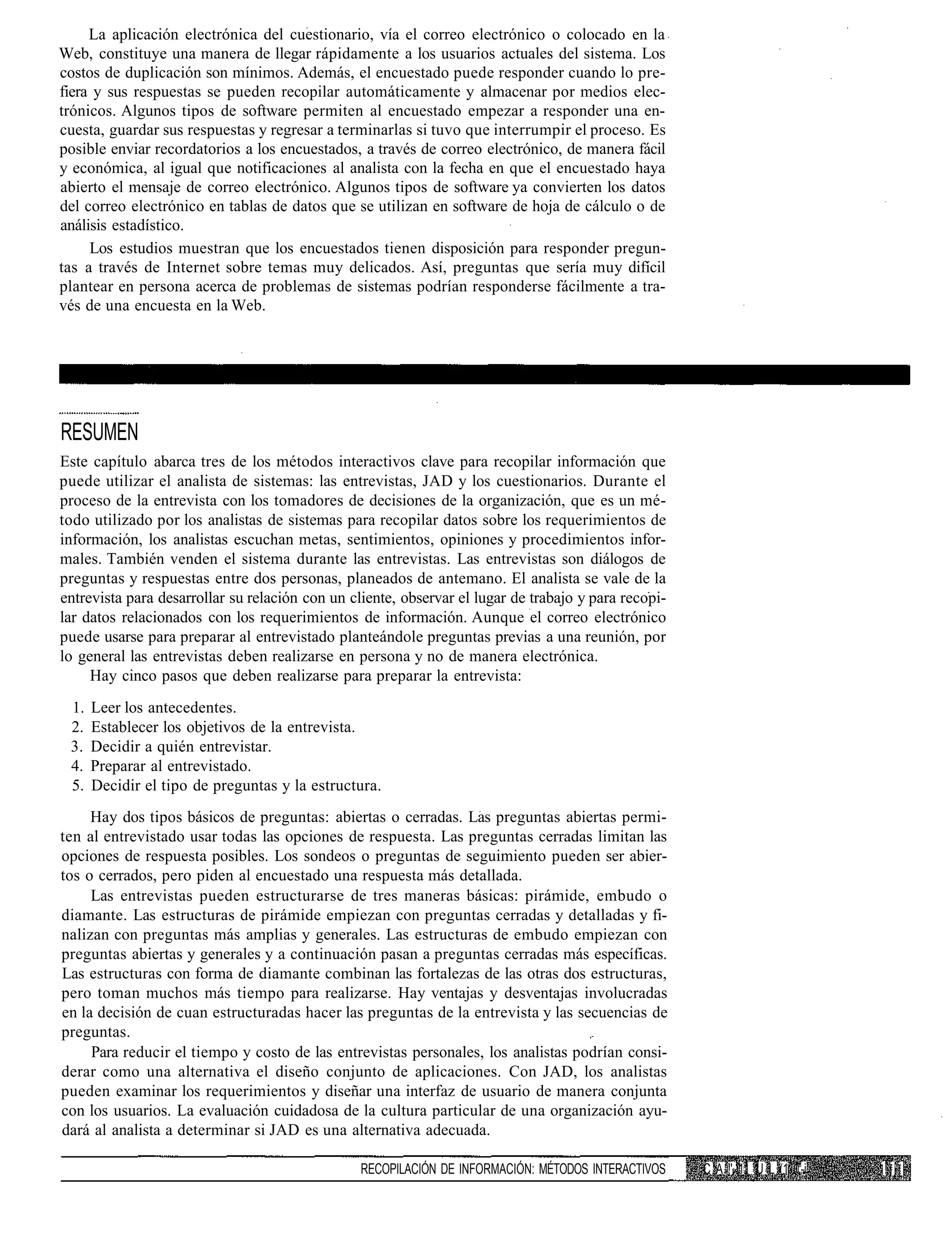La aplicación electrónica del cuestionario, vía el correo electrónico o colocado en la
Web, constituye una manera de llegar rápidamente a los usuarios actuales del sistema. Los
costos de duplicación son mínimos. Además, el encuestado puede responder cuando lo pre-
fiera y sus respuestas se pueden recopilar automáticamente y almacenar por medios elec-
trónicos. Algunos tipos de software permiten al encuestado empezar a responder una en-
cuesta, guardar sus respuestas y regresar a terminarlas si tuvo que interrumpir el proceso. Es
posible enviar recordatorios a los encuestados, a través de correo electrónico, de manera fácil
y económica, al igual que notificaciones al analista con la fecha en que el encuestado haya
abierto el mensaje de correo electrónico. Algunos tipos de software ya convierten los datos
del correo electrónico en tablas de datos que se utilizan en software de hoja de cálculo o de
análisis estadístico.
     Los estudios muestran que los encuestados tienen disposición para responder pregun-
tas a través de Internet sobre temas muy delicados. Así, preguntas que sería muy difícil
plantear en persona acerca de problemas de sistemas podrían responderse fácilmente a tra-
vés de una encuesta en la Web.




RESUMEN
Este capítulo abarca tres de los métodos interactivos clave para recopilar información que
puede utilizar el analista de sistemas: las entrevistas, JAD y los cuestionarios. Durante el
proceso de la entrevista con los tomadores de decisiones de la organización, que es un mé-
todo utilizado por los analistas de sistemas para recopilar datos sobre los requerimientos de
información, los analistas escuchan metas, sentimientos, opiniones y procedimientos infor-
males. También venden el sistema durante las entrevistas. Las entrevistas son diálogos de
preguntas y respuestas entre dos personas, planeados de antemano. El analista se vale de la
entrevista para desarrollar su relación con un cliente, observar el lugar de trabajo y para recopi-
lar datos relacionados con los requerimientos de información. Aunque el correo electrónico
puede usarse para preparar al entrevistado planteándole preguntas previas a una reunión, por
lo general las entrevistas deben realizarse en persona y no de manera electrónica.
     Hay cinco pasos que deben realizarse para preparar la entrevista:
 1.   Leer los antecedentes.
 2.   Establecer los objetivos de la entrevista.
 3.   Decidir a quién entrevistar.
 4.   Preparar al entrevistado.
 5.   Decidir el tipo de preguntas y la estructura.
     Hay dos tipos básicos de preguntas: abiertas o cerradas. Las preguntas abiertas permi-
ten al entrevistado usar todas las opciones de respuesta. Las preguntas cerradas limitan las
opciones de respuesta posibles. Los sondeos o preguntas de seguimiento pueden ser abier-
tos o cerrados, pero piden al encuestado una respuesta más detallada.
     Las entrevistas pueden estructurarse de tres maneras básicas: pirámide, embudo o
diamante. Las estructuras de pirámide empiezan con preguntas cerradas y detalladas y fi-
nalizan con preguntas más amplias y generales. Las estructuras de embudo empiezan con
preguntas abiertas y generales y a continuación pasan a preguntas cerradas más específicas.
Las estructuras con forma de diamante combinan las fortalezas de las otras dos estructuras,
pero toman muchos más tiempo para realizarse. Hay ventajas y desventajas involucradas
en la decisión de cuan estructuradas hacer las preguntas de la entrevista y las secuencias de
preguntas.
     Para reducir el tiempo y costo de las entrevistas personales, los analistas podrían consi-
derar como una alternativa el diseño conjunto de aplicaciones. Con JAD, los analistas
pueden examinar los requerimientos y diseñar una interfaz de usuario de manera conjunta
con los usuarios. La evaluación cuidadosa de la cultura particular de una organización ayu-
dará al analista a determinar si JAD es una alternativa adecuada.

                                                 RECOPILACIÓN DE INFORMACIÓN: MÉTODOS INTERACTIVOS    C A !' 11 U L (1 -i
 