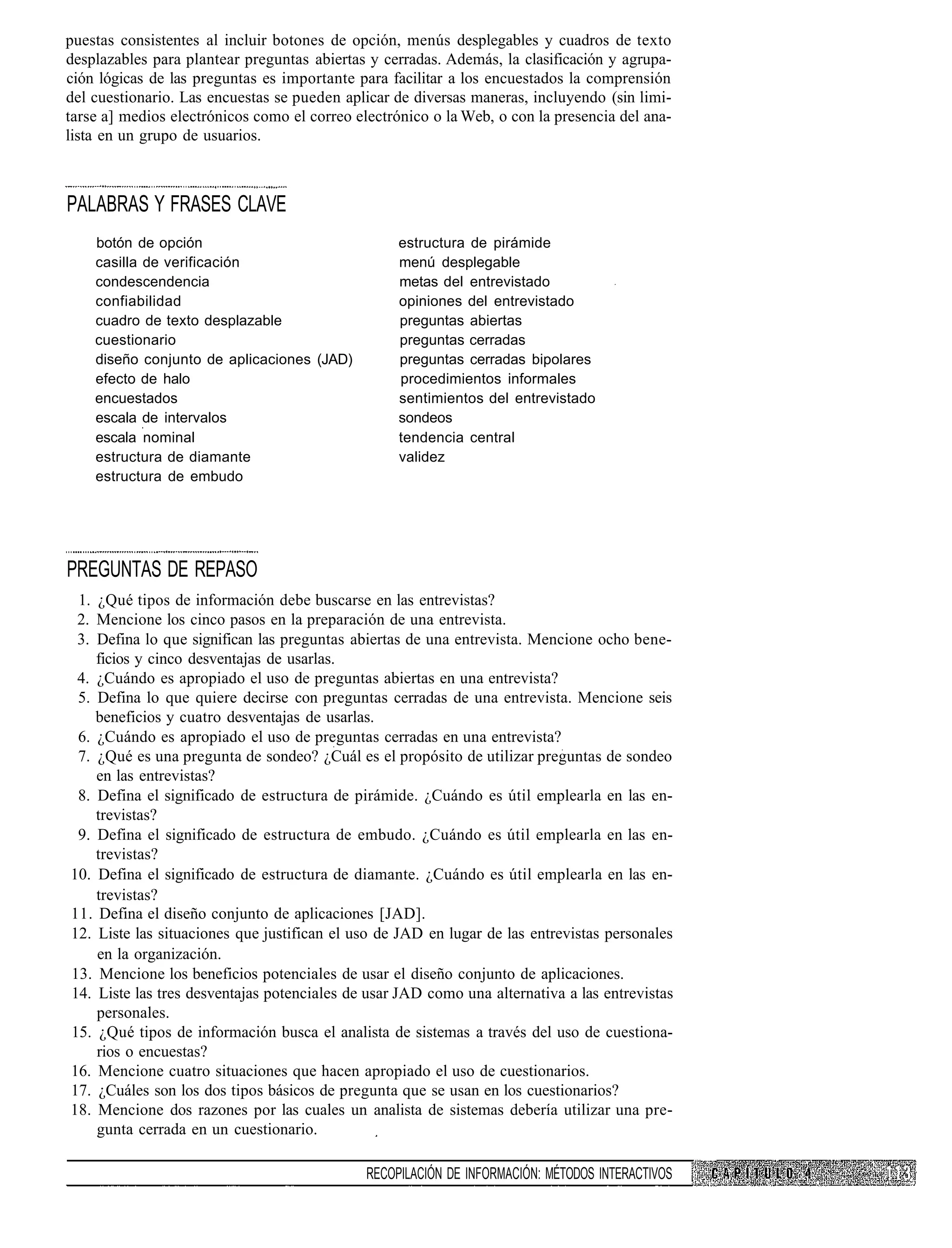 puestas consistentes al incluir botones de opción, menús desplegables y cuadros de texto
desplazables para plantear preguntas abiertas y cerradas. Además, la clasificación y agrupa-
ción lógicas de las preguntas es importante para facilitar a los encuestados la comprensión
del cuestionario. Las encuestas se pueden aplicar de diversas maneras, incluyendo (sin limi-
tarse a] medios electrónicos como el correo electrónico o la Web, o con la presencia del ana-
lista en un grupo de usuarios.



PALABRAS Y FRASES CLAVE
    botón de opción                                estructura de pirámide
    casilla de verificación                        menú desplegable
    condescendencia                                metas del entrevistado
    confiabilidad                                  opiniones del entrevistado
    cuadro de texto desplazable                    preguntas abiertas
    cuestionario                                   preguntas cerradas
    diseño conjunto de aplicaciones (JAD)          preguntas cerradas bipolares
    efecto de halo                                 procedimientos informales
    encuestados                                    sentimientos del entrevistado
    escala de intervalos                           sondeos
    escala nominal                                 tendencia central
    estructura de diamante                         validez
    estructura de embudo




PREGUNTAS DE REPASO
 1. ¿Qué tipos de información debe buscarse en las entrevistas?
 2. Mencione los cinco pasos en la preparación de una entrevista.
 3. Defina lo que significan las preguntas abiertas de una entrevista. Mencione ocho bene-
    ficios y cinco desventajas de usarlas.
 4. ¿Cuándo es apropiado el uso de preguntas abiertas en una entrevista?
 5. Defina lo que quiere decirse con preguntas cerradas de una entrevista. Mencione seis
    beneficios y cuatro desventajas de usarlas.
 6. ¿Cuándo es apropiado el uso de preguntas cerradas en una entrevista?
 7. ¿Qué es una pregunta de sondeo? ¿Cuál es el propósito de utilizar preguntas de sondeo
    en las entrevistas?
 8. Defina el significado de estructura de pirámide. ¿Cuándo es útil emplearla en las en-
    trevistas?
 9. Defina el significado de estructura de embudo. ¿Cuándo es útil emplearla en las en-
    trevistas?
10. Defina el significado de estructura de diamante. ¿Cuándo es útil emplearla en las en-
    trevistas?
11. Defina el diseño conjunto de aplicaciones [JAD].
12. Liste las situaciones que justifican el uso de JAD en lugar de las entrevistas personales
    en la organización.
13. Mencione los beneficios potenciales de usar el diseño conjunto de aplicaciones.
14. Liste las tres desventajas potenciales de usar JAD como una alternativa a las entrevistas
    personales.
15. ¿Qué tipos de información busca el analista de sistemas a través del uso de cuestiona-
    rios o encuestas?
16. Mencione cuatro situaciones que hacen apropiado el uso de cuestionarios.
17. ¿Cuáles son los dos tipos básicos de pregunta que se usan en los cuestionarios?
18. Mencione dos razones por las cuales un analista de sistemas debería utilizar una pre-
    gunta cerrada en un cuestionario.

                                              RECOPILACIÓN DE INFORMACIÓN: MÉTODOS INTERACTIVOS
 