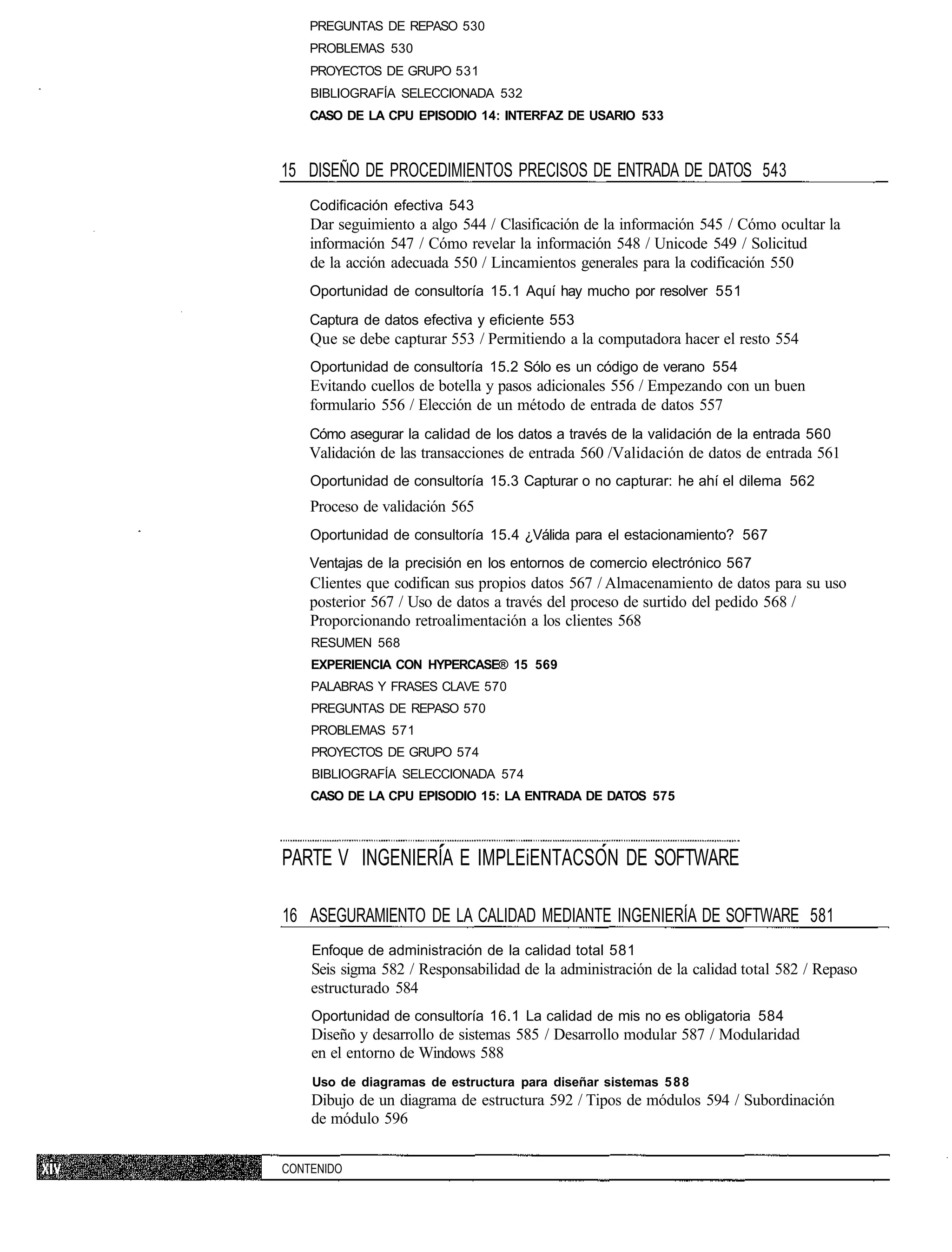 PREGUNTAS DE REPASO 530
    PROBLEMAS 530
    PROYECTOS DE GRUPO 531
    BIBLIOGRAFÍA SELECCIONADA 532
    CASO DE LA CPU EPISODIO 14: INTERFAZ DE USARIO 533



15 DISEÑO DE PROCEDIMIENTOS PRECISOS DE ENTRADA DE DATOS 543
    Codificación efectiva 543
    Dar seguimiento a algo 544 / Clasificación de la información 545 / Cómo ocultar la
    información 547 / Cómo revelar la información 548 / Unicode 549 / Solicitud
    de la acción adecuada 550 / Lincamientos generales para la codificación 550
    Oportunidad de consultoría 15.1 Aquí hay mucho por resolver 551
    Captura de datos efectiva y eficiente 553
    Que se debe capturar 553 / Permitiendo a la computadora hacer el resto 554
    Oportunidad de consultoría 15.2 Sólo es un código de verano 554
    Evitando cuellos de botella y pasos adicionales 556 / Empezando con un buen
    formulario 556 / Elección de un método de entrada de datos 557
    Cómo asegurar la calidad de los datos a través de la validación de la entrada 560
    Validación de las transacciones de entrada 560 /Validación de datos de entrada 561
    Oportunidad de consultoría 15.3 Capturar o no capturar: he ahí el dilema 562
    Proceso de validación 565
    Oportunidad de consultoría 15.4 ¿Válida para el estacionamiento? 567
    Ventajas de la precisión en los entornos de comercio electrónico 567
    Clientes que codifican sus propios datos 567 / Almacenamiento de datos para su uso
    posterior 567 / Uso de datos a través del proceso de surtido del pedido 568 /
    Proporcionando retroalimentación a los clientes 568
    RESUMEN 568
    EXPERIENCIA CON HYPERCASE® 15 569
    PALABRAS Y FRASES CLAVE 570
    PREGUNTAS DE REPASO 570
    PROBLEMAS 571
    PROYECTOS DE GRUPO 574
    BIBLIOGRAFÍA SELECCIONADA 574
    CASO DE LA CPU EPISODIO 15: LA ENTRADA DE DATOS 575



PARTE V INGENIERÍA E IMPLEiENTACSON DE SOFTWARE

16 ASEGURAMIENTO DE LA CALIDAD MEDIANTE INGENIERÍA DE SOFTWARE 581
    Enfoque de administración de la calidad total 581
    Seis sigma 582 / Responsabilidad de la administración de la calidad total 582 / Repaso
    estructurado 584
    Oportunidad de consultoría 16.1 La calidad de mis no es obligatoria 584
    Diseño y desarrollo de sistemas 585 / Desarrollo modular 587 / Modularidad
    en el entorno de Windows 588
    Uso de diagramas de estructura para diseñar sistemas 5 8 8
    Dibujo de un diagrama de estructura 592 / Tipos de módulos 594 / Subordinación
    de módulo 596


CONTENIDO
 
