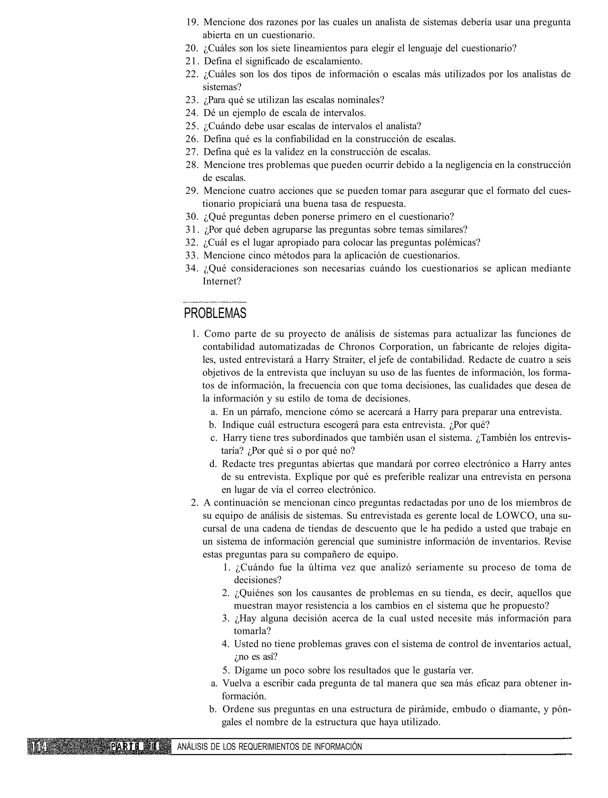 19. Mencione dos razones por las cuales un analista de sistemas debería usar una pregunta
                  abierta en un cuestionario.
              20. ¿Cuáles son los siete lineamientos para elegir el lenguaje del cuestionario?
              21. Defina el significado de escalamiento.
              22. ¿Cuáles son los dos tipos de información o escalas más utilizados por los analistas de
                  sistemas?
              23. ¿Para qué se utilizan las escalas nominales?
              24. Dé un ejemplo de escala de intervalos.
              25. ¿Cuándo debe usar escalas de intervalos el analista?
              26. Defina qué es la confiabilidad en la construcción de escalas.
              27. Defina qué es la validez en la construcción de escalas.
              28. Mencione tres problemas que pueden ocurrir debido a la negligencia en la construcción
                  de escalas.
              29. Mencione cuatro acciones que se pueden tomar para asegurar que el formato del cues-
                  tionario propiciará una buena tasa de respuesta.
              30. ¿Qué preguntas deben ponerse primero en el cuestionario?
              31. ¿Por qué deben agruparse las preguntas sobre temas similares?
              32. ¿Cuál es el lugar apropiado para colocar las preguntas polémicas?
              33. Mencione cinco métodos para la aplicación de cuestionarios.
              34. ¿Qué consideraciones son necesarias cuándo los cuestionarios se aplican mediante
                  Internet?


              PROBLEMAS
                1. Como parte de su proyecto de análisis de sistemas para actualizar las funciones de
                   contabilidad automatizadas de Chronos Corporation, un fabricante de relojes digita-
                   les, usted entrevistará a Harry Straiter, el jefe de contabilidad. Redacte de cuatro a seis
                   objetivos de la entrevista que incluyan su uso de las fuentes de información, los forma-
                   tos de información, la frecuencia con que toma decisiones, las cualidades que desea de
                   la información y su estilo de toma de decisiones.
                     a. En un párrafo, mencione cómo se acercará a Harry para preparar una entrevista.
                     b. Indique cuál estructura escogerá para esta entrevista. ¿Por qué?
                     c. Harry tiene tres subordinados que también usan el sistema. ¿También los entrevis-
                        taría? ¿Por qué sí o por qué no?
                     d. Redacte tres preguntas abiertas que mandará por correo electrónico a Harry antes
                        de su entrevista. Explique por qué es preferible realizar una entrevista en persona
                        en lugar de vía el correo electrónico.
                2. A continuación se mencionan cinco preguntas redactadas por uno de los miembros de
                   su equipo de análisis de sistemas. Su entrevistada es gerente local de LOWCO, una su-
                   cursal de una cadena de tiendas de descuento que le ha pedido a usted que trabaje en
                   un sistema de información gerencial que suministre información de inventarios. Revise
                   estas preguntas para su compañero de equipo.
                         1. ¿Cuándo fue la última vez que analizó seriamente su proceso de toma de
                            decisiones?
                         2. ¿Quiénes son los causantes de problemas en su tienda, es decir, aquellos que
                            muestran mayor resistencia a los cambios en el sistema que he propuesto?
                         3. ¿Hay alguna decisión acerca de la cual usted necesite más información para
                            tomarla?
                        4. Usted no tiene problemas graves con el sistema de control de inventarios actual,
                            ¿no es así?
                         5. Dígame un poco sobre los resultados que le gustaría ver.
                     a. Vuelva a escribir cada pregunta de tal manera que sea más eficaz para obtener in-
                        formación.
                     b. Ordene sus preguntas en una estructura de pirámide, embudo o diamante, y pón-
                        gales el nombre de la estructura que haya utilizado.

PARTE   II   ANÁLISIS DE LOS REQUERIMIENTOS DE INFORMACIÓN
 