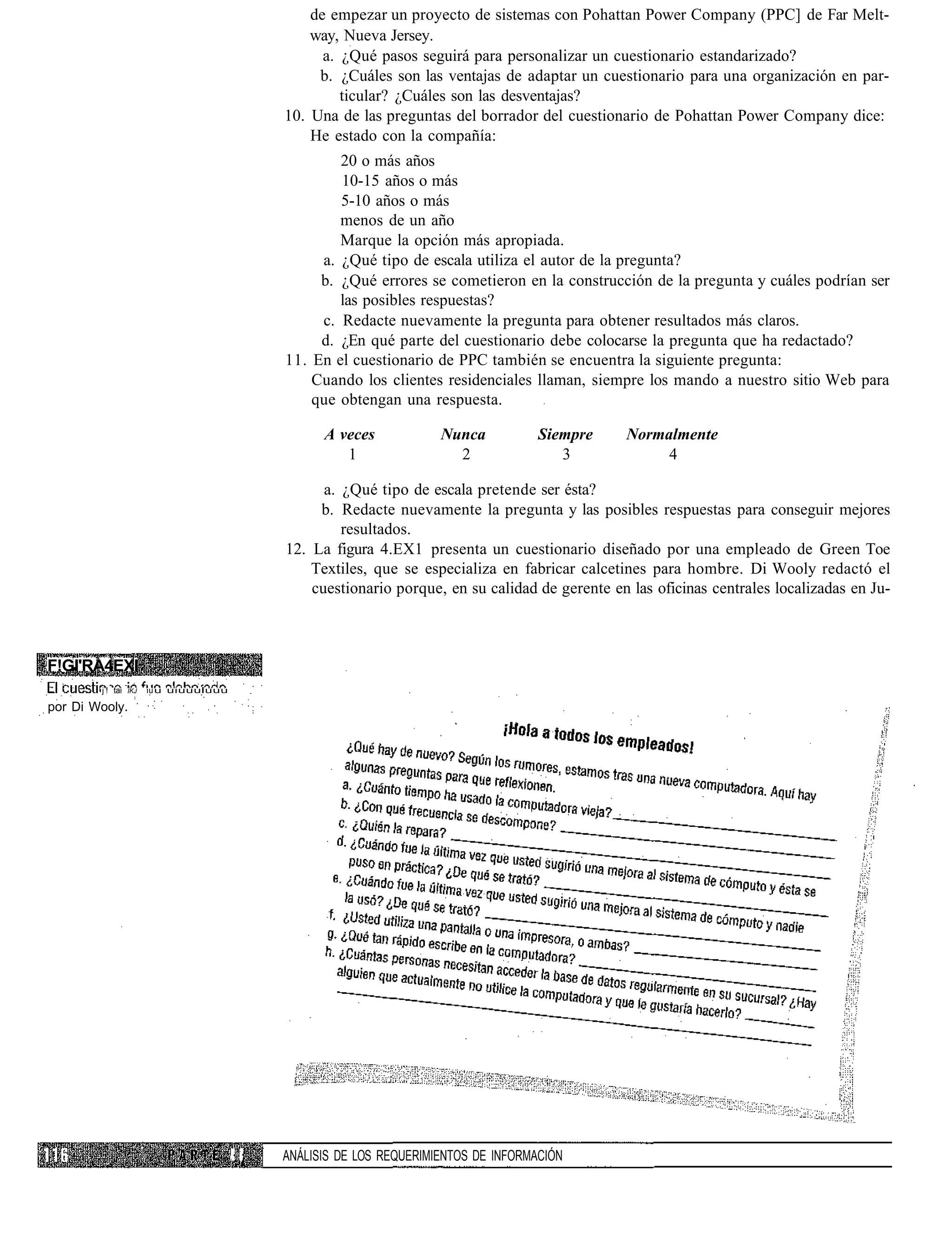 de empezar un proyecto de sistemas con Pohattan Power Company (PPC] de Far Melt-
                                                  way, Nueva Jersey.
                                                    a. ¿Qué pasos seguirá para personalizar un cuestionario estandarizado?
                                                   b. ¿Cuáles son las ventajas de adaptar un cuestionario para una organización en par-
                                                       ticular? ¿Cuáles son las desventajas?
                                              10. Una de las preguntas del borrador del cuestionario de Pohattan Power Company dice:
                                                  He estado con la compañía:
                                                      20 o más años
                                                      10-15 años o más
                                                      5-10 años o más
                                                      menos de un año
                                                      Marque la opción más apropiada.
                                                   a. ¿Qué tipo de escala utiliza el autor de la pregunta?
                                                   b. ¿Qué errores se cometieron en la construcción de la pregunta y cuáles podrían ser
                                                      las posibles respuestas?
                                                   c. Redacte nuevamente la pregunta para obtener resultados más claros.
                                                   d. ¿En qué parte del cuestionario debe colocarse la pregunta que ha redactado?
                                              11. En el cuestionario de PPC también se encuentra la siguiente pregunta:
                                                  Cuando los clientes residenciales llaman, siempre los mando a nuestro sitio Web para
                                                  que obtengan una respuesta.

                                                    A veces            Nunca           Siempre    Normalmente
                                                       1                 2                3            4

                                                    a. ¿Qué tipo de escala pretende ser ésta?
                                                   b. Redacte nuevamente la pregunta y las posibles respuestas para conseguir mejores
                                                       resultados.
                                              12. La figura 4.EX1 presenta un cuestionario diseñado por una empleado de Green Toe
                                                  Textiles, que se especializa en fabricar calcetines para hombre. Di Wooly redactó el
                                                  cuestionario porque, en su calidad de gerente en las oficinas centrales localizadas en Ju-



F!GI'RA4EXI
        j ! tai   ÍKJ   iu u uiuuuluuu

por Di Wooly.




                                         :¡   ANÁLISIS DE LOS REQUERIMIENTOS DE INFORMACIÓN
 