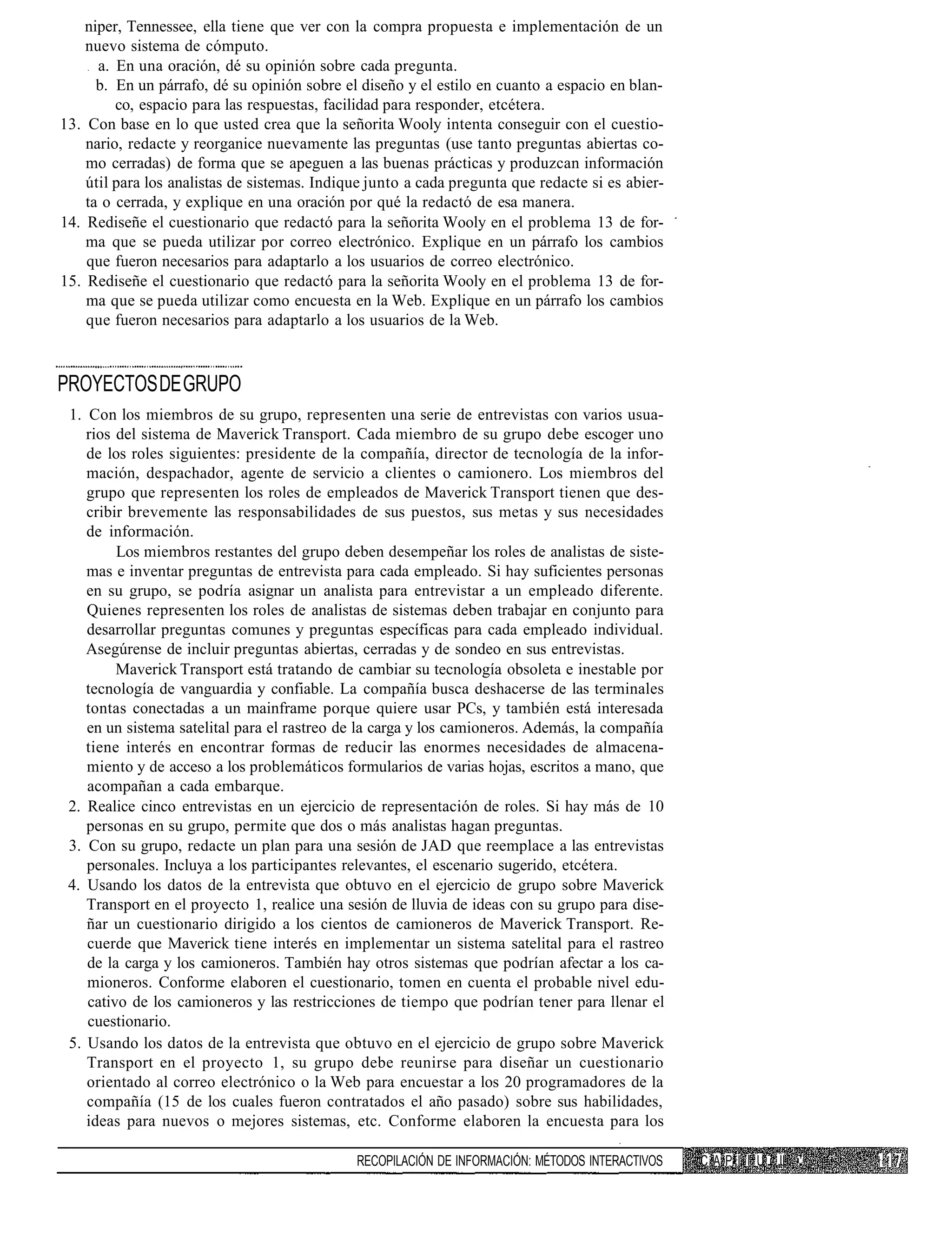 niper, Tennessee, ella tiene que ver con la compra propuesta e implementación de un
    nuevo sistema de cómputo.
      a. En una oración, dé su opinión sobre cada pregunta.
      b. En un párrafo, dé su opinión sobre el diseño y el estilo en cuanto a espacio en blan-
         co, espacio para las respuestas, facilidad para responder, etcétera.
13. Con base en lo que usted crea que la señorita Wooly intenta conseguir con el cuestio-
    nario, redacte y reorganice nuevamente las preguntas (use tanto preguntas abiertas co-
    mo cerradas) de forma que se apeguen a las buenas prácticas y produzcan información
    útil para los analistas de sistemas. Indique junto a cada pregunta que redacte si es abier-
    ta o cerrada, y explique en una oración por qué la redactó de esa manera.
14. Rediseñe el cuestionario que redactó para la señorita Wooly en el problema 13 de for-
    ma que se pueda utilizar por correo electrónico. Explique en un párrafo los cambios
    que fueron necesarios para adaptarlo a los usuarios de correo electrónico.
15. Rediseñe el cuestionario que redactó para la señorita Wooly en el problema 13 de for-
    ma que se pueda utilizar como encuesta en la Web. Explique en un párrafo los cambios
    que fueron necesarios para adaptarlo a los usuarios de la Web.



PROYECTOS DE GRUPO
 1. Con los miembros de su grupo, representen una serie de entrevistas con varios usua-
    rios del sistema de Maverick Transport. Cada miembro de su grupo debe escoger uno
    de los roles siguientes: presidente de la compañía, director de tecnología de la infor-
    mación, despachador, agente de servicio a clientes o camionero. Los miembros del
    grupo que representen los roles de empleados de Maverick Transport tienen que des-
    cribir brevemente las responsabilidades de sus puestos, sus metas y sus necesidades
    de información.
         Los miembros restantes del grupo deben desempeñar los roles de analistas de siste-
    mas e inventar preguntas de entrevista para cada empleado. Si hay suficientes personas
    en su grupo, se podría asignar un analista para entrevistar a un empleado diferente.
    Quienes representen los roles de analistas de sistemas deben trabajar en conjunto para
    desarrollar preguntas comunes y preguntas específicas para cada empleado individual.
    Asegúrense de incluir preguntas abiertas, cerradas y de sondeo en sus entrevistas.
         Maverick Transport está tratando de cambiar su tecnología obsoleta e inestable por
    tecnología de vanguardia y confiable. La compañía busca deshacerse de las terminales
    tontas conectadas a un mainframe porque quiere usar PCs, y también está interesada
    en un sistema satelital para el rastreo de la carga y los camioneros. Además, la compañía
    tiene interés en encontrar formas de reducir las enormes necesidades de almacena-
    miento y de acceso a los problemáticos formularios de varias hojas, escritos a mano, que
    acompañan a cada embarque.
 2. Realice cinco entrevistas en un ejercicio de representación de roles. Si hay más de 10
    personas en su grupo, permite que dos o más analistas hagan preguntas.
 3. Con su grupo, redacte un plan para una sesión de JAD que reemplace a las entrevistas
    personales. Incluya a los participantes relevantes, el escenario sugerido, etcétera.
 4. Usando los datos de la entrevista que obtuvo en el ejercicio de grupo sobre Maverick
    Transport en el proyecto 1, realice una sesión de lluvia de ideas con su grupo para dise-
    ñar un cuestionario dirigido a los cientos de camioneros de Maverick Transport. Re-
    cuerde que Maverick tiene interés en implementar un sistema satelital para el rastreo
    de la carga y los camioneros. También hay otros sistemas que podrían afectar a los ca-
    mioneros. Conforme elaboren el cuestionario, tomen en cuenta el probable nivel edu-
    cativo de los camioneros y las restricciones de tiempo que podrían tener para llenar el
    cuestionario.
 5. Usando los datos de la entrevista que obtuvo en el ejercicio de grupo sobre Maverick
    Transport en el proyecto 1, su grupo debe reunirse para diseñar un cuestionario
    orientado al correo electrónico o la Web para encuestar a los 20 programadores de la
    compañía (15 de los cuales fueron contratados el año pasado) sobre sus habilidades,
    ideas para nuevos o mejores sistemas, etc. Conforme elaboren la encuesta para los

                                              RECOPILACIÓN DE INFORMACIÓN: MÉTODOS INTERACTIVOS   C A P I I U i II   '
 