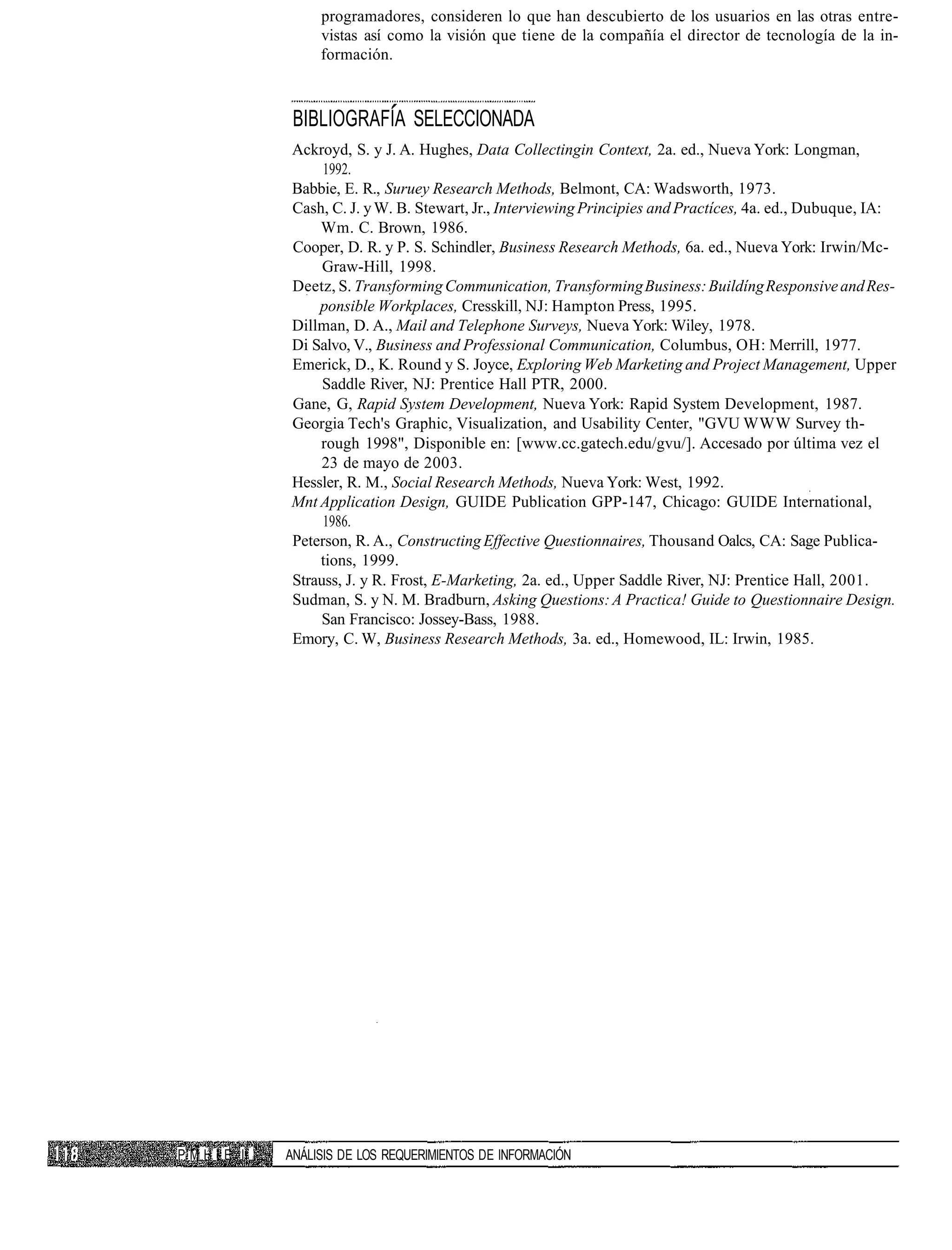 programadores, consideren lo que han descubierto de los usuarios en las otras entre-
                    vistas así como la visión que tiene de la compañía el director de tecnología de la in-
                    formación.



                BIBLIOGRAFÍA SELECCIONADA
               Ackroyd, S. y J. A. Hughes, Data Collectingin Context, 2a. ed., Nueva York: Longman,
                    1992.
               Babbie, E. R., Suruey Research Methods, Belmont, CA: Wadsworth, 1973.
               Cash, C. J. y W. B. Stewart, Jr., Interviewing Principies and Practíces, 4a. ed., Dubuque, IA:
                   Wm. C. Brown, 1986.
               Cooper, D. R. y P. S. Schindler, Business Research Methods, 6a. ed., Nueva York: Irwin/Mc-
                    Graw-Hill, 1998.
               Deetz, S. Transforming Communication, Transforming Business: Buildíng Responsive and Res-
                   ponsible Workplaces, Cresskill, NJ: Hampton Press, 1995.
               Dillman, D. A., Mail and Telephone Surveys, Nueva York: Wiley, 1978.
               Di Salvo, V., Business and Professional Communication, Columbus, OH: Merrill, 1977.
               Emerick, D., K. Round y S. Joyce, Exploring Web Marketing and Project Management, Upper
                    Saddle River, NJ: Prentice Hall PTR, 2000.
               Gane, G, Rapid System Development, Nueva York: Rapid System Development, 1987.
               Georgia Tech's Graphic, Visualization, and Usability Center, "GVU WWW Survey th-
                   rough 1998", Disponible en: [www.cc.gatech.edu/gvu/]. Accesado por última vez el
                    23 de mayo de 2003.
               Hessler, R. M., Social Research Methods, Nueva York: West, 1992.
               Mnt Application Design, GUIDE Publication GPP-147, Chicago: GUIDE International,
                    1986.
               Peterson, R. A., Constructing Effective Questionnaires, Thousand Oalcs, CA: Sage Publica-
                   tions, 1999.
               Strauss, J. y R. Frost, E-Marketing, 2a. ed., Upper Saddle River, NJ: Prentice Hall, 2001.
               Sudman, S. y N. M. Bradburn, Asking Questions: A Practica! Guide to Questionnaire Design.
                    San Francisco: Jossey-Bass, 1988.
               Emory, C. W, Business Research Methods, 3a. ed., Homewood, IL: Irwin, 1985.




P M H I E II   ANÁLISIS DE LOS REQUERIMIENTOS DE INFORMACIÓN
 