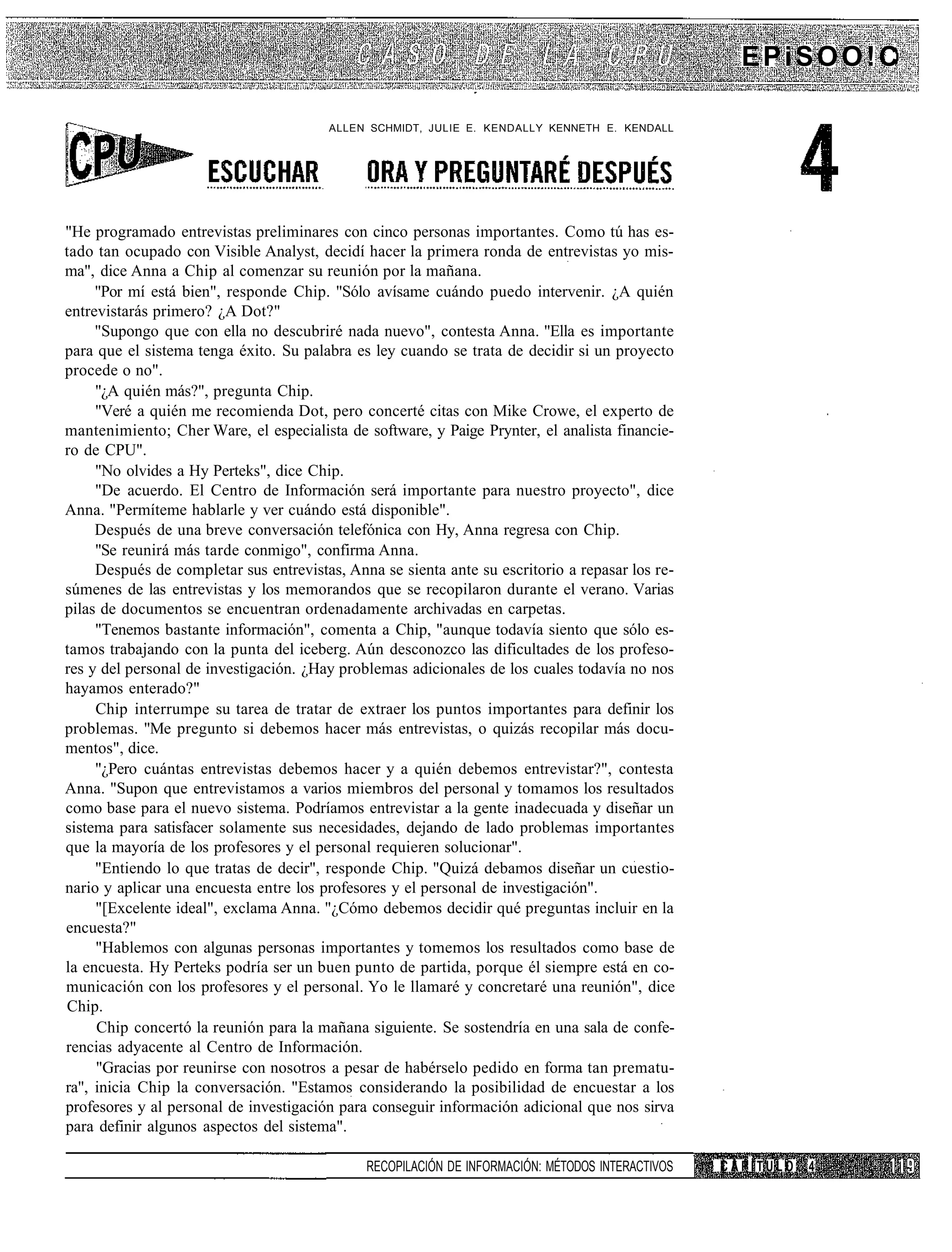 EPiSOO!C

                                        ALLEN SCHMIDT, JULIE E. KENDALLY KENNETH E. KENDALL




"He programado entrevistas preliminares con cinco personas importantes. Como tú has es-
tado tan ocupado con Visible Analyst, decidí hacer la primera ronda de entrevistas yo mis-
ma", dice Anna a Chip al comenzar su reunión por la mañana.
     "Por mí está bien", responde Chip. "Sólo avísame cuándo puedo intervenir. ¿A quién
entrevistarás primero? ¿A Dot?"
     "Supongo que con ella no descubriré nada nuevo", contesta Anna. "Ella es importante
para que el sistema tenga éxito. Su palabra es ley cuando se trata de decidir si un proyecto
procede o no".
     "¿A quién más?", pregunta Chip.
     "Veré a quién me recomienda Dot, pero concerté citas con Mike Crowe, el experto de
mantenimiento; Cher Ware, el especialista de software, y Paige Prynter, el analista financie-
ro de CPU".
     "No olvides a Hy Perteks", dice Chip.
     "De acuerdo. El Centro de Información será importante para nuestro proyecto", dice
Anna. "Permíteme hablarle y ver cuándo está disponible".
     Después de una breve conversación telefónica con Hy, Anna regresa con Chip.
     "Se reunirá más tarde conmigo", confirma Anna.
     Después de completar sus entrevistas, Anna se sienta ante su escritorio a repasar los re-
súmenes de las entrevistas y los memorandos que se recopilaron durante el verano. Varias
pilas de documentos se encuentran ordenadamente archivadas en carpetas.
     "Tenemos bastante información", comenta a Chip, "aunque todavía siento que sólo es-
tamos trabajando con la punta del iceberg. Aún desconozco las dificultades de los profeso-
res y del personal de investigación. ¿Hay problemas adicionales de los cuales todavía no nos
hayamos enterado?"
     Chip interrumpe su tarea de tratar de extraer los puntos importantes para definir los
problemas. "Me pregunto si debemos hacer más entrevistas, o quizás recopilar más docu-
mentos", dice.
     "¿Pero cuántas entrevistas debemos hacer y a quién debemos entrevistar?", contesta
Anna. "Supon que entrevistamos a varios miembros del personal y tomamos los resultados
como base para el nuevo sistema. Podríamos entrevistar a la gente inadecuada y diseñar un
sistema para satisfacer solamente sus necesidades, dejando de lado problemas importantes
que la mayoría de los profesores y el personal requieren solucionar".
     "Entiendo lo que tratas de decir", responde Chip. "Quizá debamos diseñar un cuestio-
nario y aplicar una encuesta entre los profesores y el personal de investigación".
     "[Excelente ideal", exclama Anna. "¿Cómo debemos decidir qué preguntas incluir en la
encuesta?"
     "Hablemos con algunas personas importantes y tomemos los resultados como base de
la encuesta. Hy Perteks podría ser un buen punto de partida, porque él siempre está en co-
municación con los profesores y el personal. Yo le llamaré y concretaré una reunión", dice
Chip.
     Chip concertó la reunión para la mañana siguiente. Se sostendría en una sala de confe-
rencias adyacente al Centro de Información.
     "Gracias por reunirse con nosotros a pesar de habérselo pedido en forma tan prematu-
ra", inicia Chip la conversación. "Estamos considerando la posibilidad de encuestar a los
profesores y al personal de investigación para conseguir información adicional que nos sirva
para definir algunos aspectos del sistema".

                                              RECOPILACIÓN DE INFORMACIÓN: MÉTODOS INTERACTIVOS   CAPÍTULO   4
 
