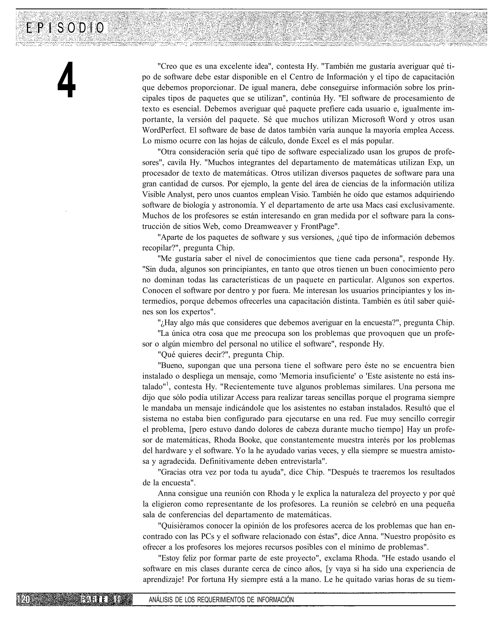 SODIO



4
                       "Creo que es una excelente idea", contesta Hy. "También me gustaría averiguar qué ti-
                  po de software debe estar disponible en el Centro de Información y el tipo de capacitación
                  que debemos proporcionar. De igual manera, debe conseguirse información sobre los prin-
                  cipales tipos de paquetes que se utilizan", continúa Hy. "El software de procesamiento de
                  texto es esencial. Debemos averiguar qué paquete prefiere cada usuario e, igualmente im-
                  portante, la versión del paquete. Sé que muchos utilizan Microsoft Word y otros usan
                  WordPerfect. El software de base de datos también varía aunque la mayoría emplea Access.
                  Lo mismo ocurre con las hojas de cálculo, donde Excel es el más popular.
                       "Otra consideración sería qué tipo de software especializado usan los grupos de profe-
                  sores", cavila Hy. "Muchos integrantes del departamento de matemáticas utilizan Exp, un
                  procesador de texto de matemáticas. Otros utilizan diversos paquetes de software para una
                  gran cantidad de cursos. Por ejemplo, la gente del área de ciencias de la información utiliza
                  Visible Analyst, pero unos cuantos emplean Visio. También he oído que estamos adquiriendo
                  software de biología y astronomía. Y el departamento de arte usa Macs casi exclusivamente.
                  Muchos de los profesores se están interesando en gran medida por el software para la cons-
                  trucción de sitios Web, como Dreamweaver y FrontPage".
                       "Aparte de los paquetes de software y sus versiones, ¿qué tipo de información debemos
                  recopilar?", pregunta Chip.
                       "Me gustaría saber el nivel de conocimientos que tiene cada persona", responde Hy.
                  "Sin duda, algunos son principiantes, en tanto que otros tienen un buen conocimiento pero
                  no dominan todas las características de un paquete en particular. Algunos son expertos.
                  Conocen el software por dentro y por fuera. Me interesan los usuarios principiantes y los in-
                  termedios, porque debemos ofrecerles una capacitación distinta. También es útil saber quié-
                  nes son los expertos".
                       "¿Hay algo más que consideres que debemos averiguar en la encuesta?", pregunta Chip.
                       "La única otra cosa que me preocupa son los problemas que provoquen que un profe-
                  sor o algún miembro del personal no utilice el software", responde Hy.
                       "Qué quieres decir?", pregunta Chip.
                       "Bueno, supongan que una persona tiene el software pero éste no se encuentra bien
                  instalado o despliega un mensaje, como 'Memoria insuficiente' o 'Este asistente no está ins-
                  talado"1, contesta Hy. "Recientemente tuve algunos problemas similares. Una persona me
                  dijo que sólo podía utilizar Access para realizar tareas sencillas porque el programa siempre
                  le mandaba un mensaje indicándole que los asistentes no estaban instalados. Resultó que el
                  sistema no estaba bien configurado para ejecutarse en una red. Fue muy sencillo corregir
                  el problema, [pero estuvo dando dolores de cabeza durante mucho tiempo] Hay un profe-
                  sor de matemáticas, Rhoda Booke, que constantemente muestra interés por los problemas
                  del hardware y el software. Yo la he ayudado varias veces, y ella siempre se muestra amisto-
                  sa y agradecida. Definitivamente deben entrevistarla".
                       "Gracias otra vez por toda tu ayuda", dice Chip. "Después te traeremos los resultados
                  de la encuesta".
                       Anna consigue una reunión con Rhoda y le explica la naturaleza del proyecto y por qué
                  la eligieron como representante de los profesores. La reunión se celebró en una pequeña
                  sala de conferencias del departamento de matemáticas.
                       "Quisiéramos conocer la opinión de los profesores acerca de los problemas que han en-
                  contrado con las PCs y el software relacionado con éstas", dice Anna. "Nuestro propósito es
                  ofrecer a los profesores los mejores recursos posibles con el mínimo de problemas".
                       "Estoy feliz por formar parte de este proyecto", exclama Rhoda. "He estado usando el
                  software en mis clases durante cerca de cinco años, [y vaya si ha sido una experiencia de
                  aprendizaje! Por fortuna Hy siempre está a la mano. Le he quitado varias horas de su tiem-

    PARTE   i !     ANÁLISIS DE LOS REQUERIMIENTOS DE INFORMACIÓN
 