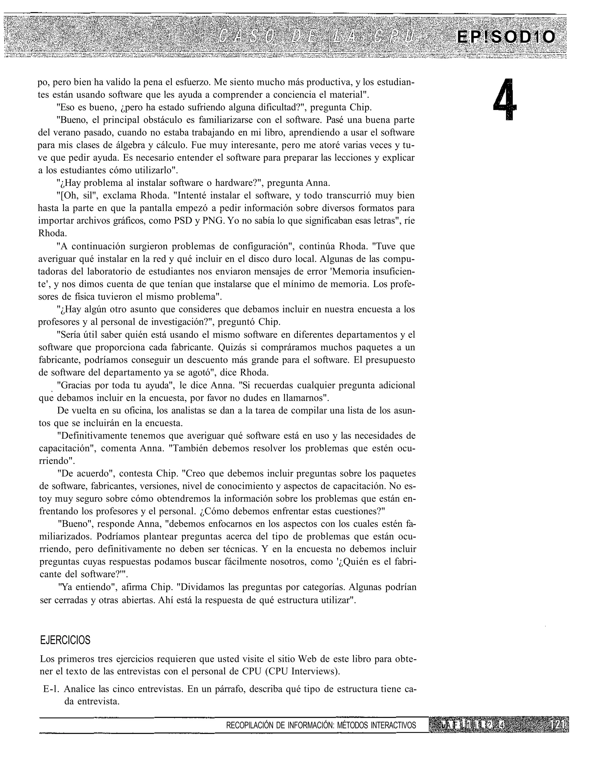 EP!SOD1O

po, pero bien ha valido la pena el esfuerzo. Me siento mucho más productiva, y los estudian-
tes están usando software que les ayuda a comprender a conciencia el material".
      "Eso es bueno, ¿pero ha estado sufriendo alguna dificultad?", pregunta Chip.
      "Bueno, el principal obstáculo es familiarizarse con el software. Pasé una buena parte
del verano pasado, cuando no estaba trabajando en mi libro, aprendiendo a usar el software
para mis clases de álgebra y cálculo. Fue muy interesante, pero me atoré varias veces y tu-
ve que pedir ayuda. Es necesario entender el software para preparar las lecciones y explicar
a los estudiantes cómo utilizarlo".
      "¿Hay problema al instalar software o hardware?", pregunta Anna.
      "[Oh, sil", exclama Rhoda. "Intenté instalar el software, y todo transcurrió muy bien
hasta la parte en que la pantalla empezó a pedir información sobre diversos formatos para
importar archivos gráficos, como PSD y PNG. Yo no sabía lo que significaban esas letras", ríe
Rhoda.
      "A continuación surgieron problemas de configuración", continúa Rhoda. "Tuve que
averiguar qué instalar en la red y qué incluir en el disco duro local. Algunas de las compu-
tadoras del laboratorio de estudiantes nos enviaron mensajes de error 'Memoria insuficien-
te', y nos dimos cuenta de que tenían que instalarse que el mínimo de memoria. Los profe-
sores de física tuvieron el mismo problema".
      "¿Hay algún otro asunto que consideres que debamos incluir en nuestra encuesta a los
profesores y al personal de investigación?", preguntó Chip.
      "Sería útil saber quién está usando el mismo software en diferentes departamentos y el
software que proporciona cada fabricante. Quizás si compráramos muchos paquetes a un
fabricante, podríamos conseguir un descuento más grande para el software. El presupuesto
de software del departamento ya se agotó", dice Rhoda.
      "Gracias por toda tu ayuda", le dice Anna. "Si recuerdas cualquier pregunta adicional
que debamos incluir en la encuesta, por favor no dudes en llamarnos".
      De vuelta en su oficina, los analistas se dan a la tarea de compilar una lista de los asun-
tos que se incluirán en la encuesta.
      "Definitivamente tenemos que averiguar qué software está en uso y las necesidades de
capacitación", comenta Anna. "También debemos resolver los problemas que estén ocu-
rriendo".
      "De acuerdo", contesta Chip. "Creo que debemos incluir preguntas sobre los paquetes
 de software, fabricantes, versiones, nivel de conocimiento y aspectos de capacitación. No es-
toy muy seguro sobre cómo obtendremos la información sobre los problemas que están en-
frentando los profesores y el personal. ¿Cómo debemos enfrentar estas cuestiones?"
      "Bueno", responde Anna, "debemos enfocarnos en los aspectos con los cuales estén fa-
 miliarizados. Podríamos plantear preguntas acerca del tipo de problemas que están ocu-
 rriendo, pero definitivamente no deben ser técnicas. Y en la encuesta no debemos incluir
 preguntas cuyas respuestas podamos buscar fácilmente nosotros, como '¿Quién es el fabri-
 cante del software?'".
      "Ya entiendo", afirma Chip. "Dividamos las preguntas por categorías. Algunas podrían
 ser cerradas y otras abiertas. Ahí está la respuesta de qué estructura utilizar".



EJERCICIOS
Los primeros tres ejercicios requieren que usted visite el sitio Web de este libro para obte-
ner el texto de las entrevistas con el personal de CPU (CPU Interviews).
 E-l. Analice las cinco entrevistas. En un párrafo, describa qué tipo de estructura tiene ca-
      da entrevista.

                                                RECOPILACIÓN DE INFORMACIÓN: MÉTODOS INTERACTIVOS   " A F ¡ 1 j L ?. 4
 