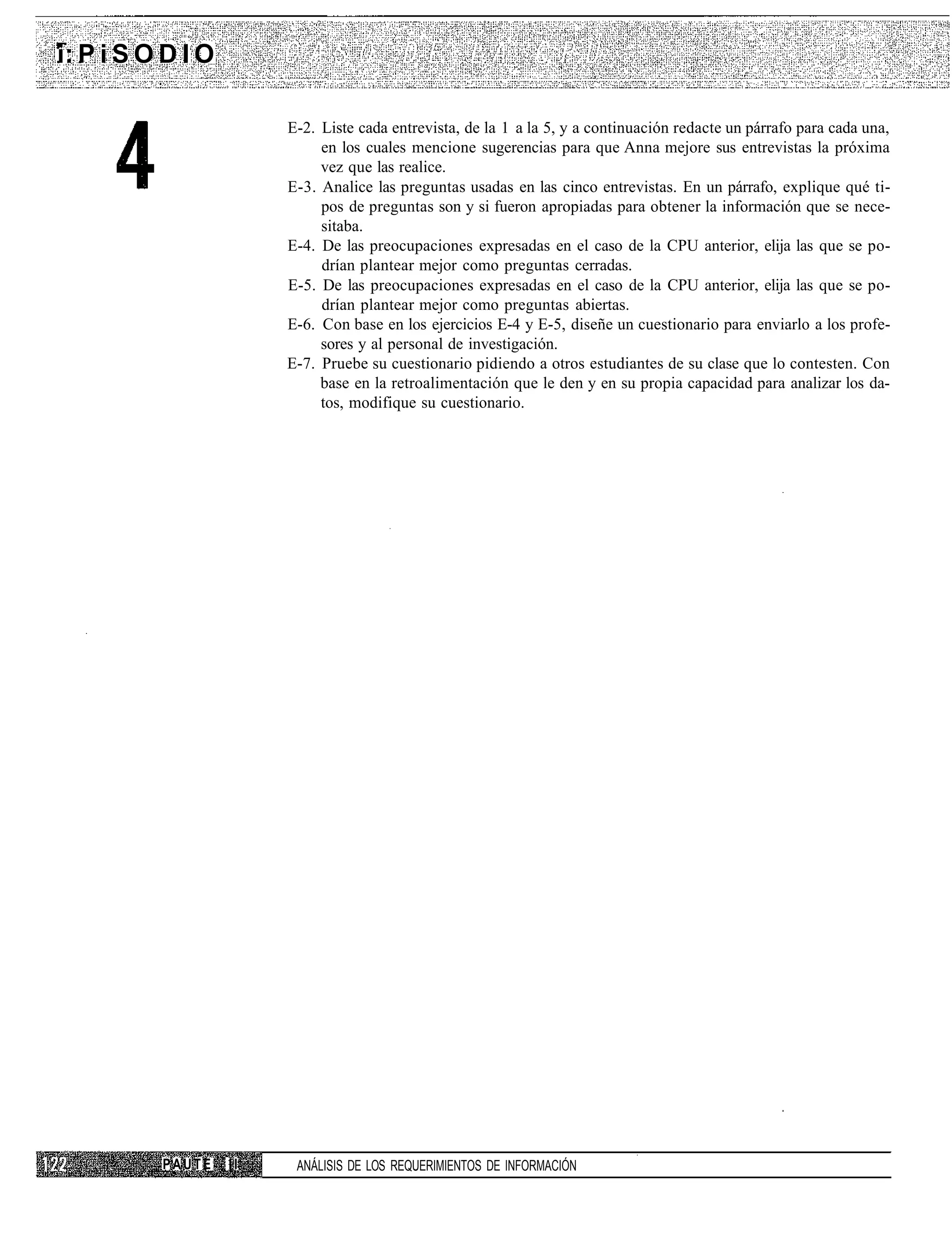 i: P i S O D I O

                        E-2. Liste cada entrevista, de la 1 a la 5, y a continuación redacte un párrafo para cada una,
                             en los cuales mencione sugerencias para que Anna mejore sus entrevistas la próxima
                             vez que las realice.
                        E-3. Analice las preguntas usadas en las cinco entrevistas. En un párrafo, explique qué ti-
                             pos de preguntas son y si fueron apropiadas para obtener la información que se nece-
                             sitaba.
                        E-4. De las preocupaciones expresadas en el caso de la CPU anterior, elija las que se po-
                             drían plantear mejor como preguntas cerradas.
                        E-5. De las preocupaciones expresadas en el caso de la CPU anterior, elija las que se po-
                             drían plantear mejor como preguntas abiertas.
                        E-6. Con base en los ejercicios E-4 y E-5, diseñe un cuestionario para enviarlo a los profe-
                             sores y al personal de investigación.
                        E-7. Pruebe su cuestionario pidiendo a otros estudiantes de su clase que lo contesten. Con
                             base en la retroalimentación que le den y en su propia capacidad para analizar los da-
                             tos, modifique su cuestionario.




          PAUTE    II    ANÁLISIS DE LOS REQUERIMIENTOS DE INFORMACIÓN
 