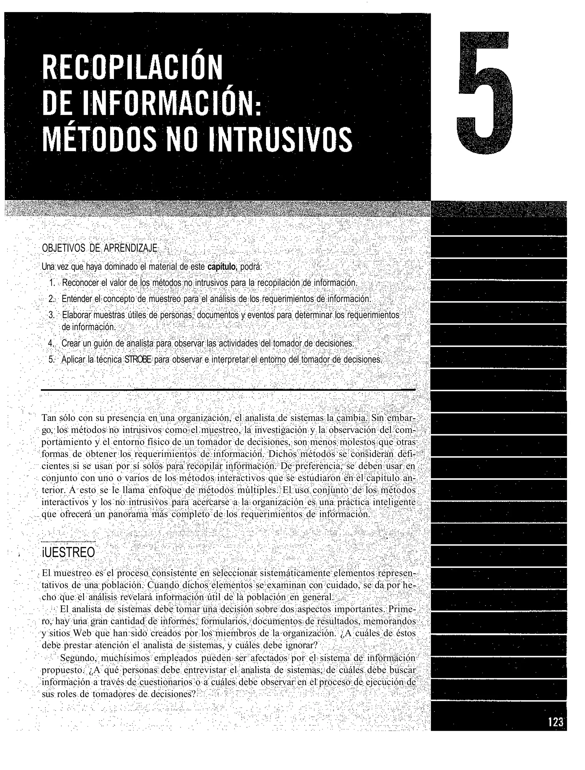 OBJETIVOS DE APRENDIZAJE
Una vez que haya dominado el material de este capítulo, podrá:
  1. Reconocer el valor de los métodos no intrusivos para la recopilación de información.
 2. Entender el concepto de muestreo para el análisis de los requerimientos de información.
 3. Elaborar muestras útiles de personas, documentos y eventos para determinar los requerimientos
    de información.
 4. Crear un guión de analista para observar las actividades del tomador de decisiones.
 5. Aplicar la técnica STROBE para observar e interpretar el entorno del tomador de decisiones.




Tan sólo con su presencia en una organización, el analista de sistemas la cambia. Sin embar-
go, los métodos no intrusivos como el muestreo, la investigación y la observación del com-
portamiento y el entorno físico de un tomador de decisiones, son menos molestos que otras
formas de obtener los requerimientos de información. Dichos métodos se consideran defi-
cientes si se usan por sí solos para recopilar información. De preferencia, se deben usar en
conjunto con uno o varios de los métodos interactivos que se estudiaron en el capítulo an-
terior. A esto se le llama enfoque de métodos múltiples. El uso conjunto de los métodos
interactivos y los no intrusivos para acercarse a la organización es una práctica inteligente
que ofrecerá un panorama más completo de los requerimientos de información.


iUESTREO
El muestreo es el proceso consistente en seleccionar sistemáticamente elementos represen-
tativos de una población. Cuando dichos elementos se examinan con cuidado, se da por he-
cho que el análisis revelará información útil de la población en general.
      El analista de sistemas debe tomar una decisión sobre dos aspectos importantes. Prime-
ro, hay una gran cantidad de informes, formularios, documentos de resultados, memorandos
y sitios Web que han sido creados por los miembros de la organización. ¿A cuáles de éstos
debe prestar atención el analista de sistemas, y cuáles debe ignorar?
      Segundo, muchísimos empleados pueden ser afectados por el sistema de información
propuesto. ¿A qué personas debe entrevistar el analista de sistemas, de cuáles debe buscar
información a través de cuestionarios o a cuáles debe observar en el proceso de ejecución de
sus roles de tomadores de decisiones?
 