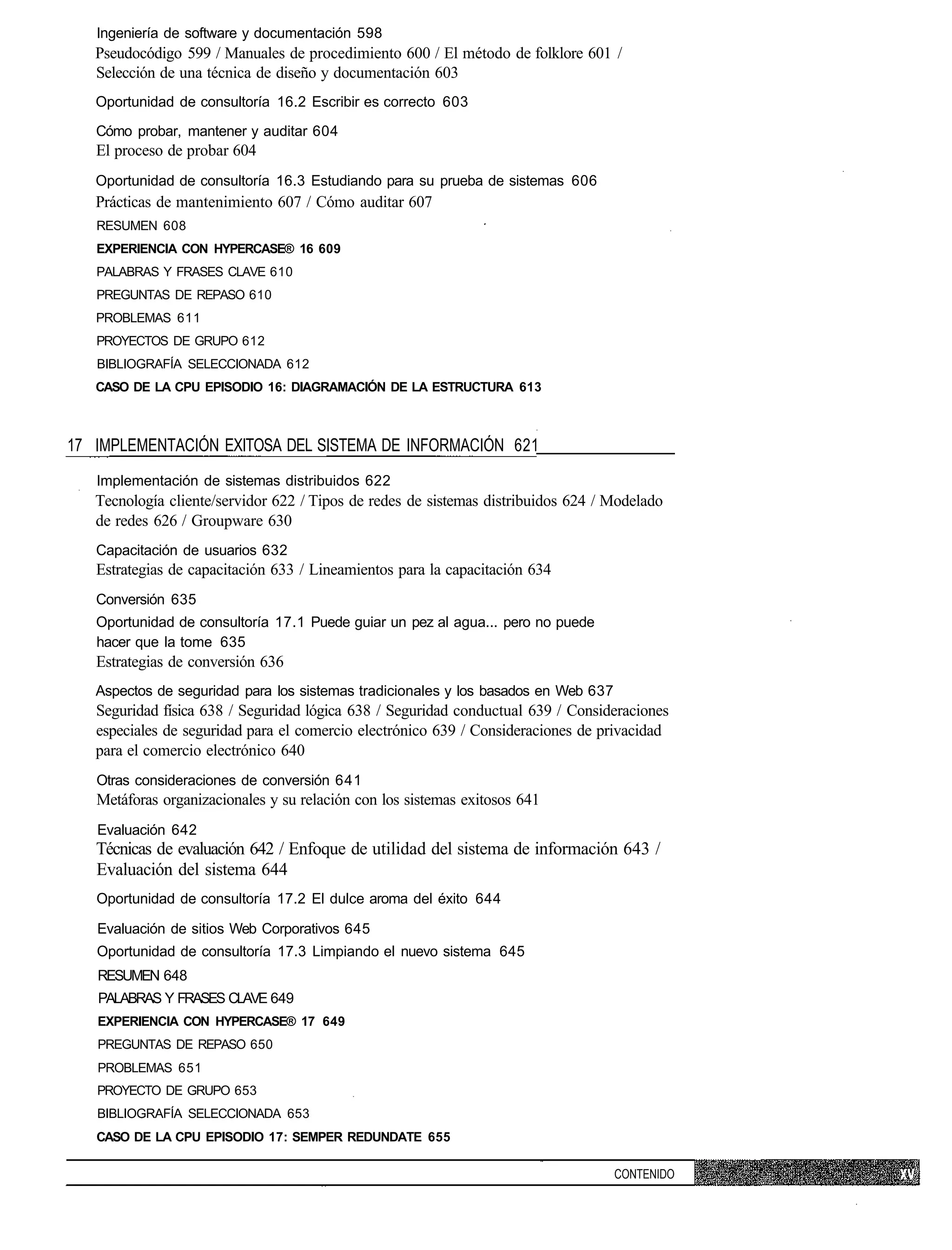 Ingeniería de software y documentación 598
   Pseudocódigo 599 / Manuales de procedimiento 600 / El método de folklore 601 /
   Selección de una técnica de diseño y documentación 603
   Oportunidad de consultoría 16.2 Escribir es correcto 603

   Cómo probar, mantener y auditar 604
   El proceso de probar 604
   Oportunidad de consultoría 16.3 Estudiando para su prueba de sistemas 606
   Prácticas de mantenimiento 607 / Cómo auditar 607
   RESUMEN 608
   EXPERIENCIA CON HYPERCASE® 16 609
   PALABRAS Y FRASES CLAVE 610
   PREGUNTAS DE REPASO 610
   PROBLEMAS 611
   PROYECTOS DE GRUPO 612
   BIBLIOGRAFÍA SELECCIONADA 612
   CASO DE LA CPU EPISODIO 16: DIAGRAMACIÓN DE LA ESTRUCTURA 613



17 IMPLEMENTACIÓN EXITOSA DEL SISTEMA DE INFORMACIÓN 621
   Implementación de sistemas distribuidos 622
   Tecnología cliente/servidor 622 / Tipos de redes de sistemas distribuidos 624 / Modelado
   de redes 626 / Groupware 630
   Capacitación de usuarios 632
   Estrategias de capacitación 633 / Lineamientos para la capacitación 634
   Conversión 635
   Oportunidad de consultoría 17.1 Puede guiar un pez al agua... pero no puede
   hacer que la tome 635
   Estrategias de conversión 636
   Aspectos de seguridad para los sistemas tradicionales y los basados en Web 637
   Seguridad física 638 / Seguridad lógica 638 / Seguridad conductual 639 / Consideraciones
   especiales de seguridad para el comercio electrónico 639 / Consideraciones de privacidad
   para el comercio electrónico 640
   Otras consideraciones de conversión 641
   Metáforas organizacionales y su relación con los sistemas exitosos 641
   Evaluación 642
   Técnicas de evaluación 642 / Enfoque de utilidad del sistema de información 643 /
   Evaluación del sistema 644
   Oportunidad de consultoría 17.2 El dulce aroma del éxito 644

   Evaluación de sitios Web Corporativos 645
   Oportunidad de consultoría 17.3 Limpiando el nuevo sistema 645
   RESUMEN 648
   PALABRAS Y FRASES CLAVE 649
   EXPERIENCIA CON HYPERCASE® 17 649
   PREGUNTAS DE REPASO 650
   PROBLEMAS 651
   PROYECTO DE GRUPO 653
   BIBLIOGRAFÍA SELECCIONADA 653
   CASO DE LA CPU EPISODIO 17: SEMPER REDUNDATE 655

                                                                                    CONTENIDO
 