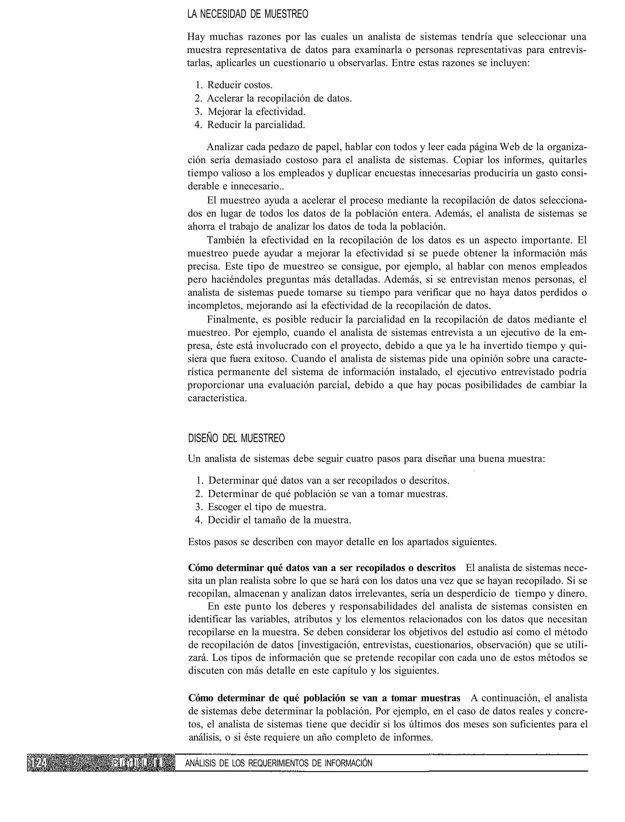 LA NECESIDAD DE MUESTREO
                  Hay muchas razones por las cuales un analista de sistemas tendría que seleccionar una
                  muestra representativa de datos para examinarla o personas representativas para entrevis-
                  tarlas, aplicarles un cuestionario u observarlas. Entre estas razones se incluyen:

                    1.   Reducir costos.
                    2.   Acelerar la recopilación de datos.
                    3.   Mejorar la efectividad.
                    4.   Reducir la parcialidad.

                        Analizar cada pedazo de papel, hablar con todos y leer cada página Web de la organiza-
                  ción sería demasiado costoso para el analista de sistemas. Copiar los informes, quitarles
                  tiempo valioso a los empleados y duplicar encuestas innecesarias produciría un gasto consi-
                  derable e innecesario..
                        El muestreo ayuda a acelerar el proceso mediante la recopilación de datos selecciona-
                  dos en lugar de todos los datos de la población entera. Además, el analista de sistemas se
                  ahorra el trabajo de analizar los datos de toda la población.
                        También la efectividad en la recopilación de los datos es un aspecto importante. El
                  muestreo puede ayudar a mejorar la efectividad si se puede obtener la información más
                  precisa. Este tipo de muestreo se consigue, por ejemplo, al hablar con menos empleados
                  pero haciéndoles preguntas más detalladas. Además, si se entrevistan menos personas, el
                  analista de sistemas puede tomarse su tiempo para verificar que no haya datos perdidos o
                  incompletos, mejorando así la efectividad de la recopilación de datos.
                        Finalmente, es posible reducir la parcialidad en la recopilación de datos mediante el
                  muestreo. Por ejemplo, cuando el analista de sistemas entrevista a un ejecutivo de la em-
                  presa, éste está involucrado con el proyecto, debido a que ya le ha invertido tiempo y qui-
                  siera que fuera exitoso. Cuando el analista de sistemas pide una opinión sobre una caracte-
                  rística permanente del sistema de información instalado, el ejecutivo entrevistado podría
                  proporcionar una evaluación parcial, debido a que hay pocas posibilidades de cambiar la
                  característica.


                  DISEÑO DEL MUESTREO
                  Un analista de sistemas debe seguir cuatro pasos para diseñar una buena muestra:

                    1.   Determinar qué datos van a ser recopilados o descritos.
                    2.   Determinar de qué población se van a tomar muestras.
                    3.   Escoger el tipo de muestra.
                    4.   Decidir el tamaño de la muestra.

                  Estos pasos se describen con mayor detalle en los apartados siguientes.

                  Cómo determinar qué datos van a ser recopilados o descritos El analista de sistemas nece-
                  sita un plan realista sobre lo que se hará con los datos una vez que se hayan recopilado. Si se
                  recopilan, almacenan y analizan datos irrelevantes, sería un desperdicio de tiempo y dinero.
                       En este punto los deberes y responsabilidades del analista de sistemas consisten en
                  identificar las variables, atributos y los elementos relacionados con los datos que necesitan
                  recopilarse en la muestra. Se deben considerar los objetivos del estudio así como el método
                  de recopilación de datos [investigación, entrevistas, cuestionarios, observación) que se utili-
                  zará. Los tipos de información que se pretende recopilar con cada uno de estos métodos se
                  discuten con más detalle en este capítulo y los siguientes.

                  Cómo determinar de qué población se van a tomar muestras A continuación, el analista
                  de sistemas debe determinar la población. Por ejemplo, en el caso de datos reales y concre-
                  tos, el analista de sistemas tiene que decidir si los últimos dos meses son suficientes para el
                  análisis, o si éste requiere un año completo de informes.

P í. r í l L II   ANÁLISIS DE LOS REQUERIMIENTOS DE INFORMACIÓN
 
