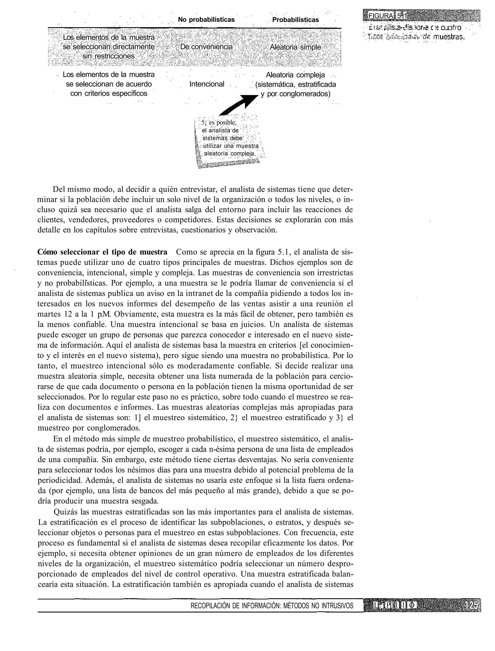 FIGURA 5.1
                                         No probabilísticas             Probabilísticas
                                                                                                                 :
                                                                                                  ! ! ' ¡-¡          ••. .~ ••         'r   i .   IÍ

       Los elementos de la muestra                                                                LIJJUS ( j l i i i C I j J d l e b UK I

       se seleccionan directamente        De conveniencia               Aleatoria simple
             sin restricciones

       Los elementos de la muestra                                     Aleatoria compleja
        se seleccionan de acuerdo            Intencional           (sistemática, estratificada
         con criterios específicos                                   y por conglomerados)


                                                5¡ es posible,
                                                 el analista de
                                                 sistemas debe
                                                 utilizar una muestra
                                                  aleatoria compleja.




     Del mismo modo, al decidir a quién entrevistar, el analista de sistemas tiene que deter-
minar si la población debe incluir un solo nivel de la organización o todos los niveles, o in-
cluso quizá sea necesario que el analista salga del entorno para incluir las reacciones de
clientes, vendedores, proveedores o competidores. Estas decisiones se explorarán con más
detalle en los capítulos sobre entrevistas, cuestionarios y observación.

Cómo seleccionar el tipo de muestra Como se aprecia en la figura 5.1, el analista de sis-
temas puede utilizar uno de cuatro tipos principales de muestras. Dichos ejemplos son de
conveniencia, intencional, simple y compleja. Las muestras de conveniencia son irrestrictas
y no probabilísticas. Por ejemplo, a una muestra se le podría llamar de conveniencia si el
analista de sistemas publica un aviso en la intranet de la compañía pidiendo a todos los in-
teresados en los nuevos informes del desempeño de las ventas asistir a una reunión el
martes 12 a la 1 p.M. Obviamente, esta muestra es la más fácil de obtener, pero también es
la menos confiable. Una muestra intencional se basa en juicios. Un analista de sistemas
puede escoger un grupo de personas que parezca conocedor e interesado en el nuevo siste-
ma de información. Aquí el analista de sistemas basa la muestra en criterios [el conocimien-
to y el interés en el nuevo sistema), pero sigue siendo una muestra no probabilística. Por lo
tanto, el muestreo intencional sólo es moderadamente confiable. Si decide realizar una
muestra aleatoria simple, necesita obtener una lista numerada de la población para cercio-
rarse de que cada documento o persona en la población tienen la misma oportunidad de ser
seleccionados. Por lo regular este paso no es práctico, sobre todo cuando el muestreo se rea-
liza con documentos e informes. Las muestras aleatorias complejas más apropiadas para
el analista de sistemas son: 1] el muestreo sistemático, 2} el muestreo estratificado y 3} el
muestreo por conglomerados.
     En el método más simple de muestreo probabilístico, el muestreo sistemático, el analis-
ta de sistemas podría, por ejemplo, escoger a cada n-ésima persona de una lista de empleados
de una compañía. Sin embargo, este método tiene ciertas desventajas. No sería conveniente
para seleccionar todos los nésimos días para una muestra debido al potencial problema de la
periodicidad. Además, el analista de sistemas no usaría este enfoque si la lista fuera ordena-
da (por ejemplo, una lista de bancos del más pequeño al más grande), debido a que se po-
dría producir una muestra sesgada.
     Quizás las muestras estratificadas son las más importantes para el analista de sistemas.
La estratificación es el proceso de identificar las subpoblaciones, o estratos, y después se-
leccionar objetos o personas para el muestreo en estas subpoblaciones. Con frecuencia, este
proceso es fundamental si el analista de sistemas desea recopilar eficazmente los datos. Por
ejemplo, si necesita obtener opiniones de un gran número de empleados de los diferentes
niveles de la organización, el muestreo sistemático podría seleccionar un número despro-
porcionado de empleados del nivel de control operativo. Una muestra estratificada balan-
cearía esta situación. La estratificación también es apropiada cuando el analista de sistemas

                                             RECOPILACIÓN DE INFORMACIÓN: MÉTODOS NO INTRUSIVOS     L.iPIllllO
 