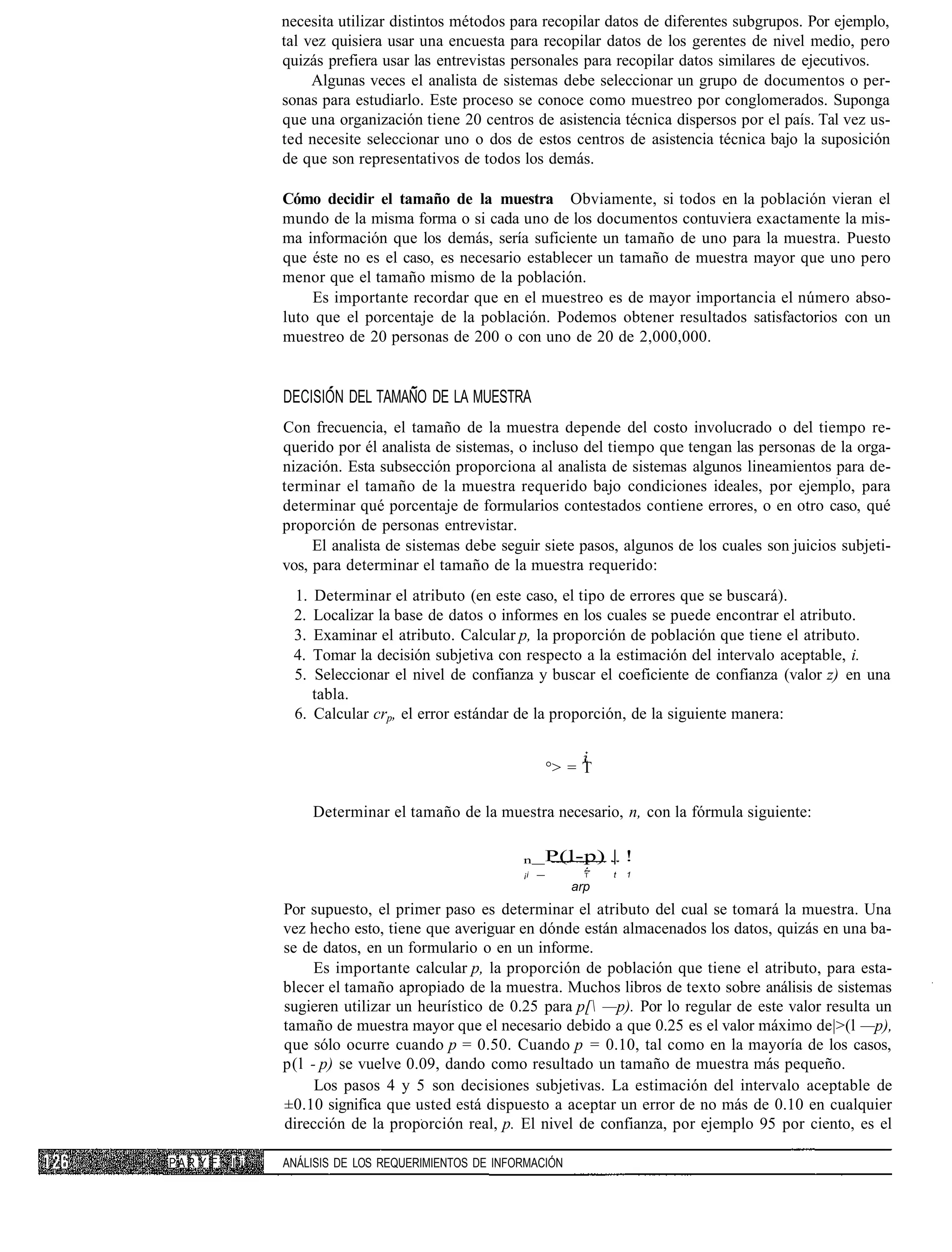 necesita utilizar distintos métodos para recopilar datos de diferentes subgrupos. Por ejemplo,
                 tal vez quisiera usar una encuesta para recopilar datos de los gerentes de nivel medio, pero
                 quizás prefiera usar las entrevistas personales para recopilar datos similares de ejecutivos.
                      Algunas veces el analista de sistemas debe seleccionar un grupo de documentos o per-
                 sonas para estudiarlo. Este proceso se conoce como muestreo por conglomerados. Suponga
                 que una organización tiene 20 centros de asistencia técnica dispersos por el país. Tal vez us-
                 ted necesite seleccionar uno o dos de estos centros de asistencia técnica bajo la suposición
                 de que son representativos de todos los demás.

                 Cómo decidir el tamaño de la muestra Obviamente, si todos en la población vieran el
                 mundo de la misma forma o si cada uno de los documentos contuviera exactamente la mis-
                 ma información que los demás, sería suficiente un tamaño de uno para la muestra. Puesto
                 que éste no es el caso, es necesario establecer un tamaño de muestra mayor que uno pero
                 menor que el tamaño mismo de la población.
                     Es importante recordar que en el muestreo es de mayor importancia el número abso-
                 luto que el porcentaje de la población. Podemos obtener resultados satisfactorios con un
                 muestreo de 20 personas de 200 o con uno de 20 de 2,000,000.


                 DECISIÓN DEL TAMAÑO DE LA MUESTRA
                 Con frecuencia, el tamaño de la muestra depende del costo involucrado o del tiempo re-
                 querido por él analista de sistemas, o incluso del tiempo que tengan las personas de la orga-
                 nización. Esta subsección proporciona al analista de sistemas algunos lineamientos para de-
                 terminar el tamaño de la muestra requerido bajo condiciones ideales, por ejemplo, para
                 determinar qué porcentaje de formularios contestados contiene errores, o en otro caso, qué
                 proporción de personas entrevistar.
                      El analista de sistemas debe seguir siete pasos, algunos de los cuales son juicios subjeti-
                 vos, para determinar el tamaño de la muestra requerido:
                  1. Determinar el atributo (en este caso, el tipo de errores que se buscará).
                  2. Localizar la base de datos o informes en los cuales se puede encontrar el atributo.
                  3. Examinar el atributo. Calcular p, la proporción de población que tiene el atributo.
                  4. Tomar la decisión subjetiva con respecto a la estimación del intervalo aceptable, i.
                  5.  Seleccionar el nivel de confianza y buscar el coeficiente de confianza (valor z) en una
                     tabla.
                  6. Calcular crp, el error estándar de la proporción, de la siguiente manera:


                                                                °> = T

                       Determinar el tamaño de la muestra necesario, n, con la fórmula siguiente:

                                                       n _P(l-p)         | !
                                                       ¡i   —        T   t   1
                                                                   arp
                 Por supuesto, el primer paso es determinar el atributo del cual se tomará la muestra. Una
                 vez hecho esto, tiene que averiguar en dónde están almacenados los datos, quizás en una ba-
                 se de datos, en un formulario o en un informe.
                      Es importante calcular p, la proporción de población que tiene el atributo, para esta-
                 blecer el tamaño apropiado de la muestra. Muchos libros de texto sobre análisis de sistemas
                 sugieren utilizar un heurístico de 0.25 para p[ —p). Por lo regular de este valor resulta un
                 tamaño de muestra mayor que el necesario debido a que 0.25 es el valor máximo de|>(l —p),
                 que sólo ocurre cuando p = 0.50. Cuando p = 0.10, tal como en la mayoría de los casos,
                 p(l - p) se vuelve 0.09, dando como resultado un tamaño de muestra más pequeño.
                      Los pasos 4 y 5 son decisiones subjetivas. La estimación del intervalo aceptable de
                 ±0.10 significa que usted está dispuesto a aceptar un error de no más de 0.10 en cualquier
                 dirección de la proporción real, p. El nivel de confianza, por ejemplo 95 por ciento, es el

P A R Y F. I i   ANÁLISIS DE LOS REQUERIMIENTOS DE INFORMACIÓN
 