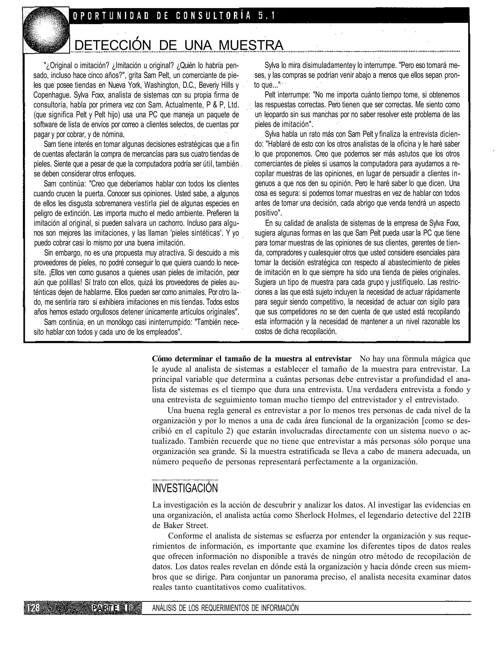DETECCIÓN DE UNA MUESTRA
    "¿Original o imitación? ¿Imitación u original? ¿Quién lo habría pen-         Sylva lo mira disimuladamentey lo interrumpe. "Pero eso tomará me-
sado, incluso hace cinco años?", grita Sam Pelt, un comerciante de pie-      ses, y las compras se podrían venir abajo a menos que ellos sepan pron-
les que posee tiendas en Nueva York, Washington, D.C., Beveriy Hills y       to que..."
Copenhague. Sylva Foxx, analista de sistemas con su propia firma de              Pelt interrumpe: "No me importa cuánto tiempo tome, si obtenemos
consultoría, habla por primera vez con Sam. Actualmente, P & P, Ltd.         las respuestas correctas. Pero tienen que ser correctas. Me siento como
(que significa Pelt y Pelt hijo) usa una PC que maneja un paquete de         un leopardo sin sus manchas por no saber resolver este problema de las
software de lista de envíos por correo a clientes selectos, de cuentas por   pieles de imitación".
pagar y por cobrar, y de nómina.                                                 Sylva habla un rato más con Sam Pelt y finaliza la entrevista dicien-
    Sam tiene interés en tomar algunas decisiones estratégicas que a fin     do: "Hablaré de esto con los otros analistas de la oficina y le haré saber
de cuentas afectarán la compra de mercancías para sus cuatro tiendas de      lo que proponemos. Creo que podemos ser más astutos que los otros
pieles. Siente que a pesar de que la computadora podría ser útil, también    comerciantes de píeles si usamos la computadora para ayudarnos a re-
se deben considerar otros enfoques.                                          copilar muestras de las opiniones, en lugar de persuadir a clientes in-
    Sam continúa: "Creo que deberíamos hablar con todos los clientes         genuos a que nos den su opinión. Pero le haré saber lo que dicen. Una
cuando crucen la puerta. Conocer sus opiniones. Usted sabe, a algunos        cosa es segura: si podemos tomar muestras en vez de hablar con todos
de ellos les disgusta sobremanera vestirla piel de algunas especies en       antes de tomar una decisión, cada abrigo que venda tendrá un aspecto
peligro de extinción. Les importa mucho el medio ambiente. Prefieren la      positivo".
imitación al original, si pueden salvara un cachorro. Incluso para algu-         En su calidad de analista de sistemas de la empresa de Sylva Foxx,
nos son mejores las imitaciones, y las llaman 'pieles sintéticas'. Y yo      sugiera algunas formas en las que Sam Pelt pueda usar la PC que tiene
puedo cobrar casi lo mismo por una buena imitación.                           para tomar muestras de las opiniones de sus clientes, gerentes de tien-
    Sin embargo, no es una propuesta muy atractiva. Si descuido a mis        da, compradores y cualesquier otros que usted considere esenciales para
proveedores de pieles, no podré conseguir lo que quiera cuando lo nece-      tomar la decisión estratégica con respecto al abastecimiento de pieles
site. ¡Ellos ven como gusanos a quienes usan pieles de imitación, peor       de imitación en lo que siempre ha sido una tienda de pieles originales.
aún que polillas! Sí trato con ellos, quizá los proveedores de pieles au-    Sugiera un tipo de muestra para cada grupo y justifíquelo. Las restric-
ténticas dejen de hablarme. Ellos pueden ser como animales. Por otro la-     ciones a las que está sujeto incluyen la necesidad de actuar rápidamente
do, me sentiría raro si exhibiera imitaciones en mis tiendas. Todos estos    para seguir siendo competitivo, la necesidad de actuar con sigilo para
años hemos estado orgullosos detener únicamente artículos originales".       que sus competidores no se den cuenta de que usted está recopilando
    Sam continúa, en un monólogo casi ininterrumpido: "También nece-         esta información y la necesidad de mantener a un nivel razonable los
sito hablar con todos y cada uno de los empleados".                          costos de dicha recopilación.


                                          Cómo determinar el tamaño de la muestra al entrevistar No hay una fórmula mágica que
                                          le ayude al analista de sistemas a establecer el tamaño de la muestra para entrevistar. La
                                          principal variable que determina a cuántas personas debe entrevistar a profundidad el ana-
                                          lista de sistemas es el tiempo que dura una entrevista. Una verdadera entrevista a fondo y
                                          una entrevista de seguimiento toman mucho tiempo del entrevistador y el entrevistado.
                                                Una buena regla general es entrevistar a por lo menos tres personas de cada nivel de la
                                          organización y por lo menos a una de cada área funcional de la organización [como se des-
                                          cribió en el capítulo 2) que estarán involucradas directamente con un sistema nuevo o ac-
                                          tualizado. También recuerde que no tiene que entrevistar a más personas sólo porque una
                                          organización sea grande. Si la muestra estratificada se lleva a cabo de manera adecuada, un
                                          número pequeño de personas representará perfectamente a la organización.


                                          INVESTIGACIÓN
                                          La investigación es la acción de descubrir y analizar los datos. Al investigar las evidencias en
                                          una organización, el analista actúa como Sherlock Holmes, el legendario detective del 22IB
                                          de Baker Street.
                                               Conforme el analista de sistemas se esfuerza por entender la organización y sus reque-
                                          rimientos de información, es importante que examine los diferentes tipos de datos reales
                                          que ofrecen información no disponible a través de ningún otro método de recopilación de
                                          datos. Los datos reales revelan en dónde está la organización y hacia dónde creen sus miem-
                                          bros que se dirige. Para conjuntar un panorama preciso, el analista necesita examinar datos
                                          reales tanto cuantitativos como cualitativos.

                     PARTE       II       ANÁLISIS DE LOS REQUERIMIENTOS DE INFORMACIÓN
 
