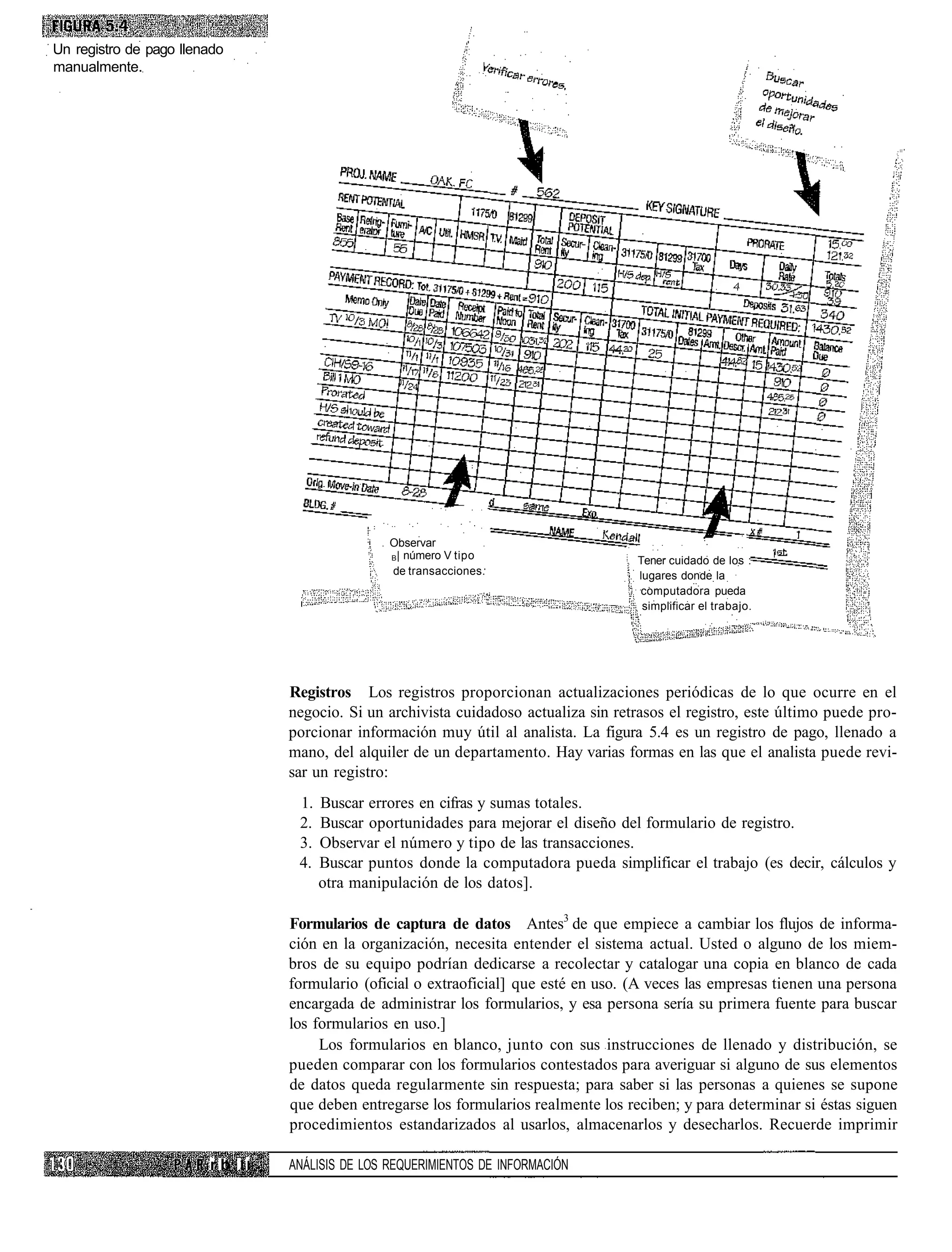 Un registro de pago llenado
manualmente.




                                                 Observar
                                                 B | número V tipo                    Tener cuidado de los :
                                                 de transacciones.                    lugares donde la
                                                                                      computadora pueda
                                                                                       simplificar el trabajo.




                                 Registros Los registros proporcionan actualizaciones periódicas de lo que ocurre en el
                                 negocio. Si un archivista cuidadoso actualiza sin retrasos el registro, este último puede pro-
                                 porcionar información muy útil al analista. La figura 5.4 es un registro de pago, llenado a
                                 mano, del alquiler de un departamento. Hay varias formas en las que el analista puede revi-
                                 sar un registro:
                                  1.   Buscar errores en cifras y sumas totales.
                                  2.   Buscar oportunidades para mejorar el diseño del formulario de registro.
                                  3.   Observar el número y tipo de las transacciones.
                                  4.   Buscar puntos donde la computadora pueda simplificar el trabajo (es decir, cálculos y
                                       otra manipulación de los datos].

                                 Formularios de captura de datos Antes3 de que empiece a cambiar los flujos de informa-
                                 ción en la organización, necesita entender el sistema actual. Usted o alguno de los miem-
                                 bros de su equipo podrían dedicarse a recolectar y catalogar una copia en blanco de cada
                                 formulario (oficial o extraoficial] que esté en uso. (A veces las empresas tienen una persona
                                 encargada de administrar los formularios, y esa persona sería su primera fuente para buscar
                                 los formularios en uso.]
                                      Los formularios en blanco, junto con sus instrucciones de llenado y distribución, se
                                 pueden comparar con los formularios contestados para averiguar si alguno de sus elementos
                                 de datos queda regularmente sin respuesta; para saber si las personas a quienes se supone
                                 que deben entregarse los formularios realmente los reciben; y para determinar si éstas siguen
                                 procedimientos estandarizados al usarlos, almacenarlos y desecharlos. Recuerde imprimir

                        r b II   ANÁLISIS DE LOS REQUERIMIENTOS DE INFORMACIÓN
 