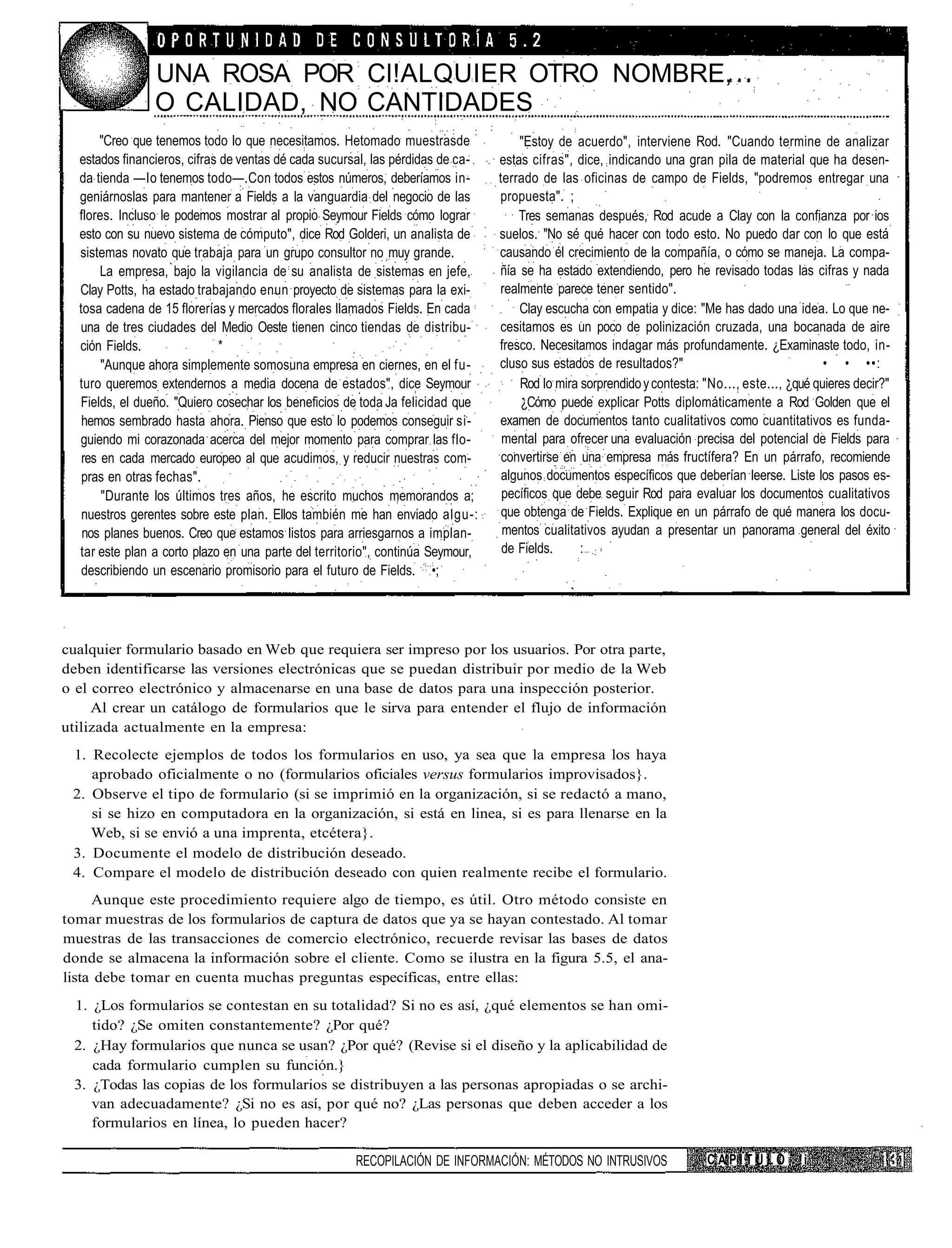 UNA ROSA POR Cl!ALQUIER OTRO NOMBRE,
                O CALIDAD, NO CANTIDADES
       "Creo que tenemos todo lo que necesitamos. Hetomado muestrasde               "Estoy de acuerdo", interviene Rod. "Cuando termine de analizar
  estados financieros, cifras de ventas dé cada sucursal, las pérdidas de ca-   estas cifras", dice, indicando una gran pila de material que ha desen-
  da tienda —lo tenemos todo—.Con todos estos números, deberíamos in-           terrado de las oficinas de campo de Fields, "podremos entregar una
  geniárnoslas para mantener a Fields a la vanguardia del negocio de las        propuesta". ;
  flores. Incluso le podemos mostrar al propio Seymour Fields cómo lograr           Tres semanas después, Rod acude a Clay con la confianza por ios
  esto con su nuevo sistema de cómputo", dice Rod Golderi, un analista de       suelos. "No sé qué hacer con todo esto. No puedo dar con lo que está
  sistemas novato que trabaja para un grupo consultor no muy grande.            causando él crecimiento de la compañía, o cómo se maneja. La compa-
       La empresa, bajo la vigilancia de su analista de sistemas en jefe,       ñía se ha estado extendiendo, pero he revisado todas las cifras y nada
  Clay Potts, ha estado trabajando enun proyecto de sistemas para la exi-       realmente parece tener sentido".
  tosa cadena de 15 florerías y mercados florales llamados Fields. En cada          Clay escucha con empatia y dice: "Me has dado una idea. Lo que ne-
  una de tres ciudades del Medio Oeste tienen cinco tiendas de distribu-        cesitamos es un poco de polinización cruzada, una bocanada de aire
  ción Fields.               *                                                  fresco. Necesitamos indagar más profundamente. ¿Examinaste todo, in-
       "Aunque ahora simplemente somosuna empresa en ciernes, en el fu-         cluso sus estados de resultados?"                               • • ••:
  turo queremos extendernos a media docena de estados", dice Seymour                Rod lo mira sorprendido y contesta: "No..., este..., ¿qué quieres decir?"
  Fields, el dueño. "Quiero cosechar los beneficios de toda Ja felicidad que         ¿Cómo puede explicar Potts diplomáticamente a Rod Golden que el
   hemos sembrado hasta ahora. Pienso que esto lo podemos conseguir si-         examen de documentos tanto cualitativos como cuantitativos es funda-
  guiendo mi corazonada acerca del mejor momento para comprar las flo-           mental para ofrecer una evaluación precisa del potencial de Fields para
   res en cada mercado europeo al que acudimos, y reducir nuestras com-          convertirse en una empresa más fructífera? En un párrafo, recomiende
   pras en otras fechas".                                                        algunos documentos específicos que deberían leerse. Liste los pasos es-
       "Durante los últimos tres años, he escrito muchos memorandos a;           pecíficos que debe seguir Rod para evaluar los documentos cualitativos
   nuestros gerentes sobre este plan. Ellos también me han enviado algu-:        que obtenga de Fields. Explique en un párrafo de qué manera los docu-
   nos planes buenos. Creo que estamos listos para arriesgarnos a implan-        mentos cualitativos ayudan a presentar un panorama general del éxito
  tar este plan a corto plazo en una parte del territorio", continúa Seymour,    de Fields.     : :
   describiendo un escenario promisorio para el futuro de Fields. •;




cualquier formulario basado en Web que requiera ser impreso por los usuarios. Por otra parte,
deben identificarse las versiones electrónicas que se puedan distribuir por medio de la Web
o el correo electrónico y almacenarse en una base de datos para una inspección posterior.
     Al crear un catálogo de formularios que le sirva para entender el flujo de información
utilizada actualmente en la empresa:
 1. Recolecte ejemplos de todos los formularios en uso, ya sea que la empresa los haya
    aprobado oficialmente o no (formularios oficiales versus formularios improvisados}.
 2. Observe el tipo de formulario (si se imprimió en la organización, si se redactó a mano,
    si se hizo en computadora en la organización, si está en linea, si es para llenarse en la
    Web, si se envió a una imprenta, etcétera}.
 3. Documente el modelo de distribución deseado.
 4. Compare el modelo de distribución deseado con quien realmente recibe el formulario.
     Aunque este procedimiento requiere algo de tiempo, es útil. Otro método consiste en
tomar muestras de los formularios de captura de datos que ya se hayan contestado. Al tomar
muestras de las transacciones de comercio electrónico, recuerde revisar las bases de datos
donde se almacena la información sobre el cliente. Como se ilustra en la figura 5.5, el ana-
lista debe tomar en cuenta muchas preguntas específicas, entre ellas:
 1. ¿Los formularios se contestan en su totalidad? Si no es así, ¿qué elementos se han omi-
    tido? ¿Se omiten constantemente? ¿Por qué?
 2. ¿Hay formularios que nunca se usan? ¿Por qué? (Revise si el diseño y la aplicabilidad de
    cada formulario cumplen su función.}
 3. ¿Todas las copias de los formularios se distribuyen a las personas apropiadas o se archi-
    van adecuadamente? ¿Si no es así, por qué no? ¿Las personas que deben acceder a los
    formularios en línea, lo pueden hacer?

                                                      RECOPILACIÓN DE INFORMACIÓN: MÉTODOS NO INTRUSIVOS                C A P I T U L O !i
 