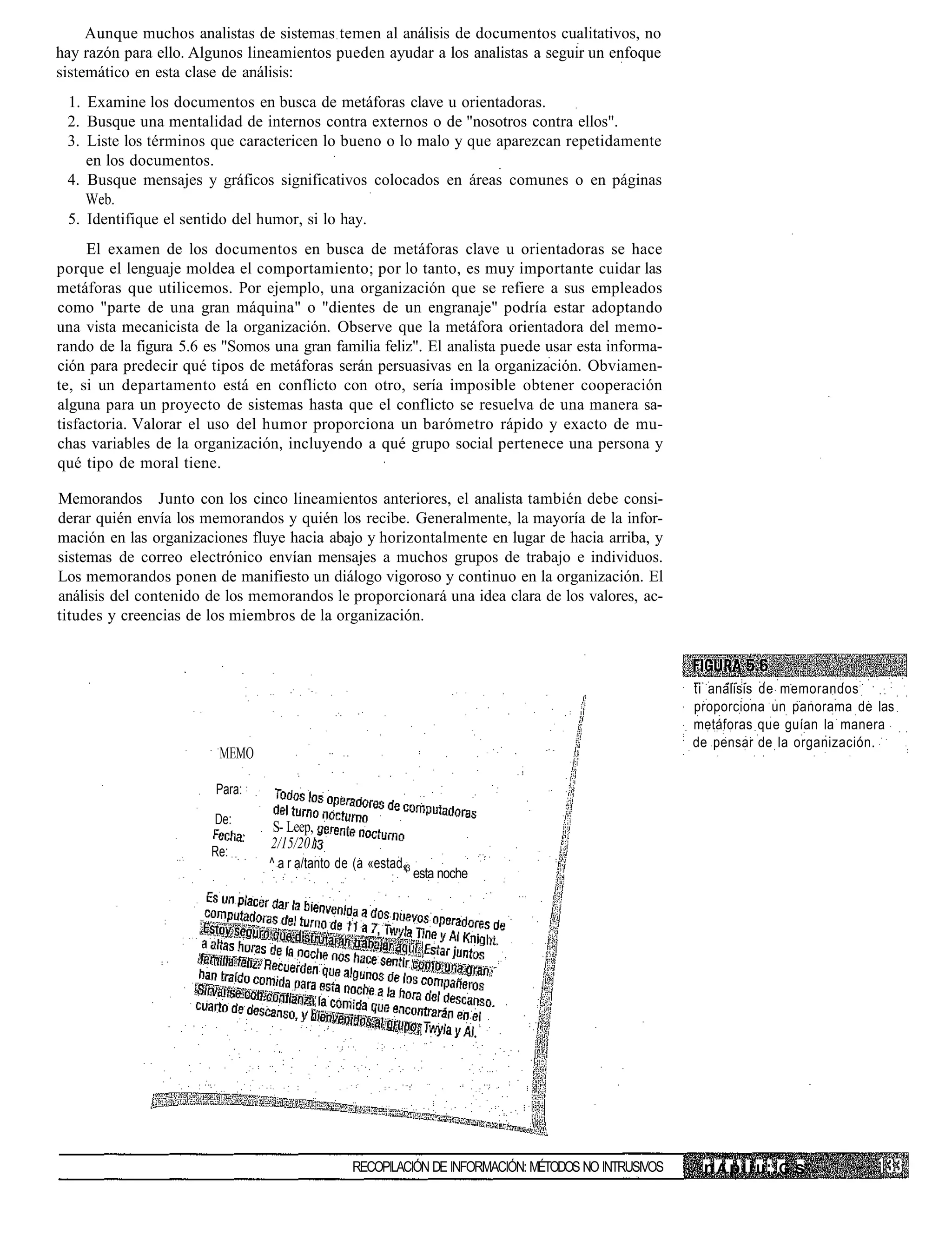 Aunque muchos analistas de sistemas temen al análisis de documentos cualitativos, no
hay razón para ello. Algunos lineamientos pueden ayudar a los analistas a seguir un enfoque
sistemático en esta clase de análisis:
 1. Examine los documentos en busca de metáforas clave u orientadoras.
 2. Busque una mentalidad de internos contra externos o de "nosotros contra ellos".
 3. Liste los términos que caractericen lo bueno o lo malo y que aparezcan repetidamente
    en los documentos.
 4. Busque mensajes y gráficos significativos colocados en áreas comunes o en páginas
    Web.
 5. Identifique el sentido del humor, si lo hay.
     El examen de los documentos en busca de metáforas clave u orientadoras se hace
porque el lenguaje moldea el comportamiento; por lo tanto, es muy importante cuidar las
metáforas que utilicemos. Por ejemplo, una organización que se refiere a sus empleados
como "parte de una gran máquina" o "dientes de un engranaje" podría estar adoptando
una vista mecanicista de la organización. Observe que la metáfora orientadora del memo-
rando de la figura 5.6 es "Somos una gran familia feliz". El analista puede usar esta informa-
ción para predecir qué tipos de metáforas serán persuasivas en la organización. Obviamen-
te, si un departamento está en conflicto con otro, sería imposible obtener cooperación
alguna para un proyecto de sistemas hasta que el conflicto se resuelva de una manera sa-
tisfactoria. Valorar el uso del humor proporciona un barómetro rápido y exacto de mu-
chas variables de la organización, incluyendo a qué grupo social pertenece una persona y
qué tipo de moral tiene.

Memorandos Junto con los cinco lineamientos anteriores, el analista también debe consi-
derar quién envía los memorandos y quién los recibe. Generalmente, la mayoría de la infor-
mación en las organizaciones fluye hacia abajo y horizontalmente en lugar de hacia arriba, y
sistemas de correo electrónico envían mensajes a muchos grupos de trabajo e individuos.
Los memorandos ponen de manifiesto un diálogo vigoroso y continuo en la organización. El
análisis del contenido de los memorandos le proporcionará una idea clara de los valores, ac-
titudes y creencias de los miembros de la organización.



                                                                                                     ti análisis de memorandos
                                                                                                     proporciona un panorama de las
                                                                                                     metáforas que guían la manera
                                                                                                     de pensar de la organización.
                         MEMO

                        Para:

                        De:
                                 S- Leep,
                                 2/15/201
                       Re:
                                ^ a r a/tanto de (a «estad,3
                                                          1(
                                                               esta noche




                                                RECOPILACIÓN DE INFORMACIÓN: MÉTODOS NO INTRUSIVOS    n A p Í i u:. G s
 