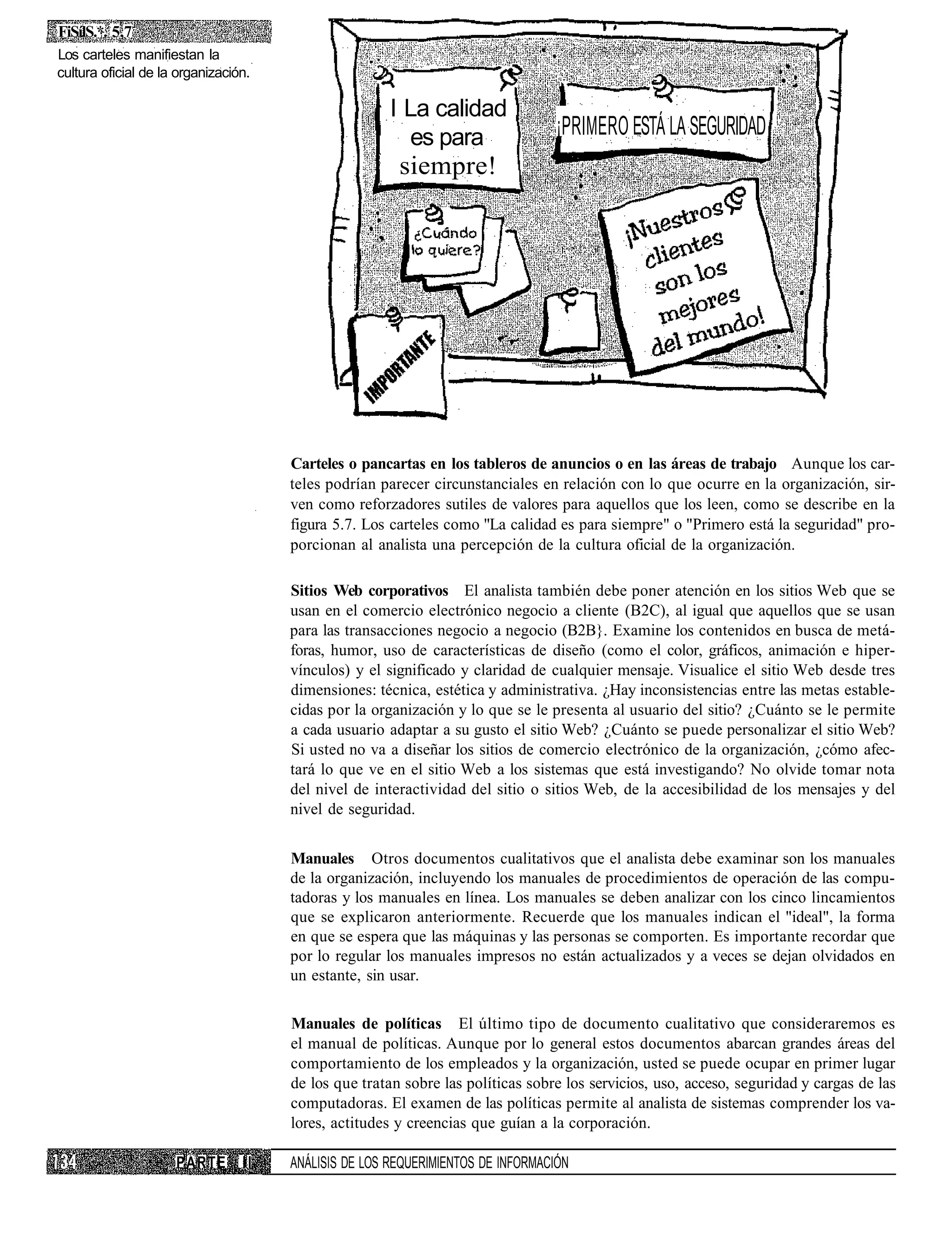 FiSílS.*. 5,7
Los carteles manifiestan la
cultura oficial de la organización.

                                                      I La calidad
                                                         es para                 ¡PRIMERO ESTÁ LA SEGURIDAD
                                                       siempre!




                                      Carteles o pancartas en los tableros de anuncios o en las áreas de trabajo Aunque los car-
                                      teles podrían parecer circunstanciales en relación con lo que ocurre en la organización, sir-
                                      ven como reforzadores sutiles de valores para aquellos que los leen, como se describe en la
                                      figura 5.7. Los carteles como "La calidad es para siempre" o "Primero está la seguridad" pro-
                                      porcionan al analista una percepción de la cultura oficial de la organización.

                                      Sitios Web corporativos El analista también debe poner atención en los sitios Web que se
                                      usan en el comercio electrónico negocio a cliente (B2C), al igual que aquellos que se usan
                                      para las transacciones negocio a negocio (B2B}. Examine los contenidos en busca de metá-
                                      foras, humor, uso de características de diseño (como el color, gráficos, animación e hiper-
                                      vínculos) y el significado y claridad de cualquier mensaje. Visualice el sitio Web desde tres
                                      dimensiones: técnica, estética y administrativa. ¿Hay inconsistencias entre las metas estable-
                                      cidas por la organización y lo que se le presenta al usuario del sitio? ¿Cuánto se le permite
                                      a cada usuario adaptar a su gusto el sitio Web? ¿Cuánto se puede personalizar el sitio Web?
                                      Si usted no va a diseñar los sitios de comercio electrónico de la organización, ¿cómo afec-
                                      tará lo que ve en el sitio Web a los sistemas que está investigando? No olvide tomar nota
                                      del nivel de interactividad del sitio o sitios Web, de la accesibilidad de los mensajes y del
                                      nivel de seguridad.


                                      Manuales Otros documentos cualitativos que el analista debe examinar son los manuales
                                      de la organización, incluyendo los manuales de procedimientos de operación de las compu-
                                      tadoras y los manuales en línea. Los manuales se deben analizar con los cinco lincamientos
                                      que se explicaron anteriormente. Recuerde que los manuales indican el "ideal", la forma
                                      en que se espera que las máquinas y las personas se comporten. Es importante recordar que
                                      por lo regular los manuales impresos no están actualizados y a veces se dejan olvidados en
                                      un estante, sin usar.

                                      Manuales de políticas El último tipo de documento cualitativo que consideraremos es
                                      el manual de políticas. Aunque por lo general estos documentos abarcan grandes áreas del
                                      comportamiento de los empleados y la organización, usted se puede ocupar en primer lugar
                                      de los que tratan sobre las políticas sobre los servicios, uso, acceso, seguridad y cargas de las
                                      computadoras. El examen de las políticas permite al analista de sistemas comprender los va-
                                      lores, actitudes y creencias que guían a la corporación.

                     PARTE       II   ANÁLISIS DE LOS REQUERIMIENTOS DE INFORMACIÓN
 