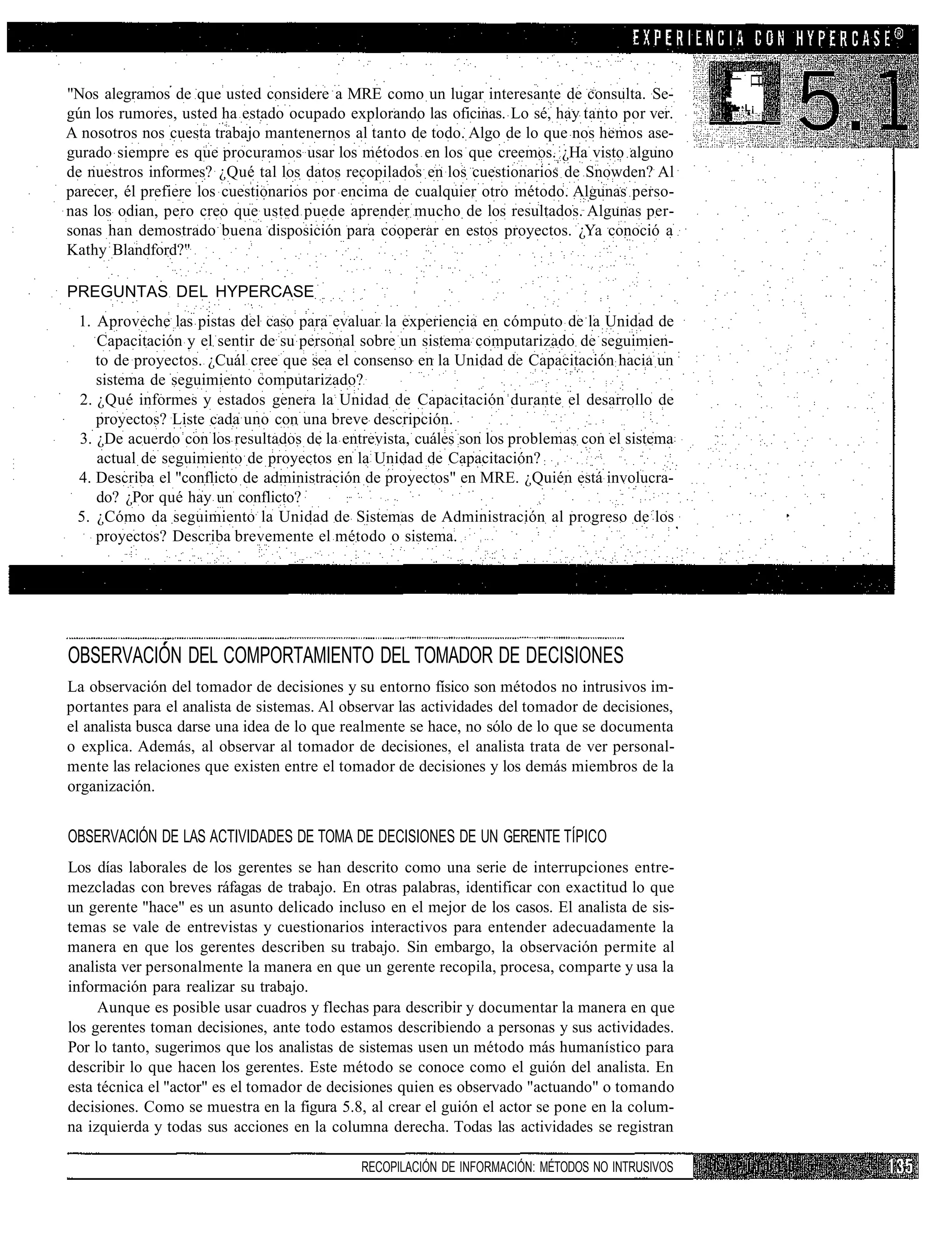 "Nos alegramos de que usted considere a MRE como un lugar interesante de consulta. Se-
                                                                                                  •:L¡
gún los rumores, usted ha estado ocupado explorando las oficinas. Lo sé, hay tanto por ver.
A nosotros nos cuesta trabajo mantenernos al tanto de todo. Algo de lo que nos hemos ase-
gurado siempre es que procuramos usar los métodos en los que creemos. ¿Ha visto alguno
de nuestros informes? ¿Qué tal los datos recopilados en los cuestionarios de Snowden? Al
parecer, él prefiere los cuestionarios por encima de cualquier otro método. Algunas perso-
nas los odian, pero creo que usted puede aprender mucho de los resultados. Algunas per-
sonas han demostrado buena disposición para cooperar en estos proyectos. ¿Ya conoció a
Kathy Blandford?"

PREGUNTAS DEL HYPERCASE
 1. Aproveche las pistas del caso para evaluar la experiencia en cómputo de la Unidad de
    Capacitación y el sentir de su personal sobre un sistema computarizado de seguimien-
    to de proyectos. ¿Cuál cree que sea el consenso en la Unidad de Capacitación hacia un
    sistema de seguimiento computarizado?
 2. ¿Qué informes y estados genera la Unidad de Capacitación durante el desarrollo de
    proyectos? Liste cada uno con una breve descripción.
 3. ¿De acuerdo con los resultados de la entrevista, cuáles son los problemas con el sistema
    actual de seguimiento de proyectos en la Unidad de Capacitación?
 4. Describa el "conflicto de administración de proyectos" en MRE. ¿Quién está involucra-
    do? ¿Por qué hay un conflicto?
 5. ¿Cómo da seguimiento la Unidad de Sistemas de Administración al progreso de los
    proyectos? Describa brevemente el método o sistema.




OBSERVACIÓN DEL COMPORTAMIENTO DEL TOMADOR DE DECISIONES
La observación del tomador de decisiones y su entorno físico son métodos no intrusivos im-
portantes para el analista de sistemas. Al observar las actividades del tomador de decisiones,
el analista busca darse una idea de lo que realmente se hace, no sólo de lo que se documenta
o explica. Además, al observar al tomador de decisiones, el analista trata de ver personal-
mente las relaciones que existen entre el tomador de decisiones y los demás miembros de la
organización.


OBSERVACIÓN DE LAS ACTIVIDADES DE TOMA DE DECISIONES DE UN GERENTE TÍPICO
Los días laborales de los gerentes se han descrito como una serie de interrupciones entre-
mezcladas con breves ráfagas de trabajo. En otras palabras, identificar con exactitud lo que
un gerente "hace" es un asunto delicado incluso en el mejor de los casos. El analista de sis-
temas se vale de entrevistas y cuestionarios interactivos para entender adecuadamente la
manera en que los gerentes describen su trabajo. Sin embargo, la observación permite al
analista ver personalmente la manera en que un gerente recopila, procesa, comparte y usa la
información para realizar su trabajo.
     Aunque es posible usar cuadros y flechas para describir y documentar la manera en que
los gerentes toman decisiones, ante todo estamos describiendo a personas y sus actividades.
Por lo tanto, sugerimos que los analistas de sistemas usen un método más humanístico para
describir lo que hacen los gerentes. Este método se conoce como el guión del analista. En
esta técnica el "actor" es el tomador de decisiones quien es observado "actuando" o tomando
decisiones. Como se muestra en la figura 5.8, al crear el guión el actor se pone en la colum-
na izquierda y todas sus acciones en la columna derecha. Todas las actividades se registran

                                             RECOPILACIÓN DE INFORMACIÓN: MÉTODOS NO INTRUSIVOS
 