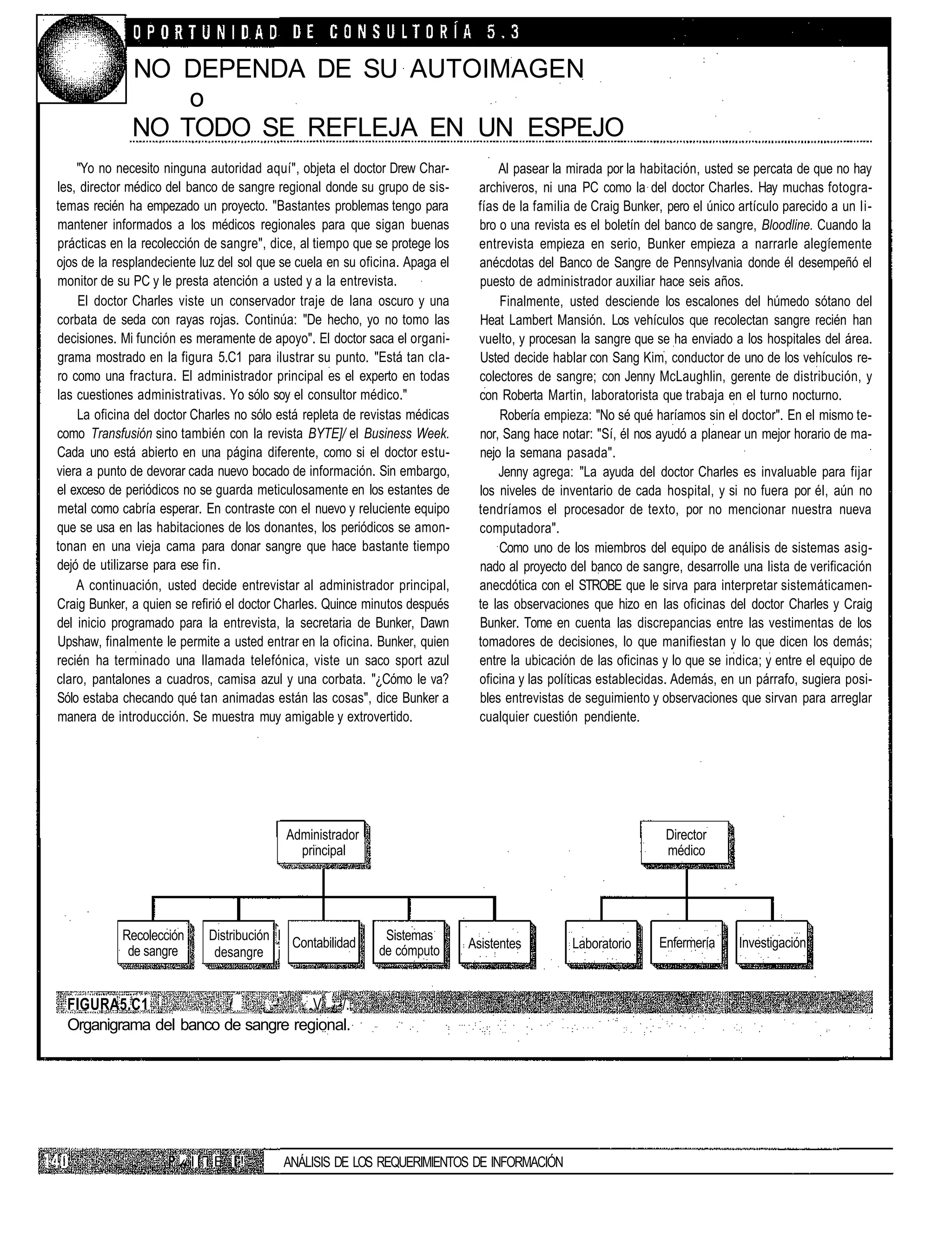 NO DEPENDA DE SU AUTOIMAGEN
                  o
              NO TODO SE REFLEJA EN UN ESPEJO
    "Yo no necesito ninguna autoridad aquí", objeta el doctor Drew Char-           Al pasear la mirada por la habitación, usted se percata de que no hay
les, director médico del banco de sangre regional donde su grupo de sis-       archiveros, ni una PC como la del doctor Charles. Hay muchas fotogra-
temas recién ha empezado un proyecto. "Bastantes problemas tengo para          fías de la familia de Craig Bunker, pero el único artículo parecido a un li-
mantener informados a los médicos regionales para que sigan buenas             bro o una revista es el boletín del banco de sangre, Bloodline. Cuando la
prácticas en la recolección de sangre", dice, al tiempo que se protege los     entrevista empieza en serio, Bunker empieza a narrarle alegíemente
ojos de la resplandeciente luz del sol que se cuela en su oficina. Apaga el    anécdotas del Banco de Sangre de Pennsylvania donde él desempeñó el
monitor de su PC y le presta atención a usted y a la entrevista.               puesto de administrador auxiliar hace seis años.
    El doctor Charles viste un conservador traje de lana oscuro y una              Finalmente, usted desciende los escalones del húmedo sótano del
corbata de seda con rayas rojas. Continúa: "De hecho, yo no tomo las           Heat Lambert Mansión. Los vehículos que recolectan sangre recién han
decisiones. Mi función es meramente de apoyo". El doctor saca el organi-       vuelto, y procesan la sangre que se ha enviado a los hospitales del área.
grama mostrado en la figura 5.C1 para ilustrar su punto. "Está tan cla-        Usted decide hablar con Sang Kim, conductor de uno de los vehículos re-
ro como una fractura. El administrador principal es el experto en todas        colectores de sangre; con Jenny McLaughlin, gerente de distribución, y
las cuestiones administrativas. Yo sólo soy el consultor médico."              con Roberta Martin, laboratorista que trabaja en el turno nocturno.
    La oficina del doctor Charles no sólo está repleta de revistas médicas         Robería empieza: "No sé qué haríamos sin el doctor". En el mismo te-
como Transfusión sino también con la revista BYTE]/ el Business Week.          nor, Sang hace notar: "Sí, él nos ayudó a planear un mejor horario de ma-
Cada uno está abierto en una página diferente, como si el doctor estu-         nejo la semana pasada".
viera a punto de devorar cada nuevo bocado de información. Sin embargo,            Jenny agrega: "La ayuda del doctor Charles es invaluable para fijar
el exceso de periódicos no se guarda meticulosamente en los estantes de        los niveles de inventario de cada hospital, y si no fuera por él, aún no
metal como cabría esperar. En contraste con el nuevo y reluciente equipo       tendríamos el procesador de texto, por no mencionar nuestra nueva
que se usa en las habitaciones de los donantes, los periódicos se amon-        computadora".
tonan en una vieja cama para donar sangre que hace bastante tiempo                 Como uno de los miembros del equipo de análisis de sistemas asig-
dejó de utilizarse para ese fin.                                               nado al proyecto del banco de sangre, desarrolle una lista de verificación
    A continuación, usted decide entrevistar al administrador principal,       anecdótica con el STROBE que le sirva para interpretar sistemáticamen-
Craig Bunker, a quien se refirió el doctor Charles. Quince minutos después     te las observaciones que hizo en las oficinas del doctor Charles y Craig
del inicio programado para la entrevista, la secretaria de Bunker, Dawn        Bunker. Tome en cuenta las discrepancias entre las vestimentas de los
Upshaw, finalmente le permite a usted entrar en la oficina. Bunker, quien      tomadores de decisiones, lo que manifiestan y lo que dicen los demás;
recién ha terminado una llamada telefónica, viste un saco sport azul           entre la ubicación de las oficinas y lo que se indica; y entre el equipo de
claro, pantalones a cuadros, camisa azul y una corbata. "¿Cómo le va?          oficina y las políticas establecidas. Además, en un párrafo, sugiera posi-
Sólo estaba checando qué tan animadas están las cosas", dice Bunker a          bles entrevistas de seguimiento y observaciones que sirvan para arreglar
manera de introducción. Se muestra muy amigable y extrovertido.                cualquier cuestión pendiente.




                                           Administrador                                                           Director
                                             principal                                                             médico




            Recolección      Distribución I                   Sistemas
                                            Contabilidad                      Asistentes         Laboratorio     Enfermería      Investigación
             de sangre        desangre j                     de cómputo


  FIGURA5.C1 :          '/   _:-' . : .V ¿-/..
  Organigrama del banco de sangre regional.




                       «II i E I !         ANÁLISIS DE LOS REQUERIMIENTOS DE INFORMACIÓN
 