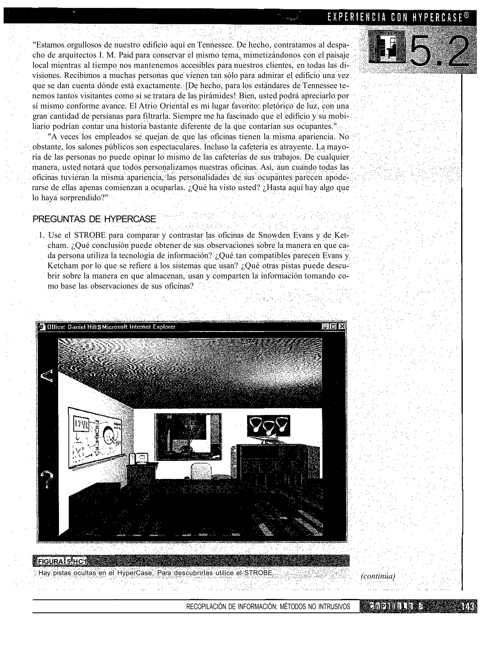 "Estamos orgullosos de nuestro edificio aquí en Tennessee. De hecho, contratamos al despa-
cho de arquitectos I. M. Paid para conservar el mismo tema, mimetizándonos con el paisaje
local mientras al tiempo nos mantenemos accesibles para nuestros clientes, en todas las di-
visiones. Recibimos a muchas personas que vienen tan sólo para admirar el edificio una vez
que se dan cuenta dónde está exactamente. [De hecho, para los estándares de Tennessee te-
nemos tantos visitantes como si se tratara de las pirámides! Bien, usted podrá apreciarlo por
sí mismo conforme avance. El Atrio Oriental es mi lugar favorito: pletórico de luz, con una
gran cantidad de persianas para filtrarla. Siempre me ha fascinado que el edificio y su mobi-
liario podrían contar una historia bastante diferente de la que contarían sus ocupantes."
     "A veces los empleados se quejan de que las oficinas tienen la misma apariencia. No
obstante, los salones públicos son espectaculares. Incluso la cafetería es atrayente. La mayo-
ría de las personas no puede opinar lo mismo de las cafeterías de sus trabajos. De cualquier
manera, usted notará que todos personalizamos nuestras oficinas. Así, aun cuando todas las
oficinas tuvieran la misma apariencia, las personalidades de sus ocupantes parecen apode-
rarse de ellas apenas comienzan a ocuparlas. ¿Qué ha visto usted? ¿Hasta aquí hay algo que
lo haya sorprendido?"

PREGUNTAS DE HYPERCASE
 1. Use el STROBE para comparar y contrastar las oficinas de Snowden Evans y de Ket-
    cham. ¿Qué conclusión puede obtener de sus observaciones sobre la manera en que ca-
    da persona utiliza la tecnología de información? ¿Qué tan compatibles parecen Evans y
    Ketcham por lo que se refiere a los sistemas que usan? ¿Qué otras pistas puede descu-
    brir sobre la manera en que almacenan, usan y comparten la información tomando co-
    mo base las observaciones de sus oficinas?



                  lS




 FIGURA 5.HC1
 Hay pistas ocultas en el HyperCase. Para descubrirlas utilice el STROBE.
                                                                                                   (continúa)


                                              RECOPILACIÓN DE INFORMACIÓN: MÉTODOS NO INTRUSIVOS     C ñ P I I II L 0 !>
 