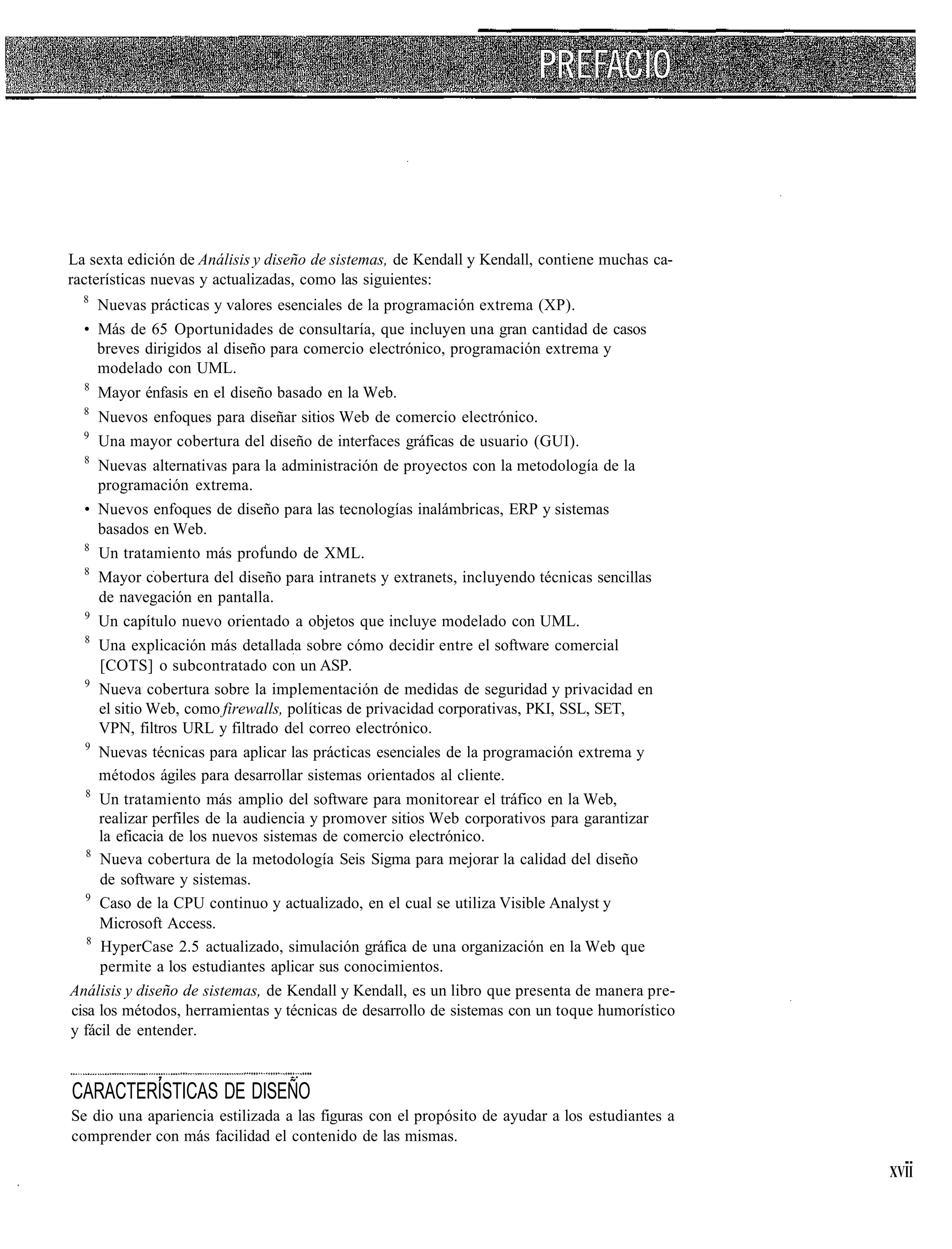 La sexta edición de Análisis y diseño de sistemas, de Kendall y Kendall, contiene muchas ca-
racterísticas nuevas y actualizadas, como las siguientes:
  8
    Nuevas prácticas y valores esenciales de la programación extrema (XP).
  • Más de 65 Oportunidades de consultaría, que incluyen una gran cantidad de casos
    breves dirigidos al diseño para comercio electrónico, programación extrema y
    modelado con UML.
  8
      Mayor énfasis en el diseño basado en la Web.
  8
      Nuevos enfoques para diseñar sitios Web de comercio electrónico.
  9
      Una mayor cobertura del diseño de interfaces gráficas de usuario (GUI).
  8
     Nuevas alternativas para la administración de proyectos con la metodología de la
     programación extrema.
  • Nuevos enfoques de diseño para las tecnologías inalámbricas, ERP y sistemas
     basados en Web.
  8
     Un tratamiento más profundo de XML.
  8
     Mayor cobertura del diseño para intranets y extranets, incluyendo técnicas sencillas
     de navegación en pantalla.
  9
     Un capítulo nuevo orientado a objetos que incluye modelado con UML.
  8
     Una explicación más detallada sobre cómo decidir entre el software comercial
     [COTS] o subcontratado con un ASP.
  9
     Nueva cobertura sobre la implementación de medidas de seguridad y privacidad en
     el sitio Web, como firewalls, políticas de privacidad corporativas, PKI, SSL, SET,
     VPN, filtros URL y filtrado del correo electrónico.
   9
     Nuevas técnicas para aplicar las prácticas esenciales de la programación extrema y
     métodos ágiles para desarrollar sistemas orientados al cliente.
   8
     Un tratamiento más amplio del software para monitorear el tráfico en la Web,
     realizar perfiles de la audiencia y promover sitios Web corporativos para garantizar
     la eficacia de los nuevos sistemas de comercio electrónico.
   8
     Nueva cobertura de la metodología Seis Sigma para mejorar la calidad del diseño
     de software y sistemas.
   9
     Caso de la CPU continuo y actualizado, en el cual se utiliza Visible Analyst y
     Microsoft Access.
   8
     HyperCase 2.5 actualizado, simulación gráfica de una organización en la Web que
     permite a los estudiantes aplicar sus conocimientos.
Análisis y diseño de sistemas, de Kendall y Kendall, es un libro que presenta de manera pre-
cisa los métodos, herramientas y técnicas de desarrollo de sistemas con un toque humorístico
y fácil de entender.


CARACTERÍSTICAS DE DISEÑO
Se dio una apariencia estilizada a las figuras con el propósito de ayudar a los estudiantes a
comprender con más facilidad el contenido de las mismas.

                                                                                                XVII
 