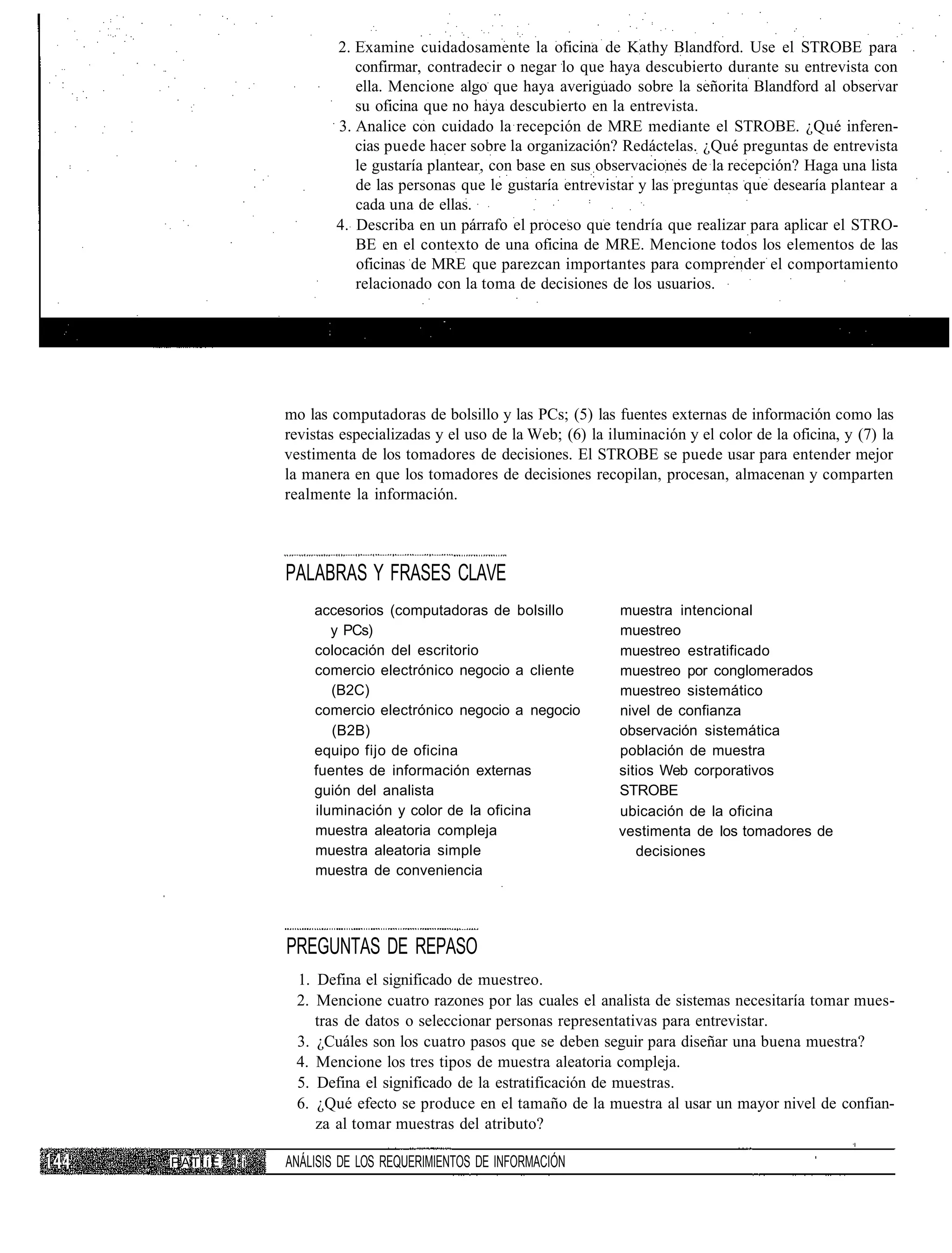 2. Examine cuidadosamente la oficina de Kathy Blandford. Use el STROBE para
                          confirmar, contradecir o negar lo que haya descubierto durante su entrevista con
                          ella. Mencione algo que haya averiguado sobre la señorita Blandford al observar
                          su oficina que no haya descubierto en la entrevista.
                       3. Analice con cuidado la recepción de MRE mediante el STROBE. ¿Qué inferen-
                          cias puede hacer sobre la organización? Redáctelas. ¿Qué preguntas de entrevista
                          le gustaría plantear, con base en sus observaciones de la recepción? Haga una lista
                          de las personas que le gustaría entrevistar y las preguntas que desearía plantear a
                          cada una de ellas.
                       4. Describa en un párrafo el proceso que tendría que realizar para aplicar el STRO-
                          BE en el contexto de una oficina de MRE. Mencione todos los elementos de las
                          oficinas de MRE que parezcan importantes para comprender el comportamiento
                          relacionado con la toma de decisiones de los usuarios.




               mo las computadoras de bolsillo y las PCs; (5) las fuentes externas de información como las
               revistas especializadas y el uso de la Web; (6) la iluminación y el color de la oficina, y (7) la
               vestimenta de los tomadores de decisiones. El STROBE se puede usar para entender mejor
               la manera en que los tomadores de decisiones recopilan, procesan, almacenan y comparten
               realmente la información.



               PALABRAS Y FRASES CLAVE
                   accesorios (computadoras de bolsillo             muestra intencional
                      y PCs)                                        muestreo
                   colocación del escritorio                        muestreo estratificado
                   comercio electrónico negocio a cliente           muestreo por conglomerados
                      (B2C)                                         muestreo sistemático
                   comercio electrónico negocio a negocio           nivel de confianza
                      (B2B)                                         observación sistemática
                   equipo fijo de oficina                           población de muestra
                   fuentes de información externas                  sitios Web corporativos
                   guión del analista                               STROBE
                   iluminación y color de la oficina                ubicación de la oficina
                   muestra aleatoria compleja                       vestimenta de los tomadores de
                   muestra aleatoria simple                            decisiones
                   muestra de conveniencia




               PREGUNTAS DE REPASO
                1. Defina el significado de muestreo.
                2. Mencione cuatro razones por las cuales el analista de sistemas necesitaría tomar mues-
                   tras de datos o seleccionar personas representativas para entrevistar.
                3. ¿Cuáles son los cuatro pasos que se deben seguir para diseñar una buena muestra?
                4. Mencione los tres tipos de muestra aleatoria compleja.
                5. Defina el significado de la estratificación de muestras.
                6. ¿Qué efecto se produce en el tamaño de la muestra al usar un mayor nivel de confian-
                   za al tomar muestras del atributo?

PATiíÉ   I i   ANÁLISIS DE LOS REQUERIMIENTOS DE INFORMACIÓN
 
