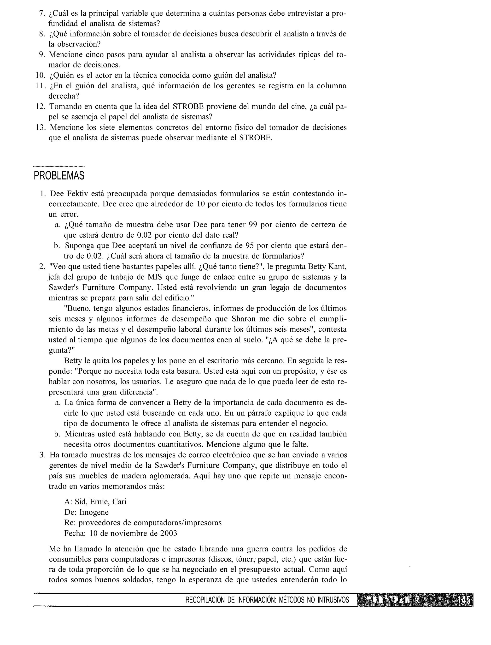 7. ¿Cuál es la principal variable que determina a cuántas personas debe entrevistar a pro-
    fundidad el analista de sistemas?
 8. ¿Qué información sobre el tomador de decisiones busca descubrir el analista a través de
    la observación?
 9. Mencione cinco pasos para ayudar al analista a observar las actividades típicas del to-
    mador de decisiones.
10. ¿Quién es el actor en la técnica conocida como guión del analista?
11. ¿En el guión del analista, qué información de los gerentes se registra en la columna
    derecha?
12. Tomando en cuenta que la idea del STROBE proviene del mundo del cine, ¿a cuál pa-
    pel se asemeja el papel del analista de sistemas?
13. Mencione los siete elementos concretos del entorno físico del tomador de decisiones
    que el analista de sistemas puede observar mediante el STROBE.



PROBLEMAS
 1. Dee Fektiv está preocupada porque demasiados formularios se están contestando in-
    correctamente. Dee cree que alrededor de 10 por ciento de todos los formularios tiene
    un error.
      a. ¿Qué tamaño de muestra debe usar Dee para tener 99 por ciento de certeza de
          que estará dentro de 0.02 por ciento del dato real?
      b. Suponga que Dee aceptará un nivel de confianza de 95 por ciento que estará den-
          tro de 0.02. ¿Cuál será ahora el tamaño de la muestra de formularios?
 2. "Veo que usted tiene bastantes papeles allí. ¿Qué tanto tiene?", le pregunta Betty Kant,
    jefa del grupo de trabajo de MIS que funge de enlace entre su grupo de sistemas y la
    Sawder's Furniture Company. Usted está revolviendo un gran legajo de documentos
    mientras se prepara para salir del edificio."
          "Bueno, tengo algunos estados financieros, informes de producción de los últimos
    seis meses y algunos informes de desempeño que Sharon me dio sobre el cumpli-
    miento de las metas y el desempeño laboral durante los últimos seis meses", contesta
    usted al tiempo que algunos de los documentos caen al suelo. "¿A qué se debe la pre-
    gunta?"
          Betty le quita los papeles y los pone en el escritorio más cercano. En seguida le res-
    ponde: "Porque no necesita toda esta basura. Usted está aquí con un propósito, y ése es
    hablar con nosotros, los usuarios. Le aseguro que nada de lo que pueda leer de esto re-
    presentará una gran diferencia".
       a. La única forma de convencer a Betty de la importancia de cada documento es de-
          cirle lo que usted está buscando en cada uno. En un párrafo explique lo que cada
          tipo de documento le ofrece al analista de sistemas para entender el negocio.
      b. Mientras usted está hablando con Betty, se da cuenta de que en realidad también
          necesita otros documentos cuantitativos. Mencione alguno que le falte.
 3. Ha tomado muestras de los mensajes de correo electrónico que se han enviado a varios
    gerentes de nivel medio de la Sawder's Furniture Company, que distribuye en todo el
    país sus muebles de madera aglomerada. Aquí hay uno que repite un mensaje encon-
    trado en varios memorandos más:
        A: Sid, Ernie, Cari
        De: Imogene
        Re: proveedores de computadoras/impresoras
        Fecha: 10 de noviembre de 2003
   Me ha llamado la atención que he estado librando una guerra contra los pedidos de
   consumibles para computadoras e impresoras (discos, tóner, papel, etc.) que están fue-
   ra de toda proporción de lo que se ha negociado en el presupuesto actual. Como aquí
   todos somos buenos soldados, tengo la esperanza de que ustedes entenderán todo lo

                                              RECOPILACIÓN DE INFORMACIÓN: MÉTODOS NO INTRUSIVOS   " f V ' ~ i 1 '. í 5
 