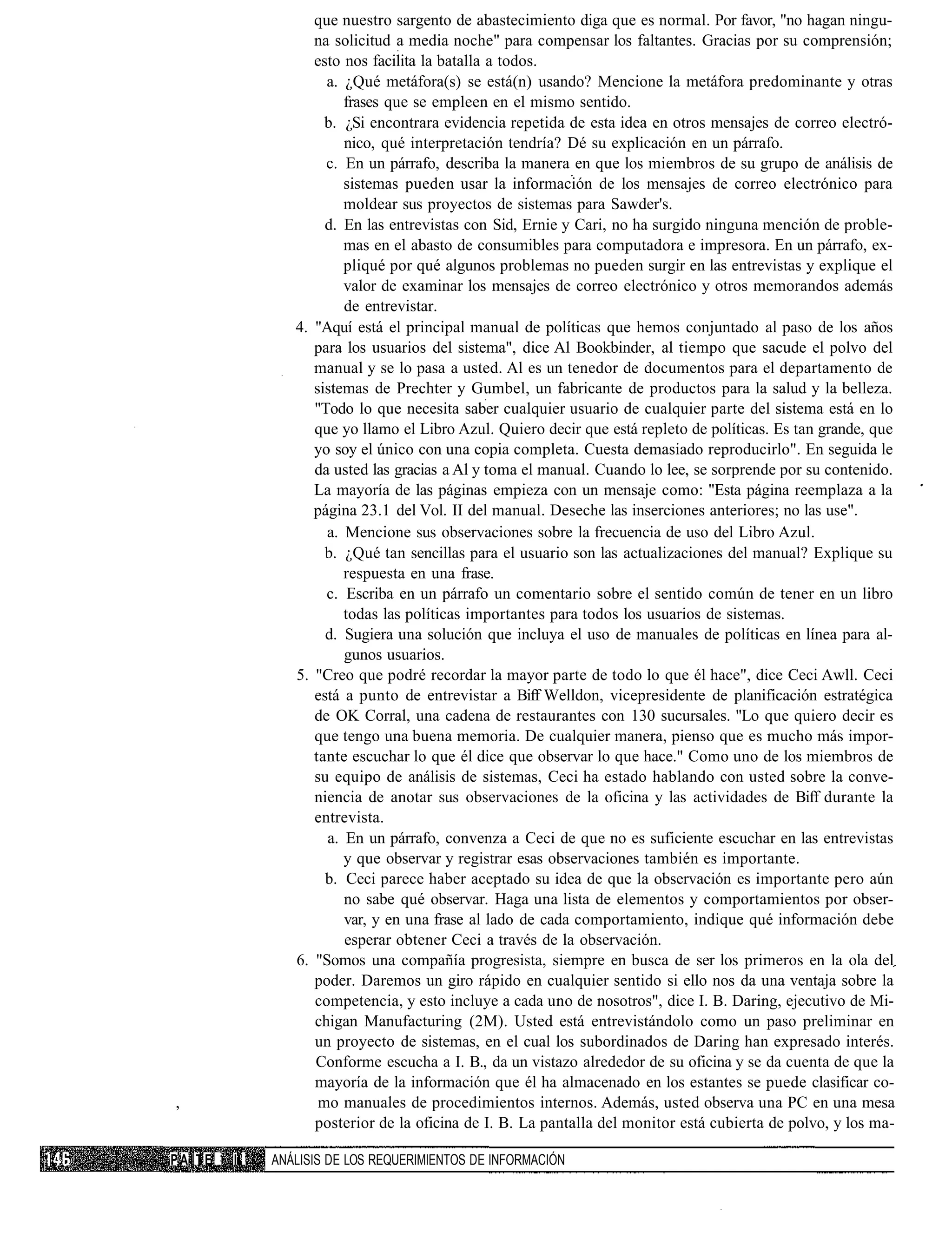 que nuestro sargento de abastecimiento diga que es normal. Por favor, "no hagan ningu-
                   na solicitud a media noche" para compensar los faltantes. Gracias por su comprensión;
                   esto nos facilita la batalla a todos.
                     a. ¿Qué metáfora(s) se está(n) usando? Mencione la metáfora predominante y otras
                        frases que se empleen en el mismo sentido.
                     b. ¿Si encontrara evidencia repetida de esta idea en otros mensajes de correo electró-
                        nico, qué interpretación tendría? Dé su explicación en un párrafo.
                     c. En un párrafo, describa la manera en que los miembros de su grupo de análisis de
                        sistemas pueden usar la información de los mensajes de correo electrónico para
                        moldear sus proyectos de sistemas para Sawder's.
                     d. En las entrevistas con Sid, Ernie y Cari, no ha surgido ninguna mención de proble-
                        mas en el abasto de consumibles para computadora e impresora. En un párrafo, ex-
                        pliqué por qué algunos problemas no pueden surgir en las entrevistas y explique el
                        valor de examinar los mensajes de correo electrónico y otros memorandos además
                        de entrevistar.
                4. "Aquí está el principal manual de políticas que hemos conjuntado al paso de los años
                   para los usuarios del sistema", dice Al Bookbinder, al tiempo que sacude el polvo del
                   manual y se lo pasa a usted. Al es un tenedor de documentos para el departamento de
                   sistemas de Prechter y Gumbel, un fabricante de productos para la salud y la belleza.
                   "Todo lo que necesita saber cualquier usuario de cualquier parte del sistema está en lo
                   que yo llamo el Libro Azul. Quiero decir que está repleto de políticas. Es tan grande, que
                   yo soy el único con una copia completa. Cuesta demasiado reproducirlo". En seguida le
                   da usted las gracias a Al y toma el manual. Cuando lo lee, se sorprende por su contenido.
                   La mayoría de las páginas empieza con un mensaje como: "Esta página reemplaza a la
                   página 23.1 del Vol. II del manual. Deseche las inserciones anteriores; no las use".
                     a. Mencione sus observaciones sobre la frecuencia de uso del Libro Azul.
                     b. ¿Qué tan sencillas para el usuario son las actualizaciones del manual? Explique su
                        respuesta en una frase.
                     c. Escriba en un párrafo un comentario sobre el sentido común de tener en un libro
                        todas las políticas importantes para todos los usuarios de sistemas.
                     d. Sugiera una solución que incluya el uso de manuales de políticas en línea para al-
                        gunos usuarios.
                5. "Creo que podré recordar la mayor parte de todo lo que él hace", dice Ceci Awll. Ceci
                   está a punto de entrevistar a Biff Welldon, vicepresidente de planificación estratégica
                   de OK Corral, una cadena de restaurantes con 130 sucursales. "Lo que quiero decir es
                   que tengo una buena memoria. De cualquier manera, pienso que es mucho más impor-
                   tante escuchar lo que él dice que observar lo que hace." Como uno de los miembros de
                   su equipo de análisis de sistemas, Ceci ha estado hablando con usted sobre la conve-
                   niencia de anotar sus observaciones de la oficina y las actividades de Biff durante la
                   entrevista.
                     a. En un párrafo, convenza a Ceci de que no es suficiente escuchar en las entrevistas
                        y que observar y registrar esas observaciones también es importante.
                     b. Ceci parece haber aceptado su idea de que la observación es importante pero aún
                        no sabe qué observar. Haga una lista de elementos y comportamientos por obser-
                        var, y en una frase al lado de cada comportamiento, indique qué información debe
                        esperar obtener Ceci a través de la observación.
                6. "Somos una compañía progresista, siempre en busca de ser los primeros en la ola del
                   poder. Daremos un giro rápido en cualquier sentido si ello nos da una ventaja sobre la
                   competencia, y esto incluye a cada uno de nosotros", dice I. B. Daring, ejecutivo de Mi-
                   chigan Manufacturing (2M). Usted está entrevistándolo como un paso preliminar en
                   un proyecto de sistemas, en el cual los subordinados de Daring han expresado interés.
                   Conforme escucha a I. B., da un vistazo alrededor de su oficina y se da cuenta de que la
                   mayoría de la información que él ha almacenado en los estantes se puede clasificar co-
,                   mo manuales de procedimientos internos. Además, usted observa una PC en una mesa
                   posterior de la oficina de I. B. La pantalla del monitor está cubierta de polvo, y los ma-

PAITE   II   ANÁLISIS DE LOS REQUERIMIENTOS DE INFORMACIÓN
 