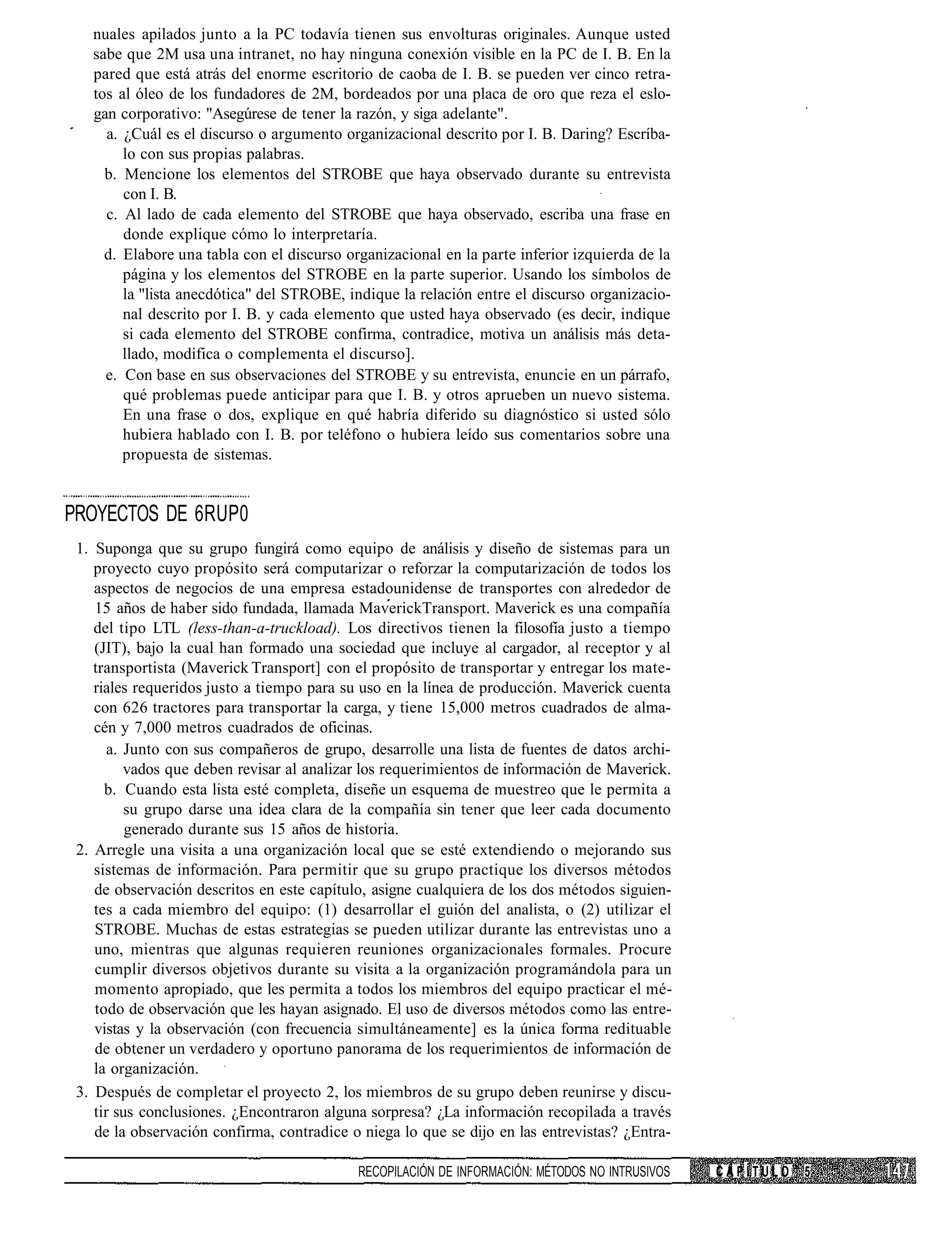 nuales apilados junto a la PC todavía tienen sus envolturas originales. Aunque usted
   sabe que 2M usa una intranet, no hay ninguna conexión visible en la PC de I. B. En la
   pared que está atrás del enorme escritorio de caoba de I. B. se pueden ver cinco retra-
   tos al óleo de los fundadores de 2M, bordeados por una placa de oro que reza el eslo-
   gan corporativo: "Asegúrese de tener la razón, y siga adelante".
     a. ¿Cuál es el discurso o argumento organizacional descrito por I. B. Daring? Escríba-
        lo con sus propias palabras.
     b. Mencione los elementos del STROBE que haya observado durante su entrevista
        con I. B.
     c. Al lado de cada elemento del STROBE que haya observado, escriba una frase en
        donde explique cómo lo interpretaría.
     d. Elabore una tabla con el discurso organizacional en la parte inferior izquierda de la
        página y los elementos del STROBE en la parte superior. Usando los símbolos de
        la "lista anecdótica" del STROBE, indique la relación entre el discurso organizacio-
        nal descrito por I. B. y cada elemento que usted haya observado (es decir, indique
        si cada elemento del STROBE confirma, contradice, motiva un análisis más deta-
        llado, modifica o complementa el discurso].
     e. Con base en sus observaciones del STROBE y su entrevista, enuncie en un párrafo,
        qué problemas puede anticipar para que I. B. y otros aprueben un nuevo sistema.
        En una frase o dos, explique en qué habría diferido su diagnóstico si usted sólo
        hubiera hablado con I. B. por teléfono o hubiera leído sus comentarios sobre una
        propuesta de sistemas.


PROYECTOS DE 6RUP0
 1. Suponga que su grupo fungirá como equipo de análisis y diseño de sistemas para un
    proyecto cuyo propósito será computarizar o reforzar la computarización de todos los
    aspectos de negocios de una empresa estadounidense de transportes con alrededor de
    15 años de haber sido fundada, llamada MaverickTransport. Maverick es una compañía
    del tipo LTL (less-than-a-truckload). Los directivos tienen la filosofía justo a tiempo
    (JIT), bajo la cual han formado una sociedad que incluye al cargador, al receptor y al
    transportista (Maverick Transport] con el propósito de transportar y entregar los mate-
    riales requeridos justo a tiempo para su uso en la línea de producción. Maverick cuenta
    con 626 tractores para transportar la carga, y tiene 15,000 metros cuadrados de alma-
    cén y 7,000 metros cuadrados de oficinas.
       a. Junto con sus compañeros de grupo, desarrolle una lista de fuentes de datos archi-
          vados que deben revisar al analizar los requerimientos de información de Maverick.
      b. Cuando esta lista esté completa, diseñe un esquema de muestreo que le permita a
          su grupo darse una idea clara de la compañía sin tener que leer cada documento
          generado durante sus 15 años de historia.
 2. Arregle una visita a una organización local que se esté extendiendo o mejorando sus
    sistemas de información. Para permitir que su grupo practique los diversos métodos
    de observación descritos en este capítulo, asigne cualquiera de los dos métodos siguien-
    tes a cada miembro del equipo: (1) desarrollar el guión del analista, o (2) utilizar el
    STROBE. Muchas de estas estrategias se pueden utilizar durante las entrevistas uno a
    uno, mientras que algunas requieren reuniones organizacionales formales. Procure
    cumplir diversos objetivos durante su visita a la organización programándola para un
    momento apropiado, que les permita a todos los miembros del equipo practicar el mé-
    todo de observación que les hayan asignado. El uso de diversos métodos como las entre-
    vistas y la observación (con frecuencia simultáneamente] es la única forma redituable
    de obtener un verdadero y oportuno panorama de los requerimientos de información de
    la organización.
 3. Después de completar el proyecto 2, los miembros de su grupo deben reunirse y discu-
    tir sus conclusiones. ¿Encontraron alguna sorpresa? ¿La información recopilada a través
    de la observación confirma, contradice o niega lo que se dijo en las entrevistas? ¿Entra-

                                            RECOPILACIÓN DE INFORMACIÓN: MÉTODOS NO INTRUSIVOS   CAPÍTULO   5
 