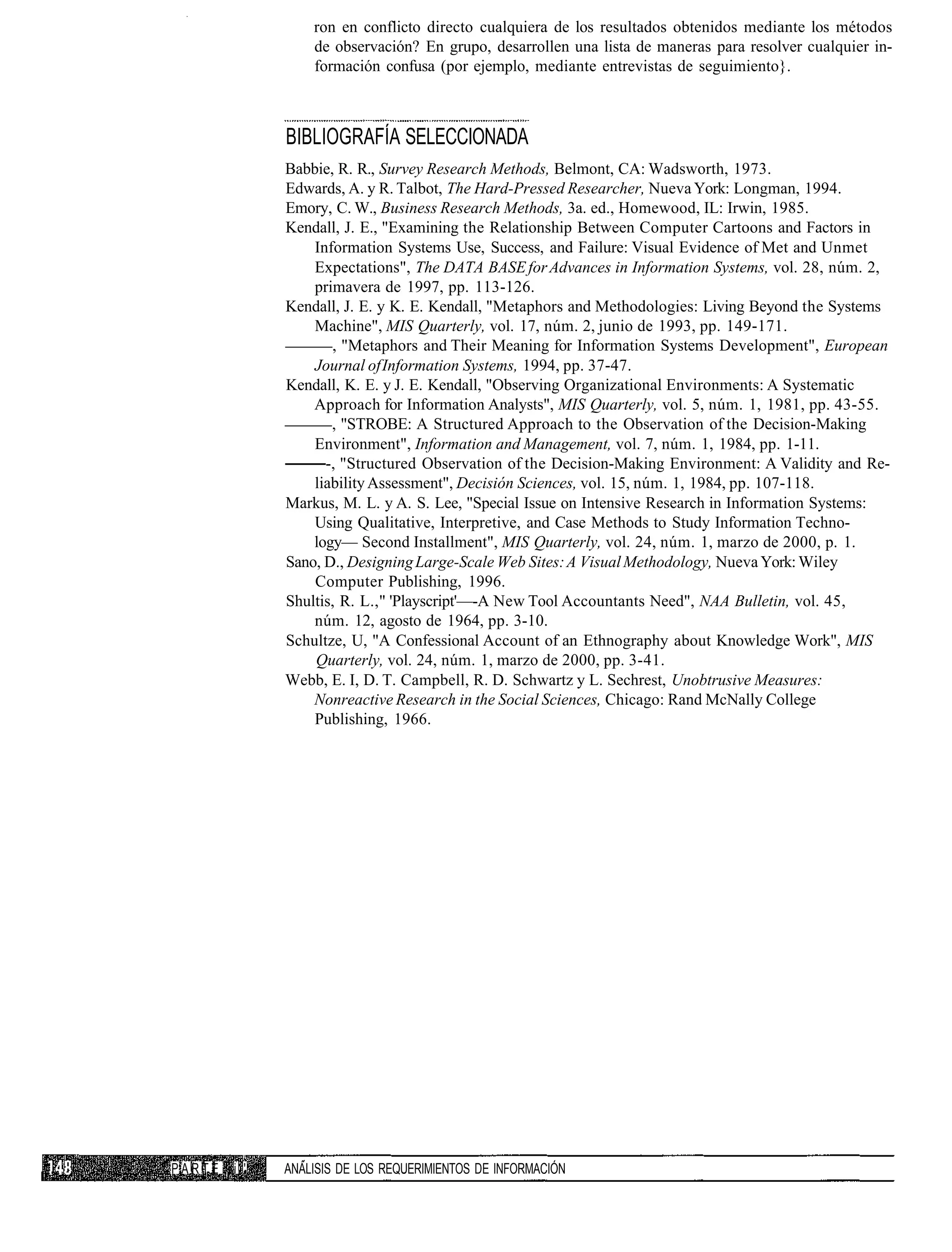 ron en conflicto directo cualquiera de los resultados obtenidos mediante los métodos
                  de observación? En grupo, desarrollen una lista de maneras para resolver cualquier in-
                  formación confusa (por ejemplo, mediante entrevistas de seguimiento}.



              BIBLIOGRAFÍA SELECCIONADA
              Babbie, R. R., Survey Research Methods, Belmont, CA: Wadsworth, 1973.
              Edwards, A. y R. Talbot, The Hard-Pressed Researcher, Nueva York: Longman, 1994.
              Emory, C. W., Business Research Methods, 3a. ed., Homewood, IL: Irwin, 1985.
              Kendall, J. E., "Examining the Relationship Between Computer Cartoons and Factors in
                  Information Systems Use, Success, and Failure: Visual Evidence of Met and Unmet
                  Expectations", The DATA BASE for Advances in Information Systems, vol. 28, núm. 2,
                  primavera de 1997, pp. 113-126.
              Kendall, J. E. y K. E. Kendall, "Metaphors and Methodologies: Living Beyond the Systems
                  Machine", MIS Quarterly, vol. 17, núm. 2, junio de 1993, pp. 149-171.
                     , "Metaphors and Their Meaning for Information Systems Development", European
                  Journal of Information Systems, 1994, pp. 37-47.
              Kendall, K. E. y J. E. Kendall, "Observing Organizational Environments: A Systematic
                  Approach for Information Analysts", MIS Quarterly, vol. 5, núm. 1, 1981, pp. 43-55.
                     , "STROBE: A Structured Approach to the Observation of the Decision-Making
                  Environment", Information and Management, vol. 7, núm. 1, 1984, pp. 1-11.
                    -, "Structured Observation of the Decision-Making Environment: A Validity and Re-
                  liability Assessment", Decisión Sciences, vol. 15, núm. 1, 1984, pp. 107-118.
              Markus, M. L. y A. S. Lee, "Special Issue on Intensive Research in Information Systems:
                  Using Qualitative, Interpretive, and Case Methods to Study Information Techno-
                  logy— Second Installment", MIS Quarterly, vol. 24, núm. 1, marzo de 2000, p. 1.
              Sano, D., Designing Large-Scale Web Sites: A Visual Methodology, Nueva York: Wiley
                  Computer Publishing, 1996.
              Shultis, R. L.," 'Playscript'—-A New Tool Accountants Need", NAA Bulletin, vol. 45,
                  núm. 12, agosto de 1964, pp. 3-10.
              Schultze, U, "A Confessional Account of an Ethnography about Knowledge Work", MIS
                  Quarterly, vol. 24, núm. 1, marzo de 2000, pp. 3-41.
              Webb, E. I, D. T. Campbell, R. D. Schwartz y L. Sechrest, Unobtrusive Measures:
                  Nonreactive Research in the Social Sciences, Chicago: Rand McNally College
                  Publishing, 1966.




PARTE   i '   ANÁLISIS DE LOS REQUERIMIENTOS DE INFORMACIÓN
 