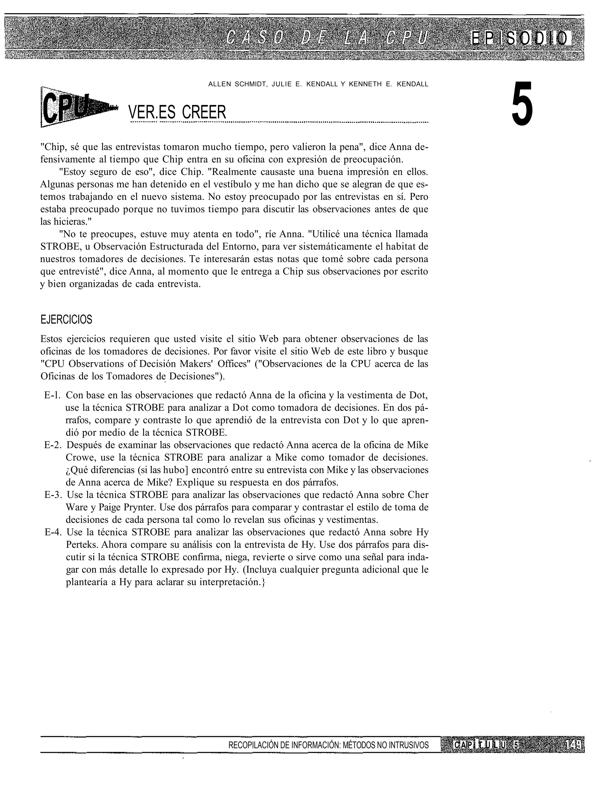 EPISODIO



                                                                                                              5
                                        ALLEN SCHMIDT, JULIE E. KENDALL Y KENNETH E. KENDALL



                "* VER.ES CREER
"Chip, sé que las entrevistas tomaron mucho tiempo, pero valieron la pena", dice Anna de-
fensivamente al tiempo que Chip entra en su oficina con expresión de preocupación.
     "Estoy seguro de eso", dice Chip. "Realmente causaste una buena impresión en ellos.
Algunas personas me han detenido en el vestíbulo y me han dicho que se alegran de que es-
temos trabajando en el nuevo sistema. No estoy preocupado por las entrevistas en sí. Pero
estaba preocupado porque no tuvimos tiempo para discutir las observaciones antes de que
las hicieras."
     "No te preocupes, estuve muy atenta en todo", ríe Anna. "Utilicé una técnica llamada
STROBE, u Observación Estructurada del Entorno, para ver sistemáticamente el habitat de
nuestros tomadores de decisiones. Te interesarán estas notas que tomé sobre cada persona
que entrevisté", dice Anna, al momento que le entrega a Chip sus observaciones por escrito
y bien organizadas de cada entrevista.


EJERCICIOS
Estos ejercicios requieren que usted visite el sitio Web para obtener observaciones de las
oficinas de los tomadores de decisiones. Por favor visite el sitio Web de este libro y busque
"CPU Observations of Decisión Makers' Offices" ("Observaciones de la CPU acerca de las
Oficinas de los Tomadores de Decisiones").
E-l. Con base en las observaciones que redactó Anna de la oficina y la vestimenta de Dot,
     use la técnica STROBE para analizar a Dot como tomadora de decisiones. En dos pá-
     rrafos, compare y contraste lo que aprendió de la entrevista con Dot y lo que apren-
     dió por medio de la técnica STROBE.
E-2. Después de examinar las observaciones que redactó Anna acerca de la oficina de Míke
     Crowe, use la técnica STROBE para analizar a Mike como tomador de decisiones.
     ¿Qué diferencias (si las hubo] encontró entre su entrevista con Mike y las observaciones
     de Anna acerca de Mike? Explique su respuesta en dos párrafos.
E-3. Use la técnica STROBE para analizar las observaciones que redactó Anna sobre Cher
     Ware y Paige Prynter. Use dos párrafos para comparar y contrastar el estilo de toma de
     decisiones de cada persona tal como lo revelan sus oficinas y vestimentas.
E-4. Use la técnica STROBE para analizar las observaciones que redactó Anna sobre Hy
     Perteks. Ahora compare su análisis con la entrevista de Hy. Use dos párrafos para dis-
     cutir si la técnica STROBE confirma, niega, revierte o sirve como una señal para inda-
     gar con más detalle lo expresado por Hy. (Incluya cualquier pregunta adicional que le
     plantearía a Hy para aclarar su interpretación.}




                                             RECOPILACIÓN DE INFORMACIÓN: MÉTODOS NO INTRUSIVOS   CAPÍ T U L Ü 5
 