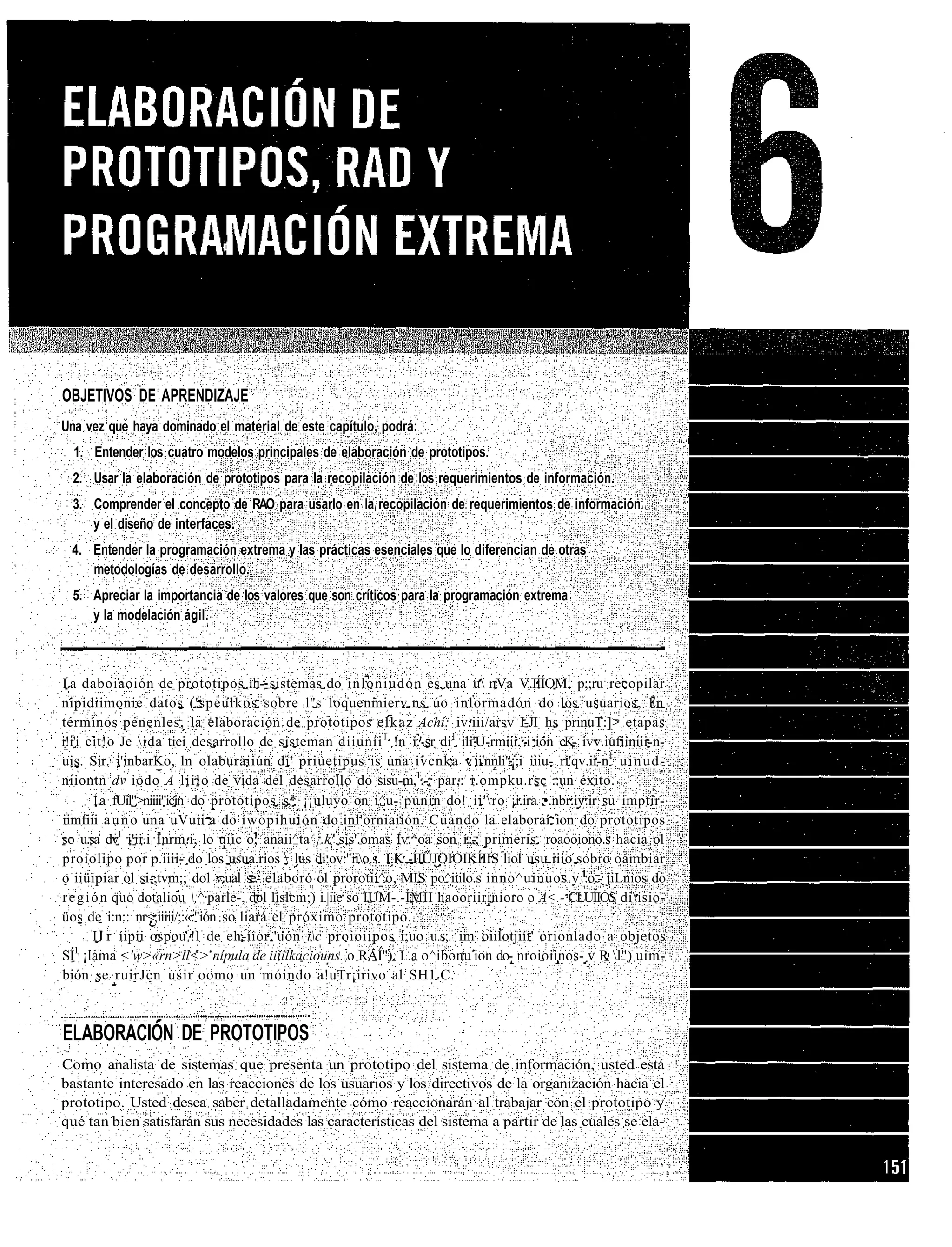 OBJETIVOS DE APRENDIZAJE
Una vez que haya dominado el material de este capítulo, podrá:
  1. Entender los cuatro modelos principales de elaboración de prototipos.
  2. Usar la elaboración de prototipos para la recopilación de los requerimientos de información.
  3. Comprender el concepto de RAO para usarlo en la recopilación de requerimientos de información
     y el diseño de interfaces.
  4. Entender la programación extrema y las prácticas esenciales que lo diferencian de otras
     metodologías de desarrollo.
  5. Apreciar la importancia de los valores que son críticos para la programación extrema
     y la modelación ágil.



I.a daboiaoión de prototipos ili- sistemas do inloniudón es una u nVa V.IÍÍOM1 p;;ru recopilar
nipidiimonie datos ('speulkos sobre l"s loquenmierv.ns úo inlormadón do los usuarios, l.n
términos pénenles, la elaboración de prototipos elkaz Achí: iv.iii/arsv I-JI hs prinuT:]> etapas
i!i'i cit!o Je ida tiei desarrollo de sisteman diiuníi 1 !n í.'.sr di1 ili'U-rmiii.'.i ion c.K- ivv.iufiiniii-n-
uis. Sir. i'inbarKo, ln olaburaiiún di' priuetipus is una ivcnka v-ii'nnli"¡;i iiiu- ri'qv.ii-n1 u i n u d -
niiontn dv iodo A liilo de vida del desarrollo do sisu-m,1.-. par,: i.ompku.rsc ..un éxito.
        1.a fUil">niiii"icin do prototipos .s,* ¡¡uluyo on i^u- punin do! ii'ro ¡i.ira •.nbr.iv.ir su imptir-
iimfiii a u n o una uVuii a do íwopihuión do inl'orniaiión. Cuando la elaborai ion do prototipos
so u.sa dv1 i'ii.i Inrm.i, lo uiic o; anaii^ta ¡.k' sis'.omas Iv.^oa son í.;-, primeris. roaooiono.s hacia ol
proiolipo por p.iiii- do los usua.rios  lus di:ov."iio.s. I.K -ÍIÜJOIOIKÍIIS liol usu.iiio sobro oambiar
o iiüipiar ol si-,tvm;; dol v.ual se.- elaboró ol prorotii^o, MIS po^iiilo.s inno^uinuos y :o.- jiLnios do
r e g i ó n quo dotaliou ,^ parle-, dol lislcm;) i.|iie so IUM-.-ÍMII haooriirinioro o A<.- CLUÍIOS diisio-
üos de i:n:: nr<;iiiii/;:«."ión so liará el próximo prototipo.
        I r íipii ospou.!l de eh-íior.'uón ic proioiipos i;uo u.s;. im oiilotjiíi' orionlado a objetos
SÍ1 ¡lama <'w>«rn>ll<> nípula de iiiilkaciouns. o RAÍ"). I .a o^ibonu ion do- nroioiinos- v R l") uim-
bión se ruirJcn usir oomo un móindo a!uTr¡irivo al SH1.C.



ELABORACIÓN DE PROTOTIPOS
Como analista de sistemas que presenta un prototipo del sistema de información, usted está
bastante interesado en las reacciones de los usuarios y los directivos de la organización hacia el
prototipo. Usted desea saber detalladamente cómo reaccionarán al trabajar con el prototipo y
qué tan bien satisfarán sus necesidades las características del sistema a partir de las cuales se ela-
 