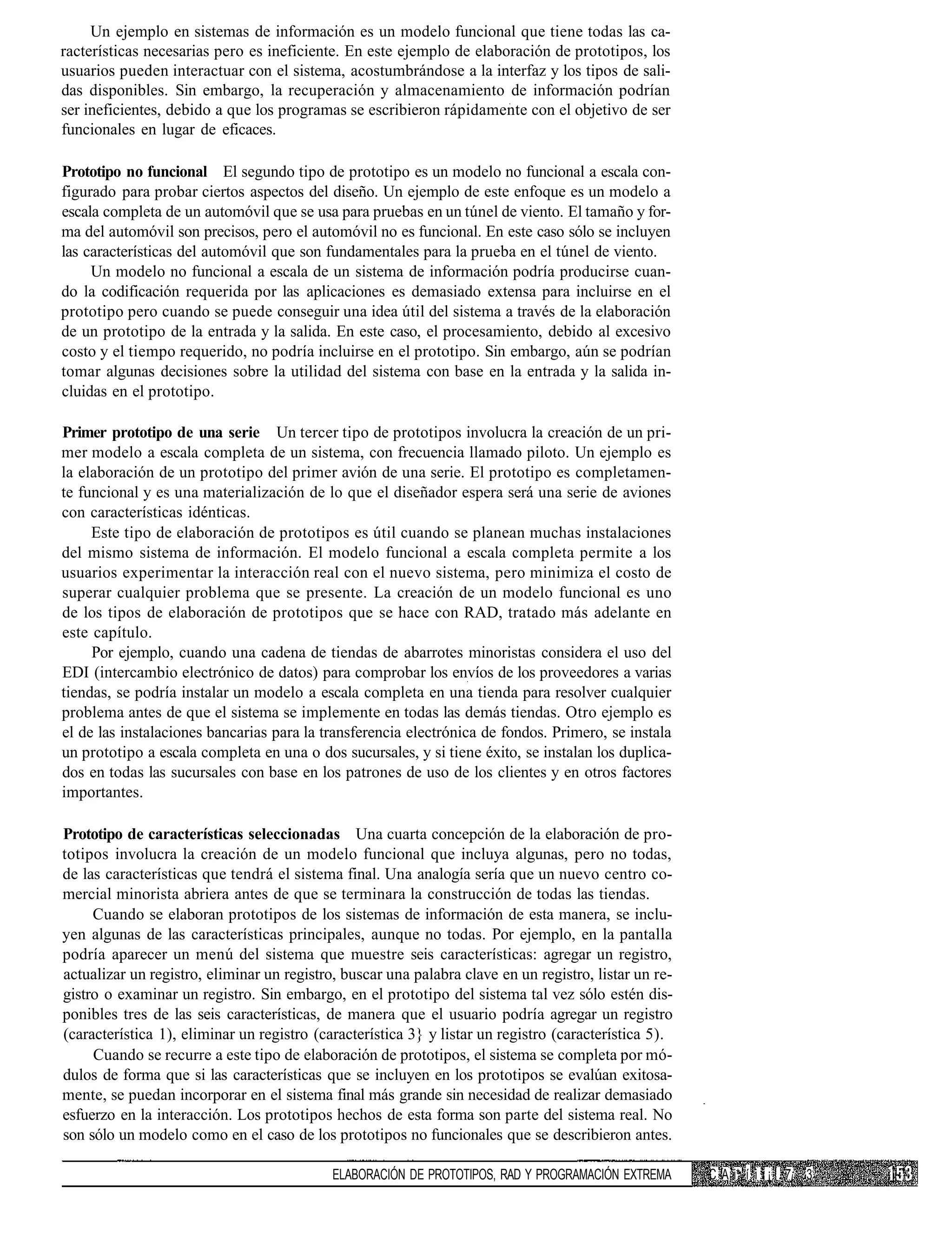 Un ejemplo en sistemas de información es un modelo funcional que tiene todas las ca-
racterísticas necesarias pero es ineficiente. En este ejemplo de elaboración de prototipos, los
usuarios pueden interactuar con el sistema, acostumbrándose a la interfaz y los tipos de sali-
das disponibles. Sin embargo, la recuperación y almacenamiento de información podrían
ser ineficientes, debido a que los programas se escribieron rápidamente con el objetivo de ser
funcionales en lugar de eficaces.

Prototipo no funcional El segundo tipo de prototipo es un modelo no funcional a escala con-
figurado para probar ciertos aspectos del diseño. Un ejemplo de este enfoque es un modelo a
escala completa de un automóvil que se usa para pruebas en un túnel de viento. El tamaño y for-
ma del automóvil son precisos, pero el automóvil no es funcional. En este caso sólo se incluyen
las características del automóvil que son fundamentales para la prueba en el túnel de viento.
     Un modelo no funcional a escala de un sistema de información podría producirse cuan-
do la codificación requerida por las aplicaciones es demasiado extensa para incluirse en el
prototipo pero cuando se puede conseguir una idea útil del sistema a través de la elaboración
de un prototipo de la entrada y la salida. En este caso, el procesamiento, debido al excesivo
costo y el tiempo requerido, no podría incluirse en el prototipo. Sin embargo, aún se podrían
tomar algunas decisiones sobre la utilidad del sistema con base en la entrada y la salida in-
cluidas en el prototipo.

Primer prototipo de una serie Un tercer tipo de prototipos involucra la creación de un pri-
mer modelo a escala completa de un sistema, con frecuencia llamado piloto. Un ejemplo es
la elaboración de un prototipo del primer avión de una serie. El prototipo es completamen-
te funcional y es una materialización de lo que el diseñador espera será una serie de aviones
con características idénticas.
     Este tipo de elaboración de prototipos es útil cuando se planean muchas instalaciones
del mismo sistema de información. El modelo funcional a escala completa permite a los
usuarios experimentar la interacción real con el nuevo sistema, pero minimiza el costo de
superar cualquier problema que se presente. La creación de un modelo funcional es uno
de los tipos de elaboración de prototipos que se hace con RAD, tratado más adelante en
este capítulo.
     Por ejemplo, cuando una cadena de tiendas de abarrotes minoristas considera el uso del
EDI (intercambio electrónico de datos) para comprobar los envíos de los proveedores a varias
tiendas, se podría instalar un modelo a escala completa en una tienda para resolver cualquier
problema antes de que el sistema se implemente en todas las demás tiendas. Otro ejemplo es
el de las instalaciones bancarias para la transferencia electrónica de fondos. Primero, se instala
un prototipo a escala completa en una o dos sucursales, y si tiene éxito, se instalan los duplica-
dos en todas las sucursales con base en los patrones de uso de los clientes y en otros factores
importantes.

Prototipo de características seleccionadas Una cuarta concepción de la elaboración de pro-
totipos involucra la creación de un modelo funcional que incluya algunas, pero no todas,
de las características que tendrá el sistema final. Una analogía sería que un nuevo centro co-
mercial minorista abriera antes de que se terminara la construcción de todas las tiendas.
     Cuando se elaboran prototipos de los sistemas de información de esta manera, se inclu-
yen algunas de las características principales, aunque no todas. Por ejemplo, en la pantalla
podría aparecer un menú del sistema que muestre seis características: agregar un registro,
actualizar un registro, eliminar un registro, buscar una palabra clave en un registro, listar un re-
gistro o examinar un registro. Sin embargo, en el prototipo del sistema tal vez sólo estén dis-
ponibles tres de las seis características, de manera que el usuario podría agregar un registro
(característica 1), eliminar un registro (característica 3} y listar un registro (característica 5).
     Cuando se recurre a este tipo de elaboración de prototipos, el sistema se completa por mó-
dulos de forma que si las características que se incluyen en los prototipos se evalúan exitosa-
mente, se puedan incorporar en el sistema final más grande sin necesidad de realizar demasiado
esfuerzo en la interacción. Los prototipos hechos de esta forma son parte del sistema real. No
son sólo un modelo como en el caso de los prototipos no funcionales que se describieron antes.

                                            ELABORACIÓN DE PROTOTIPOS, RAD Y PROGRAMACIÓN EXTREMA      C A i* í i i ¡ ! 7¡ 3
 