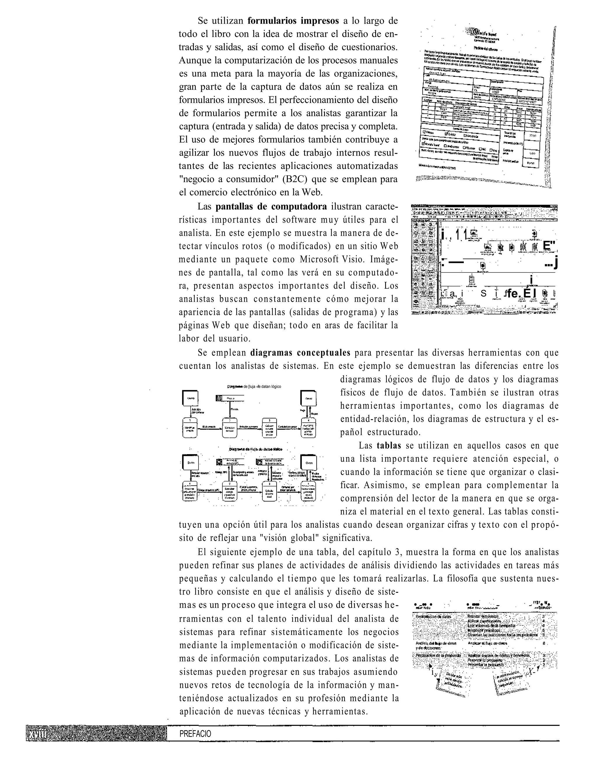 Se utilizan formularios impresos a lo largo de
todo el libro con la idea de mostrar el diseño de en-
tradas y salidas, así como el diseño de cuestionarios.
Aunque la computarización de los procesos manuales
es una meta para la mayoría de las organizaciones,
gran parte de la captura de datos aún se realiza en
formularios impresos. El perfeccionamiento del diseño
de formularios permite a los analistas garantizar la
captura (entrada y salida) de datos precisa y completa.
El uso de mejores formularios también contribuye a
agilizar los nuevos flujos de trabajo internos resul-
tantes de las recientes aplicaciones automatizadas
"negocio a consumidor" (B2C) que se emplean para
el comercio electrónico en la Web.
      Las pantallas de computadora ilustran caracte-
                                                                                                 - -.v.'J
rísticas importantes del software m u y útiles para el
analista. En este ejemplo se muestra la manera de de-                       i.11
tectar vínculos rotos (o modificados) en un sitio Web                                                       E"
mediante un paquete como Microsoft Visio. Imáge-
                                                                      Z   :l
                                                                            :— :•'
                                                                                                            ... j
nes de pantalla, tal como las verá en su computado-
ra, presentan aspectos importantes del diseño. Los                                                      i
                                                                            i: a., i         S i .ffe. É I
analistas buscan constantemente cómo mejorar la
apariencia de las pantallas (salidas de programa) y las
páginas Web que diseñan; todo en aras de facilitar la
labor del usuario.
      Se emplean diagramas conceptuales para presentar las diversas herramientas con que
cuentan los analistas de sistemas. En este ejemplo se demuestran las diferencias entre los
                                          diagramas lógicos de flujo de datos y los diagramas
                   de [luja «fe datan lógico
                                          físicos de flujo de datos. También se ilustran otras
                                          herramientas importantes, como los diagramas de
                                          entidad-relación, los diagramas de estructura y el es-
                                          pañol estructurado.
                                                Las tablas se utilizan en aquellos casos en que
                                          una lista i m p o r t a n t e requiere atención especial, o
                                          cuando la información se tiene que organizar o clasi-
                                          ficar. Asimismo, se emplean para complementar la
                                          comprensión del lector de la manera en que se orga-
                                          niza el material en el texto general. Las tablas consti-
tuyen una opción útil para los analistas cuando desean organizar cifras y texto con el propó-
sito de reflejar una "visión global" significativa.
      El siguiente ejemplo de una tabla, del capítulo 3, muestra la forma en que los analistas
pueden refinar sus planes de actividades de análisis dividiendo las actividades en tareas más
pequeñas y calculando el tiempo que les tomará realizarlas. La filosofía que sustenta nues-
tro libro consiste en que el análisis y diseño de siste-
mas es un proceso que integra el uso de diversas he- • -.•• •                        • ••.••    -       -""•"•.
rramientas con el talento individual del analista de
sistemas para refinar sistemáticamente los negocios
mediante la implementación o modificación de siste-
mas de información computarizados. Los analistas de
                                                                       l
sistemas pueden progresar en sus trabajos asumiendo                      ív                            (X-
nuevos retos de tecnología de la información y man-
teniéndose actualizados en su profesión mediante la
aplicación de nuevas técnicas y herramientas.

PREFACIO
 