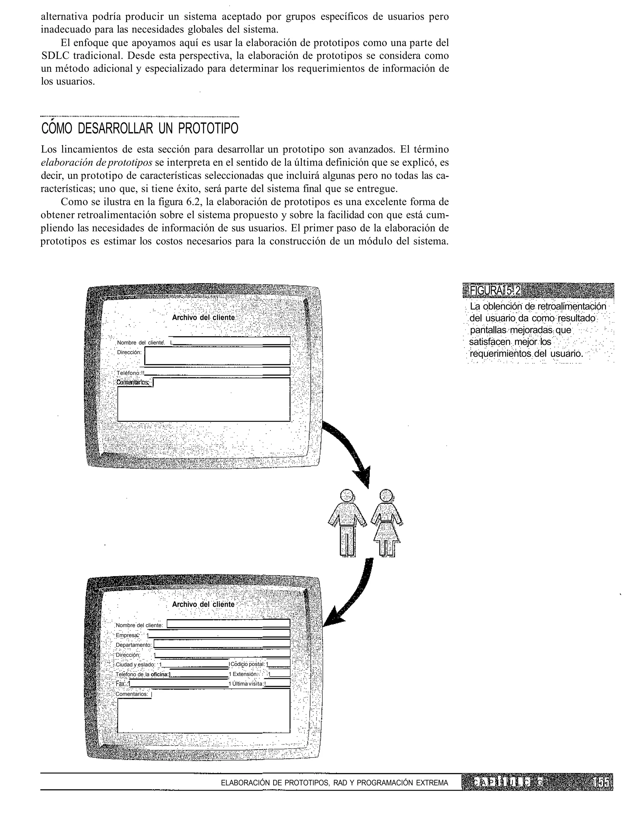 alternativa podría producir un sistema aceptado por grupos específicos de usuarios pero
inadecuado para las necesidades globales del sistema.
     El enfoque que apoyamos aquí es usar la elaboración de prototipos como una parte del
SDLC tradicional. Desde esta perspectiva, la elaboración de prototipos se considera como
un método adicional y especializado para determinar los requerimientos de información de
los usuarios.



COMO DESARROLLAR UN PROTOTIPO
Los lincamientos de esta sección para desarrollar un prototipo son avanzados. El término
elaboración de prototipos se interpreta en el sentido de la última definición que se explicó, es
decir, un prototipo de características seleccionadas que incluirá algunas pero no todas las ca-
racterísticas; uno que, si tiene éxito, será parte del sistema final que se entregue.
     Como se ilustra en la figura 6.2, la elaboración de prototipos es una excelente forma de
obtener retroalimentación sobre el sistema propuesto y sobre la facilidad con que está cum-
pliendo las necesidades de información de sus usuarios. El primer paso de la elaboración de
prototipos es estimar los costos necesarios para la construcción de un módulo del sistema.



                                                                                                                  FIGURA 5.2
                                                                                                                  La oblención de retroalimentación
                                            Archivo del cliente                                                   del usuario da como resultado
                                                                                                                  pantallas mejoradas que
                  Nombre del cliente. L                                                                           satisfacen mejor los
                  Dirección:                                                                                      requerimientos del usuario.
                 Teléfono:!!




                                            Archivo del cliente

                 Nombre del cliente:
                 Empresa'      1
                 Departamento:
                 Dirección:        1
                 Ciudad y eslado: 1                          I Codicio postal: 1
                 Telefono de la oficina:]                    1 Extensión:        1
                 Fax: 1                                      1 Última visita:!
                 Comentarios: |




                                                          ELABORACIÓN DE PROTOTIPOS, RAD Y PROGRAMACIÓN EXTREMA   C A P í ] U L C   G
 