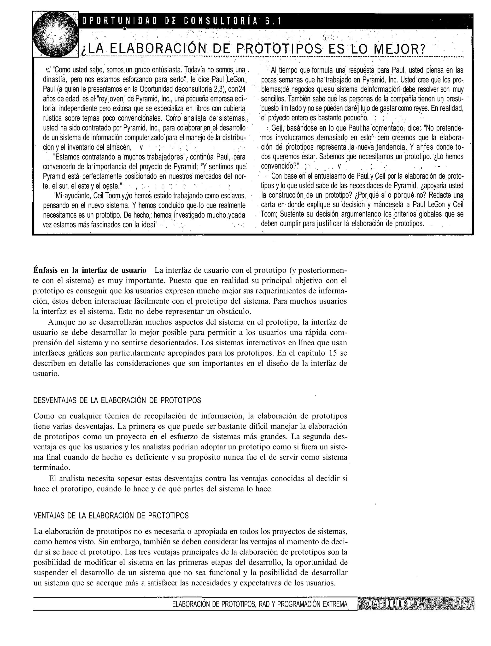 •.:.' "Como usted sabe, somos un grupo entusiasta. Todavía no somos una          AI tiempo que formula una respuesta para Paul, usted piensa en las
  dinastía, pero nos estamos esforzando para serlo", le dice Paul LeGon.        pocas semanas que ha trabajado en Pyramid, Inc. Usted cree que los pro-
  Paul (a quien le presentamos en la Oportunidad deconsultoría 2,3), con24      blemas;dé negocios quesu sistema deinformación debe resolver son muy
  años de edad, es el "rey joven" de Pyramid, Inc., una pequeña empresa edi-    sencillos. También sabe que las personas de la compañía tienen un presu-
  torial independiente pero exitosa que se especializa en libros con cubierta   puesto limitado y no se pueden daré] lujo de gastar como reyes. En realidad,
                                                                                                                                     :
  rústica sobre temas poco convencionales. Como analista de sistemas, :         el proyecto entero es bastante pequeño. : ;
  usted ha sido contratado por Pyramid, Inc., para colaborar en el desarrollo       Geil, basándose en lo que Paul:ha comentado, dice: "No pretende-
  de un sistema de información computerizado para el manejo de la distribu-     mos involucrarnos demasiado en esto^ pero creemos que la elabora-
  ción y el inventario del almacén, v         ;      ;: :                       ción de prototipos representa la nueva tendencia. Y ahfes donde to-
         "Estamos contratando a muchos trabajadores", continúa Paul, para       dos queremos estar. Sabemos que necesitamos un prototipo. ¿Lo hemos
  convencerlo de la importancia del proyecto de Pyramid; "Y sentimos que        convencido?" ;               v           ;                 :.     -
  Pyramid está perfectamente posicionado en nuestros mercados del nor-              Con base en el entusiasmo de Paul y Ceil por la elaboración de proto-
  te, el sur, el este y el oeste."    , : : : : :                               tipos y lo que usted sabe de las necesidades de Pyramid, ¿apoyaría usted
         "Mi ayudante, Ceil Toom,y,yo hemos estado trabajando como esclavos,    la construcción de un prototipo? ¿Por qué sí o porqué no? Redacte una
  pensando en el nuevo sistema. Y hemos concluido que lo que realmente          carta en donde explique su decisión y mándesela a Paul LeGon y Ceil
  necesitamos es un prototipo. De hecho,: hemos; investigado mucho,ycada        Toom; Sustente su decisión argumentando los criterios globales que se
  vez estamos más fascinados con la ideai"                                  :   deben cumplir para justificar la elaboración de prototipos.




Énfasis en la interfaz de usuario La interfaz de usuario con el prototipo (y posteriormen-
te con el sistema) es muy importante. Puesto que en realidad su principal objetivo con el
prototipo es conseguir que los usuarios expresen mucho mejor sus requerimientos de informa-
ción, éstos deben interactuar fácilmente con el prototipo del sistema. Para muchos usuarios
la interfaz es el sistema. Esto no debe representar un obstáculo.
     Aunque no se desarrollarán muchos aspectos del sistema en el prototipo, la interfaz de
usuario se debe desarrollar lo mejor posible para permitir a los usuarios una rápida com-
prensión del sistema y no sentirse desorientados. Los sistemas interactivos en línea que usan
interfaces gráficas son particularmente apropiados para los prototipos. En el capítulo 15 se
describen en detalle las consideraciones que son importantes en el diseño de la interfaz de
usuario.


DESVENTAJAS DE LA ELABORACIÓN DE PROTOTIPOS
Como en cualquier técnica de recopilación de información, la elaboración de prototipos
tiene varias desventajas. La primera es que puede ser bastante difícil manejar la elaboración
de prototipos como un proyecto en el esfuerzo de sistemas más grandes. La segunda des-
ventaja es que los usuarios y los analistas podrían adoptar un prototipo como si fuera un siste-
ma final cuando de hecho es deficiente y su propósito nunca fue el de servir como sistema
terminado.
     El analista necesita sopesar estas desventajas contra las ventajas conocidas al decidir si
hace el prototipo, cuándo lo hace y de qué partes del sistema lo hace.


VENTAJAS DE LA ELABORACIÓN DE PROTOTIPOS
La elaboración de prototipos no es necesaria o apropiada en todos los proyectos de sistemas,
como hemos visto. Sin embargo, también se deben considerar las ventajas al momento de deci-
dir si se hace el prototipo. Las tres ventajas principales de la elaboración de prototipos son la
posibilidad de modificar el sistema en las primeras etapas del desarrollo, la oportunidad de
suspender el desarrollo de un sistema que no sea funcional y la posibilidad de desarrollar
un sistema que se acerque más a satisfacer las necesidades y expectativas de los usuarios.

                                                 ELABORACIÓN DE PROTOTIPOS, RAD Y PROGRAMACIÓN EXTREMA                  CAPÍTULO G
 