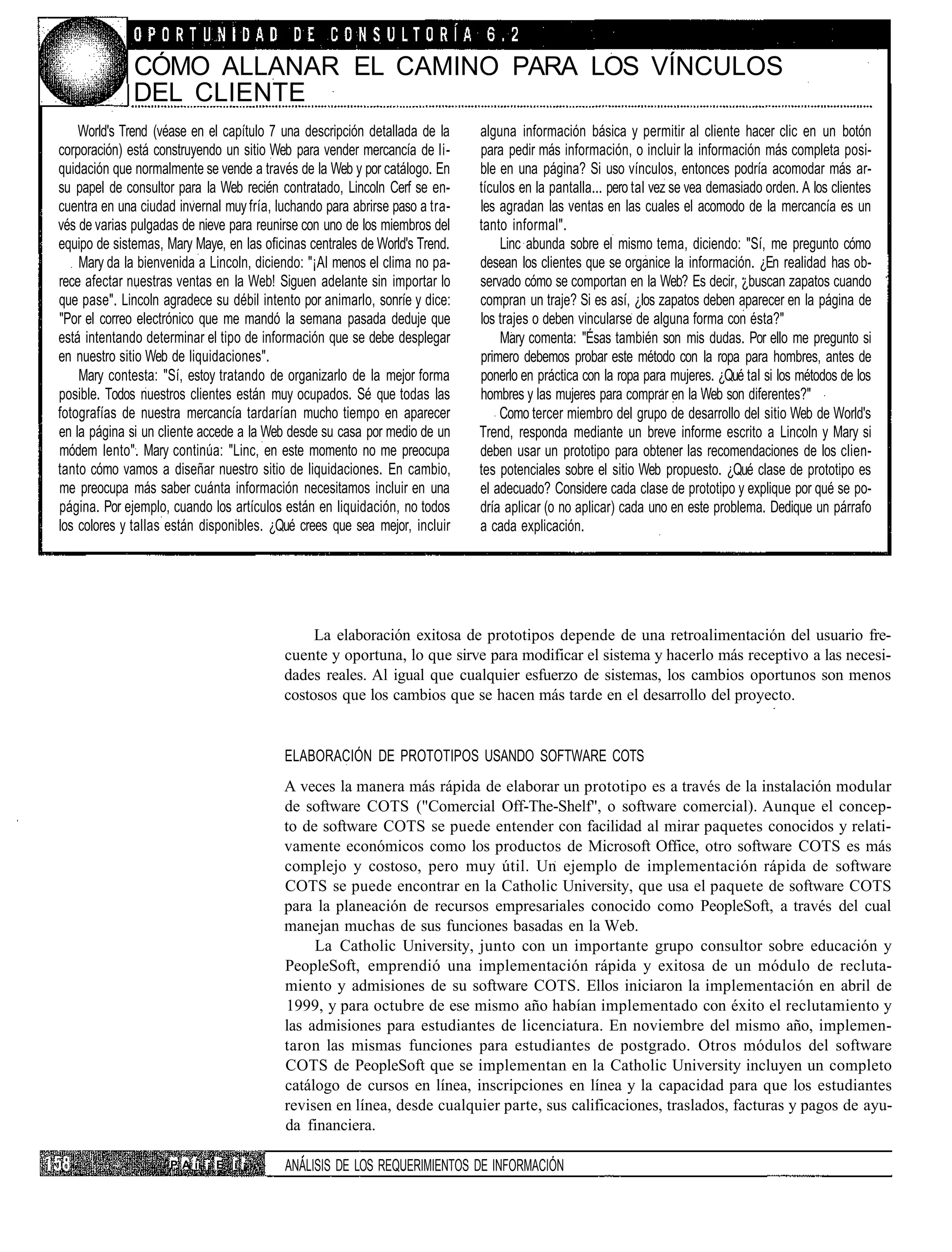 CÓMO ALLANAR EL CAMINO PARA LOS VÍNCULOS
              DEL CLIENTE
    World's Trend (véase en el capítulo 7 una descripción detallada de la    alguna información básica y permitir al cliente hacer clic en un botón
corporación) está construyendo un sitio Web para vender mercancía de li-     para pedir más información, o incluir la información más completa posi-
quidación que normalmente se vende a través de la Web y por catálogo. En     ble en una página? Si uso vínculos, entonces podría acomodar más ar-
su papel de consultor para la Web recién contratado, Lincoln Cerf se en-     tículos en la pantalla... pero tal vez se vea demasiado orden. A los clientes
cuentra en una ciudad invernal muy fría, luchando para abrirse paso a tra-   les agradan las ventas en las cuales el acomodo de la mercancía es un
vés de varias pulgadas de nieve para reunirse con uno de los miembros del    tanto informal".
equipo de sistemas, Mary Maye, en las oficinas centrales de World's Trend.       Linc abunda sobre el mismo tema, diciendo: "Sí, me pregunto cómo
    Mary da la bienvenida a Lincoln, diciendo: "¡Al menos el clima no pa-    desean los clientes que se organice la información. ¿En realidad has ob-
rece afectar nuestras ventas en la Web! Siguen adelante sin importar lo      servado cómo se comportan en la Web? Es decir, ¿buscan zapatos cuando
que pase". Lincoln agradece su débil intento por animarlo, sonríe y dice:    compran un traje? Si es así, ¿los zapatos deben aparecer en la página de
"Por el correo electrónico que me mandó la semana pasada deduje que          los trajes o deben vincularse de alguna forma con ésta?"
está intentando determinar el tipo de información que se debe desplegar          Mary comenta: "Ésas también son mis dudas. Por ello me pregunto si
en nuestro sitio Web de liquidaciones".                                      primero debemos probar este método con la ropa para hombres, antes de
    Mary contesta: "Sí, estoy tratando de organizarlo de la mejor forma      ponerlo en práctica con la ropa para mujeres. ¿Qué tal si los métodos de los
posible. Todos nuestros clientes están muy ocupados. Sé que todas las        hombres y las mujeres para comprar en la Web son diferentes?"
fotografías de nuestra mercancía tardarían mucho tiempo en aparecer              Como tercer miembro del grupo de desarrollo del sitio Web de World's
en la página si un cliente accede a la Web desde su casa por medio de un     Trend, responda mediante un breve informe escrito a Lincoln y Mary si
módem lento". Mary continúa: "Linc, en este momento no me preocupa           deben usar un prototipo para obtener las recomendaciones de los clien-
tanto cómo vamos a diseñar nuestro sitio de liquidaciones. En cambio,        tes potenciales sobre el sitio Web propuesto. ¿Qué clase de prototipo es
me preocupa más saber cuánta información necesitamos incluir en una          el adecuado? Considere cada clase de prototipo y explique por qué se po-
página. Por ejemplo, cuando los artículos están en liquidación, no todos     dría aplicar (o no aplicar) cada uno en este problema. Dedique un párrafo
los colores y tallas están disponibles. ¿Qué crees que sea mejor, incluir    a cada explicación.




                                               La elaboración exitosa de prototipos depende de una retroalimentación del usuario fre-
                                          cuente y oportuna, lo que sirve para modificar el sistema y hacerlo más receptivo a las necesi-
                                          dades reales. Al igual que cualquier esfuerzo de sistemas, los cambios oportunos son menos
                                          costosos que los cambios que se hacen más tarde en el desarrollo del proyecto.


                                          ELABORACIÓN DE PROTOTIPOS USANDO SOFTWARE COTS
                                          A veces la manera más rápida de elaborar un prototipo es a través de la instalación modular
                                          de software COTS ("Comercial Off-The-Shelf", o software comercial). Aunque el concep-
                                          to de software COTS se puede entender con facilidad al mirar paquetes conocidos y relati-
                                          vamente económicos como los productos de Microsoft Office, otro software COTS es más
                                          complejo y costoso, pero muy útil. Un ejemplo de implementación rápida de software
                                          COTS se puede encontrar en la Catholic University, que usa el paquete de software COTS
                                          para la planeación de recursos empresariales conocido como PeopleSoft, a través del cual
                                          manejan muchas de sus funciones basadas en la Web.
                                               La Catholic University, junto con un importante grupo consultor sobre educación y
                                          PeopleSoft, emprendió una implementación rápida y exitosa de un módulo de recluta-
                                          miento y admisiones de su software COTS. Ellos iniciaron la implementación en abril de
                                          1999, y para octubre de ese mismo año habían implementado con éxito el reclutamiento y
                                          las admisiones para estudiantes de licenciatura. En noviembre del mismo año, implemen-
                                          taron las mismas funciones para estudiantes de postgrado. Otros módulos del software
                                          COTS de PeopleSoft que se implementan en la Catholic University incluyen un completo
                                          catálogo de cursos en línea, inscripciones en línea y la capacidad para que los estudiantes
                                          revisen en línea, desde cualquier parte, sus calificaciones, traslados, facturas y pagos de ayu-
                                          da financiera.

                     P A íi ¡ E i ¡       ANÁLISIS DE LOS REQUERIMIENTOS DE INFORMACIÓN
 