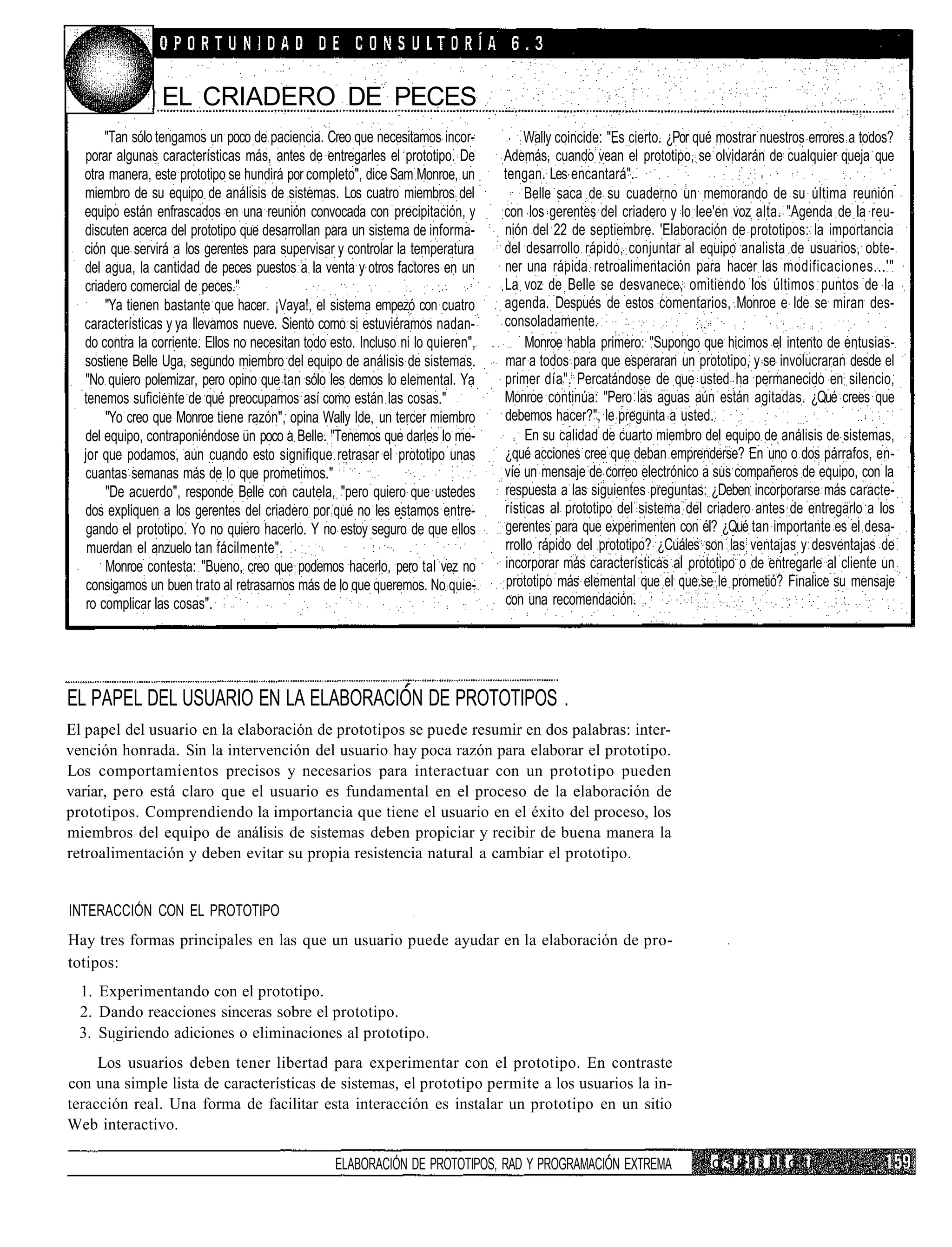 EL CRIADERO DE PECES
       "Tan sólo tengamos un poco de paciencia. Creo que necesitamos incor-           Wally coincide: "Es cierto. ¿Por qué mostrar nuestros errores a todos?
  porar algunas características más, antes de entregarles el prototipo. De        Además, cuando vean el prototipo, se olvidarán de cualquier queja que
  otra manera, este prototipo se hundirá por completo", dice Sam Monroe, un       tengan. Les encantará".
  miembro de su equipo de análisis de sistemas. Los cuatro miembros del               Belle saca de su cuaderno un memorando de su última reunión
  equipo están enfrascados en una reunión convocada con precipitación, y          con los gerentes del criadero y lo lee'en voz alta. "Agenda de la reu-
  discuten acerca del prototipo que desarrollan para un sistema de informa-       nión del 22 de septiembre. 'Elaboración de prototipos: la importancia
  ción que servirá a los gerentes para supervisar y controlar la temperatura      del desarrollo rápido, conjuntar al equipo analista de usuarios, obte-
  del agua, la cantidad de peces puestos a la venta y otros factores en un        ner una rápida retroalimentación para hacer las modificaciones...'"
  criadero comercial de peces."                                                   La voz de Belle se desvanece, omitiendo los últimos puntos de la
       "Ya tienen bastante que hacer. ¡Vaya!, el sistema empezó con cuatro        agenda. Después de estos comentarios, Monroe e Ide se miran des-
  características y ya llevamos nueve. Siento como si estuviéramos nadan-         consoladamente.
  do contra la corriente. Ellos no necesitan todo esto. Incluso ni lo quieren",        Monroe habla primero: "Supongo que hicimos el intento de entusias-
  sostiene Belle Uga, segundo miembro del equipo de análisis de sistemas.         mar a todos para que esperaran un prototipo, y se involucraran desde el
  "No quiero polemizar, pero opino que tan sólo les demos lo elemental. Ya        primer día". Percatándose de que usted ha permanecido en silencio,
  tenemos suficiente de qué preocuparnos así como están las cosas."               Monroe continúa: "Pero las aguas aún están agitadas. ¿Qué crees que
       "Yo creo que Monroe tiene razón", opina Wally Ide, un tercer miembro       debemos hacer?", le pregunta a usted.
  del equipo, contraponiéndose un poco a Belle. "Tenemos que darles lo me-             En su calidad de cuarto miembro del equipo de análisis de sistemas,
  jor que podamos, aun cuando esto signifique retrasar el prototipo unas          ¿qué acciones cree que deban emprenderse? En uno o dos párrafos, en-
  cuantas semanas más de lo que prometimos."                                      víe un mensaje de correo electrónico a sus compañeros de equipo, con la
       "De acuerdo", responde Belle con cautela, "pero quiero que ustedes         respuesta a las siguientes preguntas: ¿Deben incorporarse más caracte-
  dos expliquen a los gerentes del criadero por qué no les estamos entre-         rísticas al prototipo del sistema del criadero antes de entregarlo a los
   gando el prototipo. Yo no quiero hacerlo. Y no estoy seguro de que ellos       gerentes para que experimenten con él? ¿Qué tan importante es el desa-
   muerdan el anzuelo tan fácilmente".                                            rrollo rápido del prototipo? ¿Cuáles son las ventajas y desventajas de
       Monroe contesta: "Bueno, creo que podemos hacerlo, pero tal vez no         incorporar más características al prototipo o de entregarle al cliente un
   consigamos un buen trato al retrasarnos más de lo que queremos. No quie-        prototipo más elemental que el que.se le prometió? Finalice su mensaje
   ro complicar las cosas".                                                       con una recomendación.




EL PAPEL DEL USUARIO EN LA ELABORACIÓN DE PROTOTIPOS .
El papel del usuario en la elaboración de prototipos se puede resumir en dos palabras: inter-
vención honrada. Sin la intervención del usuario hay poca razón para elaborar el prototipo.
Los comportamientos precisos y necesarios para interactuar con un prototipo pueden
variar, pero está claro que el usuario es fundamental en el proceso de la elaboración de
prototipos. Comprendiendo la importancia que tiene el usuario en el éxito del proceso, los
miembros del equipo de análisis de sistemas deben propiciar y recibir de buena manera la
retroalimentación y deben evitar su propia resistencia natural a cambiar el prototipo.


INTERACCIÓN CON EL PROTOTIPO
Hay tres formas principales en las que un usuario puede ayudar en la elaboración de pro-
totipos:
  1. Experimentando con el prototipo.
  2. Dando reacciones sinceras sobre el prototipo.
  3. Sugiriendo adiciones o eliminaciones al prototipo.
     Los usuarios deben tener libertad para experimentar con el prototipo. En contraste
con una simple lista de características de sistemas, el prototipo permite a los usuarios la in-
teracción real. Una forma de facilitar esta interacción es instalar un prototipo en un sitio
Web interactivo.

                                                   ELABORACIÓN DE PROTOTIPOS, RAD Y PROGRAMACIÓN EXTREMA                 c ,< i> i : II i o ti
 