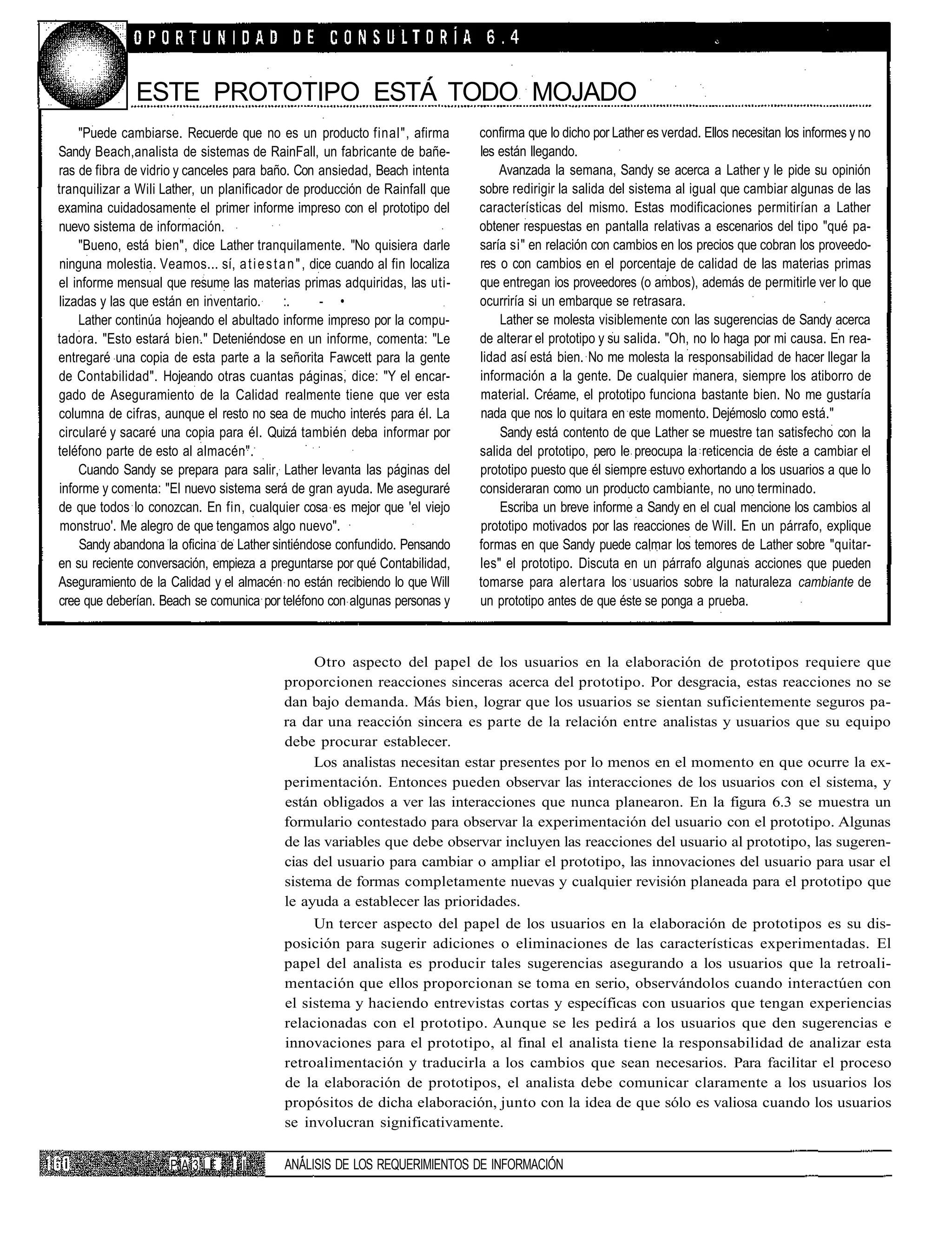 ESTE PROTOTIPO ESTA TODO MOJADO
     "Puede cambiarse. Recuerde que no es un producto final", afirma               confirma que lo dicho por Lather es verdad. Ellos necesitan los informes y no
Sandy Beach,analista de sistemas de RainFall, un fabricante de bañe-               les están llegando.
ras de fibra de vidrio y canceles para baño. Con ansiedad, Beach intenta               Avanzada la semana, Sandy se acerca a Lather y le pide su opinión
tranquilizar a Wili Lather, un planificador de producción de Rainfall que          sobre redirigir la salida del sistema al igual que cambiar algunas de las
examina cuidadosamente el primer informe impreso con el prototipo del              características del mismo. Estas modificaciones permitirían a Lather
nuevo sistema de información.                                                      obtener respuestas en pantalla relativas a escenarios del tipo "qué pa-
     "Bueno, está bien", dice Lather tranquilamente. "No quisiera darle            saría si" en relación con cambios en los precios que cobran los proveedo-
 ninguna molestia. Veamos... sí, a t i e s t a n " , dice cuando al fin localiza   res o con cambios en el porcentaje de calidad de las materias primas
el informe mensual que resume las materias primas adquiridas, las uti-             que entregan ios proveedores (o ambos), además de permitirle ver lo que
 lizadas y las que están en inventario.       :.       - •                         ocurriría si un embarque se retrasara.
     Lather continúa hojeando el abultado informe impreso por la compu-                Lather se molesta visiblemente con las sugerencias de Sandy acerca
tadora. "Esto estará bien." Deteniéndose en un informe, comenta: "Le               de alterar el prototipo y su salida. "Oh, no lo haga por mi causa. En rea-
entregaré una copia de esta parte a la señorita Fawcett para la gente              lidad así está bien. No me molesta la responsabilidad de hacer llegar la
de Contabilidad". Hojeando otras cuantas páginas, dice: "Y el encar-               información a la gente. De cualquier manera, siempre los atiborro de
gado de Aseguramiento de la Calidad realmente tiene que ver esta                   material. Créame, el prototipo funciona bastante bien. No me gustaría
columna de cifras, aunque el resto no sea de mucho interés para él. La             nada que nos lo quitara en este momento. Dejémoslo como está."
circularé y sacaré una copia para él. Quizá también deba informar por                  Sandy está contento de que Lather se muestre tan satisfecho con la
teléfono parte de esto al almacén".                                                salida del prototipo, pero le preocupa la reticencia de éste a cambiar el
     Cuando Sandy se prepara para salir, Lather levanta las páginas del            prototipo puesto que él siempre estuvo exhortando a los usuarios a que lo
 informe y comenta: "El nuevo sistema será de gran ayuda. Me aseguraré             consideraran como un producto cambiante, no uno terminado.
de que todos lo conozcan. En fin, cualquier cosa es mejor que 'el viejo                Escriba un breve informe a Sandy en el cual mencione los cambios al
 monstruo'. Me alegro de que tengamos algo nuevo".                                 prototipo motivados por las reacciones de Will. En un párrafo, explique
     Sandy abandona la oficina de Lather sintiéndose confundido. Pensando          formas en que Sandy puede calmar los temores de Lather sobre "quitar-
en su reciente conversación, empieza a preguntarse por qué Contabilidad,           les" el prototipo. Discuta en un párrafo algunas acciones que pueden
Aseguramiento de la Calidad y el almacén no están recibiendo lo que Will           tomarse para alertara los usuarios sobre la naturaleza cambiante de
cree que deberían. Beach se comunica por teléfono con algunas personas y           un prototipo antes de que éste se ponga a prueba.



                                                   Otro aspecto del papel de los usuarios en la elaboración de prototipos requiere que
                                              proporcionen reacciones sinceras acerca del prototipo. Por desgracia, estas reacciones no se
                                              dan bajo demanda. Más bien, lograr que los usuarios se sientan suficientemente seguros pa-
                                              ra dar una reacción sincera es parte de la relación entre analistas y usuarios que su equipo
                                              debe procurar establecer.
                                                   Los analistas necesitan estar presentes por lo menos en el momento en que ocurre la ex-
                                              perimentación. Entonces pueden observar las interacciones de los usuarios con el sistema, y
                                              están obligados a ver las interacciones que nunca planearon. En la figura 6.3 se muestra un
                                              formulario contestado para observar la experimentación del usuario con el prototipo. Algunas
                                              de las variables que debe observar incluyen las reacciones del usuario al prototipo, las sugeren-
                                              cias del usuario para cambiar o ampliar el prototipo, las innovaciones del usuario para usar el
                                              sistema de formas completamente nuevas y cualquier revisión planeada para el prototipo que
                                              le ayuda a establecer las prioridades.
                                                   Un tercer aspecto del papel de los usuarios en la elaboración de prototipos es su dis-
                                              posición para sugerir adiciones o eliminaciones de las características experimentadas. El
                                              papel del analista es producir tales sugerencias asegurando a los usuarios que la retroali-
                                              mentación que ellos proporcionan se toma en serio, observándolos cuando interactúen con
                                              el sistema y haciendo entrevistas cortas y específicas con usuarios que tengan experiencias
                                              relacionadas con el prototipo. Aunque se les pedirá a los usuarios que den sugerencias e
                                              innovaciones para el prototipo, al final el analista tiene la responsabilidad de analizar esta
                                              retroalimentación y traducirla a los cambios que sean necesarios. Para facilitar el proceso
                                              de la elaboración de prototipos, el analista debe comunicar claramente a los usuarios los
                                              propósitos de dicha elaboración, junto con la idea de que sólo es valiosa cuando los usuarios
                                              se involucran significativamente.

                       PA3ÍE        II        ANÁLISIS DE LOS REQUERIMIENTOS DE INFORMACIÓN
 