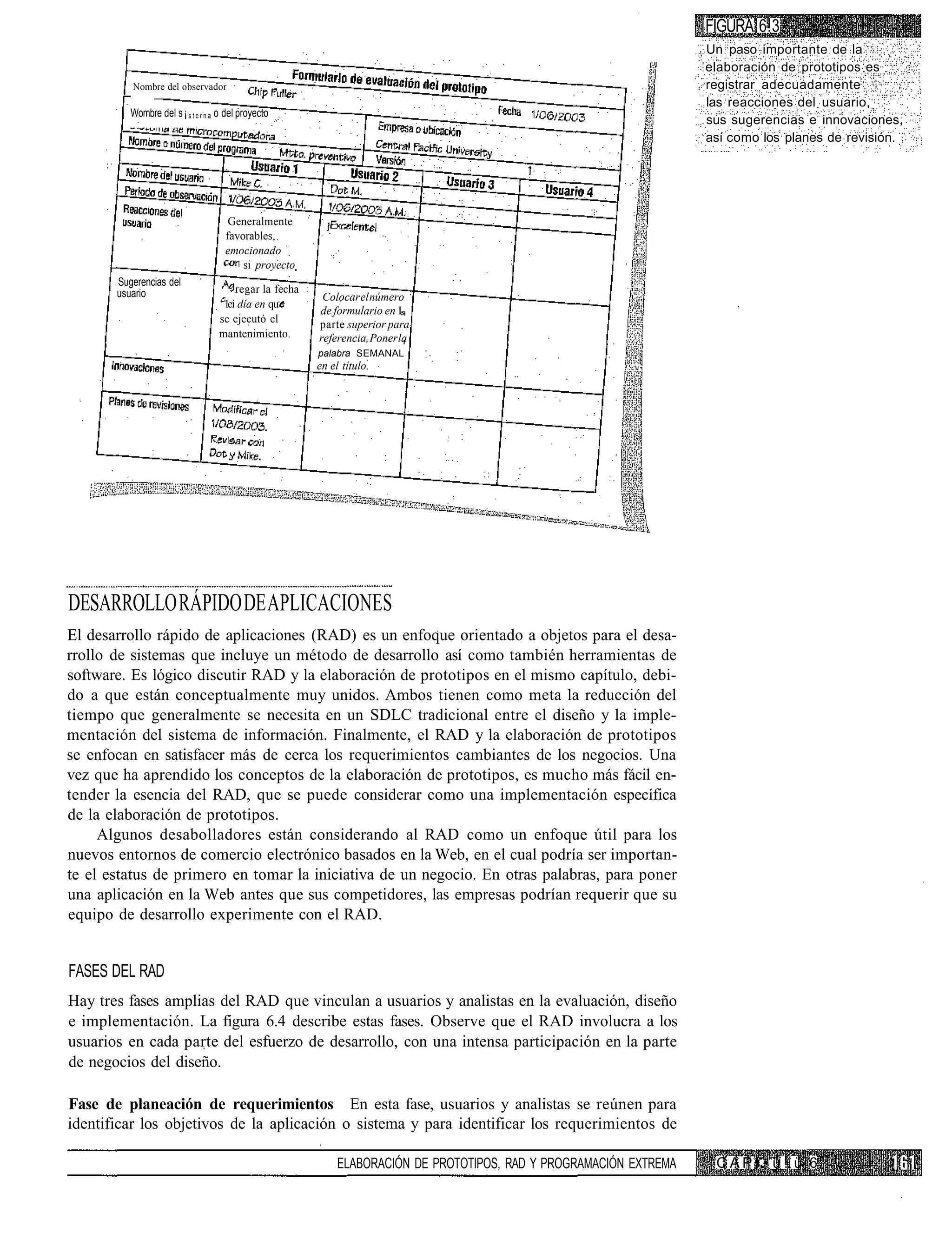 FIGURA 6.3
                                                                                                                      Un paso importante de la
                                                                                                                      elaboración de prototipos es
          Nombre del observador                                                                                       registrar adecuadamente
                                                                                                                      las reacciones del usuario,
          Wombre del s ¡ s t e r n a o del proyecto
                                                                                                                      sus sugerencias e innovaciones,
                                                                                                                      así como los planes de revisión.




                                       Generalmente
                                      favorables,
                                      emocionado
                                          si proyecto
       Sugerencias del
       usuario                          regar la fecha
                                                          Colocar el número
                                     leí día en qu
                                                         de formulario en L
                                    se ejecutó el        parte superior para
                                    mantenimiento.       referencia, Poner la
                                                         palabra SEMANAL
                                                         en el título.




DESARROLLO RÁPIDO DE APLICACIONES
El desarrollo rápido de aplicaciones (RAD) es un enfoque orientado a objetos para el desa-
rrollo de sistemas que incluye un método de desarrollo así como también herramientas de
software. Es lógico discutir RAD y la elaboración de prototipos en el mismo capítulo, debi-
do a que están conceptualmente muy unidos. Ambos tienen como meta la reducción del
tiempo que generalmente se necesita en un SDLC tradicional entre el diseño y la imple-
mentación del sistema de información. Finalmente, el RAD y la elaboración de prototipos
se enfocan en satisfacer más de cerca los requerimientos cambiantes de los negocios. Una
vez que ha aprendido los conceptos de la elaboración de prototipos, es mucho más fácil en-
tender la esencia del RAD, que se puede considerar como una implementación específica
de la elaboración de prototipos.
     Algunos desabolladores están considerando al RAD como un enfoque útil para los
nuevos entornos de comercio electrónico basados en la Web, en el cual podría ser importan-
te el estatus de primero en tomar la iniciativa de un negocio. En otras palabras, para poner
una aplicación en la Web antes que sus competidores, las empresas podrían requerir que su
equipo de desarrollo experimente con el RAD.


FASES DEL RAD
Hay tres fases amplias del RAD que vinculan a usuarios y analistas en la evaluación, diseño
e implementación. La figura 6.4 describe estas fases. Observe que el RAD involucra a los
usuarios en cada parte del esfuerzo de desarrollo, con una intensa participación en la parte
de negocios del diseño.

Fase de planeación de requerimientos En esta fase, usuarios y analistas se reúnen para
identificar los objetivos de la aplicación o sistema y para identificar los requerimientos de

                                                              ELABORACIÓN DE PROTOTIPOS, RAD Y PROGRAMACIÓN EXTREMA    C A P ! • u !. ü 6
 