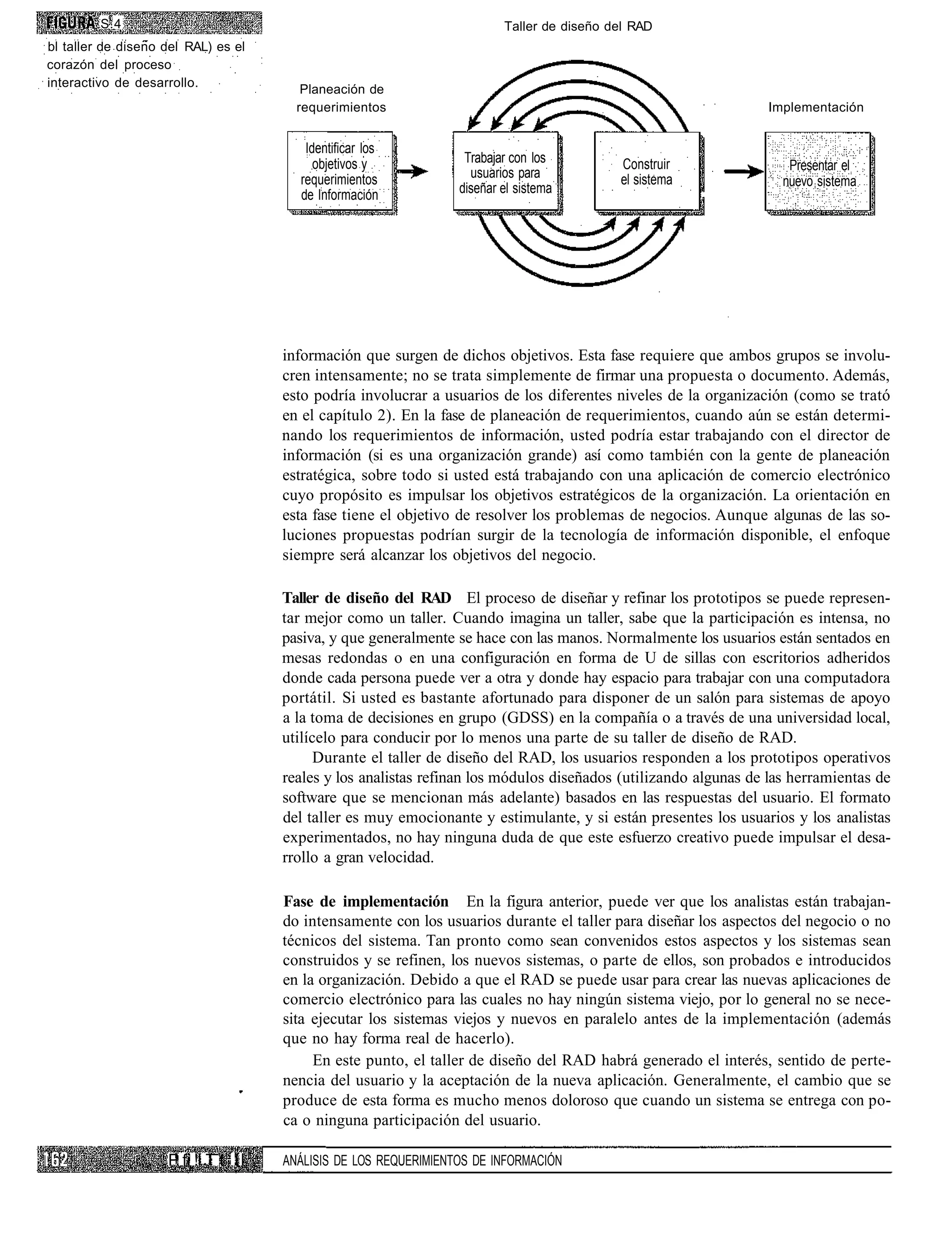 S.4                                                             Taller de diseño del RAD
bl taller de diseno del RAL) es el
corazón del proceso
interactivo de desarrollo.
                                        Planeación de
                                       requerimientos                                                           Implementación


                                        Identificar los
                                          objetivos y             Trabajar con los         Construir                Presentar el
                                       requerimientos              usuarios para           el sistema
                                                                 diseñar el sistema                                nuevo sistema
                                       de Información




                                     información que surgen de dichos objetivos. Esta fase requiere que ambos grupos se involu-
                                     cren intensamente; no se trata simplemente de firmar una propuesta o documento. Además,
                                     esto podría involucrar a usuarios de los diferentes niveles de la organización (como se trató
                                     en el capítulo 2). En la fase de planeación de requerimientos, cuando aún se están determi-
                                     nando los requerimientos de información, usted podría estar trabajando con el director de
                                     información (si es una organización grande) así como también con la gente de planeación
                                     estratégica, sobre todo si usted está trabajando con una aplicación de comercio electrónico
                                     cuyo propósito es impulsar los objetivos estratégicos de la organización. La orientación en
                                     esta fase tiene el objetivo de resolver los problemas de negocios. Aunque algunas de las so-
                                     luciones propuestas podrían surgir de la tecnología de información disponible, el enfoque
                                     siempre será alcanzar los objetivos del negocio.

                                     Taller de diseño del RAD El proceso de diseñar y refinar los prototipos se puede represen-
                                     tar mejor como un taller. Cuando imagina un taller, sabe que la participación es intensa, no
                                     pasiva, y que generalmente se hace con las manos. Normalmente los usuarios están sentados en
                                     mesas redondas o en una configuración en forma de U de sillas con escritorios adheridos
                                     donde cada persona puede ver a otra y donde hay espacio para trabajar con una computadora
                                     portátil. Si usted es bastante afortunado para disponer de un salón para sistemas de apoyo
                                     a la toma de decisiones en grupo (GDSS) en la compañía o a través de una universidad local,
                                     utilícelo para conducir por lo menos una parte de su taller de diseño de RAD.
                                           Durante el taller de diseño del RAD, los usuarios responden a los prototipos operativos
                                     reales y los analistas refinan los módulos diseñados (utilizando algunas de las herramientas de
                                     software que se mencionan más adelante) basados en las respuestas del usuario. El formato
                                     del taller es muy emocionante y estimulante, y si están presentes los usuarios y los analistas
                                     experimentados, no hay ninguna duda de que este esfuerzo creativo puede impulsar el desa-
                                     rrollo a gran velocidad.

                                     Fase de implementación En la figura anterior, puede ver que los analistas están trabajan-
                                     do intensamente con los usuarios durante el taller para diseñar los aspectos del negocio o no
                                     técnicos del sistema. Tan pronto como sean convenidos estos aspectos y los sistemas sean
                                     construidos y se refinen, los nuevos sistemas, o parte de ellos, son probados e introducidos
                                     en la organización. Debido a que el RAD se puede usar para crear las nuevas aplicaciones de
                                     comercio electrónico para las cuales no hay ningún sistema viejo, por lo general no se nece-
                                     sita ejecutar los sistemas viejos y nuevos en paralelo antes de la implementación (además
                                     que no hay forma real de hacerlo).
                                          En este punto, el taller de diseño del RAD habrá generado el interés, sentido de perte-
                                     nencia del usuario y la aceptación de la nueva aplicación. Generalmente, el cambio que se
                                     produce de esta forma es mucho menos doloroso que cuando un sistema se entrega con po-
                                     ca o ninguna participación del usuario.

                    P fi !i T t II   ANÁLISIS DE LOS REQUERIMIENTOS DE INFORMACIÓN
 