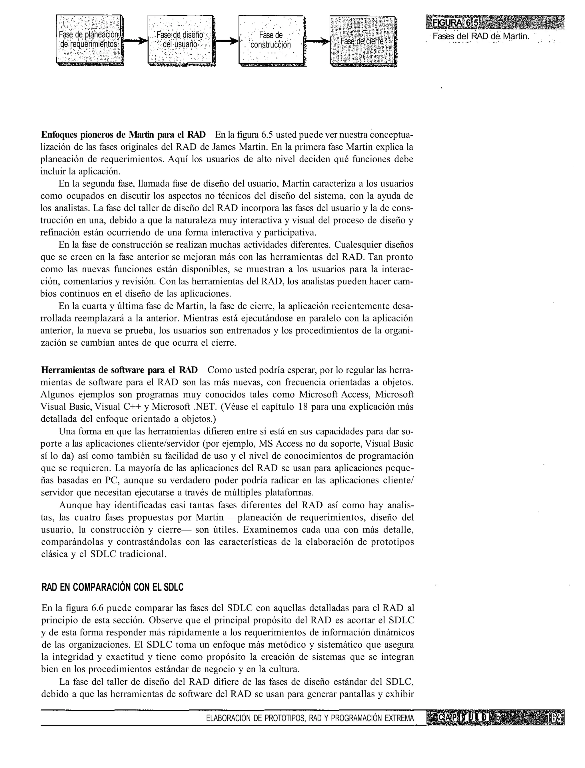 FIGURA 6.5
    Fase de planeación        Fase de diseño                Fase de                                    Fases del RAD de Martin.
    de requerimientos           del usuario               construcción           Fase de cierre




Enfoques pioneros de Martin para el RAD En la figura 6.5 usted puede ver nuestra conceptua-
lización de las fases originales del RAD de James Martin. En la primera fase Martin explica la
planeación de requerimientos. Aquí los usuarios de alto nivel deciden qué funciones debe
incluir la aplicación.
     En la segunda fase, llamada fase de diseño del usuario, Martin caracteriza a los usuarios
como ocupados en discutir los aspectos no técnicos del diseño del sistema, con la ayuda de
los analistas. La fase del taller de diseño del RAD incorpora las fases del usuario y la de cons-
trucción en una, debido a que la naturaleza muy interactiva y visual del proceso de diseño y
refinación están ocurriendo de una forma interactiva y participativa.
     En la fase de construcción se realizan muchas actividades diferentes. Cualesquier diseños
que se creen en la fase anterior se mejoran más con las herramientas del RAD. Tan pronto
como las nuevas funciones están disponibles, se muestran a los usuarios para la interac-
ción, comentarios y revisión. Con las herramientas del RAD, los analistas pueden hacer cam-
bios continuos en el diseño de las aplicaciones.
     En la cuarta y última fase de Martin, la fase de cierre, la aplicación recientemente desa-
rrollada reemplazará a la anterior. Mientras está ejecutándose en paralelo con la aplicación
anterior, la nueva se prueba, los usuarios son entrenados y los procedimientos de la organi-
zación se cambian antes de que ocurra el cierre.

Herramientas de software para el RAD Como usted podría esperar, por lo regular las herra-
mientas de software para el RAD son las más nuevas, con frecuencia orientadas a objetos.
Algunos ejemplos son programas muy conocidos tales como Microsoft Access, Microsoft
Visual Basic, Visual C++ y Microsoft .NET. (Véase el capítulo 18 para una explicación más
detallada del enfoque orientado a objetos.)
     Una forma en que las herramientas difieren entre sí está en sus capacidades para dar so-
porte a las aplicaciones cliente/servidor (por ejemplo, MS Access no da soporte, Visual Basic
sí lo da) así como también su facilidad de uso y el nivel de conocimientos de programación
que se requieren. La mayoría de las aplicaciones del RAD se usan para aplicaciones peque-
ñas basadas en PC, aunque su verdadero poder podría radicar en las aplicaciones cliente/
servidor que necesitan ejecutarse a través de múltiples plataformas.
     Aunque hay identificadas casi tantas fases diferentes del RAD así como hay analis-
tas, las cuatro fases propuestas por Martin —planeación de requerimientos, diseño del
usuario, la construcción y cierre— son útiles. Examinemos cada una con más detalle,
comparándolas y contrastándolas con las características de la elaboración de prototipos
clásica y el SDLC tradicional.


RAD EN COMPARACIÓN CON EL SDLC
En la figura 6.6 puede comparar las fases del SDLC con aquellas detalladas para el RAD al
principio de esta sección. Observe que el principal propósito del RAD es acortar el SDLC
y de esta forma responder más rápidamente a los requerimientos de información dinámicos
de las organizaciones. El SDLC toma un enfoque más metódico y sistemático que asegura
la integridad y exactitud y tiene como propósito la creación de sistemas que se integran
bien en los procedimientos estándar de negocio y en la cultura.
     La fase del taller de diseño del RAD difiere de las fases de diseño estándar del SDLC,
debido a que las herramientas de software del RAD se usan para generar pantallas y exhibir

                                               ELABORACIÓN DE PROTOTIPOS, RAD Y PROGRAMACIÓN EXTREMA    CAPITULO      b
 