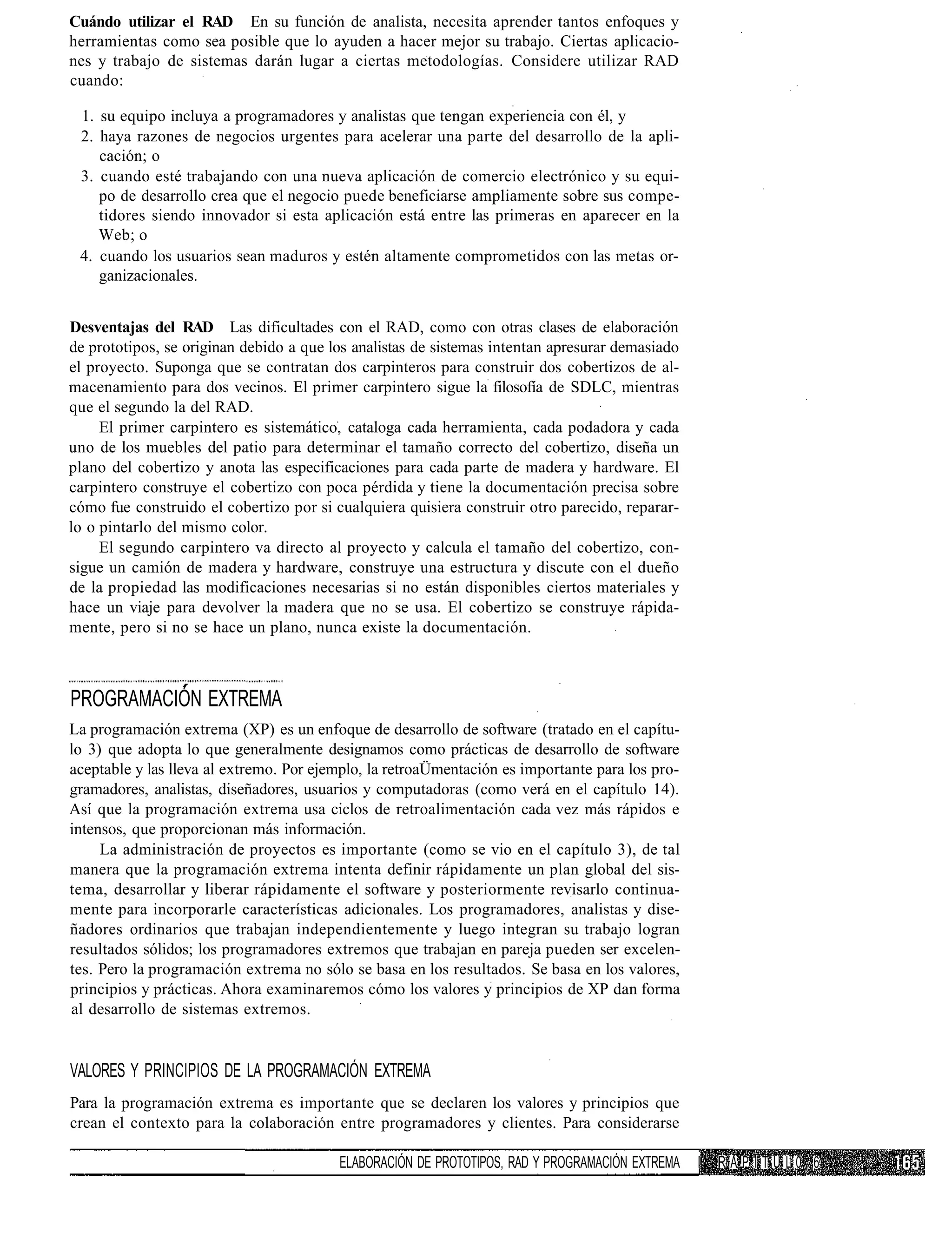 Cuándo utilizar el RAD En su función de analista, necesita aprender tantos enfoques y
herramientas como sea posible que lo ayuden a hacer mejor su trabajo. Ciertas aplicacio-
nes y trabajo de sistemas darán lugar a ciertas metodologías. Considere utilizar RAD
cuando:

 1. su equipo incluya a programadores y analistas que tengan experiencia con él, y
 2. haya razones de negocios urgentes para acelerar una parte del desarrollo de la apli-
    cación; o
 3. cuando esté trabajando con una nueva aplicación de comercio electrónico y su equi-
    po de desarrollo crea que el negocio puede beneficiarse ampliamente sobre sus compe-
    tidores siendo innovador si esta aplicación está entre las primeras en aparecer en la
    Web; o
 4. cuando los usuarios sean maduros y estén altamente comprometidos con las metas or-
    ganizacionales.


Desventajas del RAD Las dificultades con el RAD, como con otras clases de elaboración
de prototipos, se originan debido a que los analistas de sistemas intentan apresurar demasiado
el proyecto. Suponga que se contratan dos carpinteros para construir dos cobertizos de al-
macenamiento para dos vecinos. El primer carpintero sigue la filosofía de SDLC, mientras
que el segundo la del RAD.
     El primer carpintero es sistemático, cataloga cada herramienta, cada podadora y cada
uno de los muebles del patio para determinar el tamaño correcto del cobertizo, diseña un
plano del cobertizo y anota las especificaciones para cada parte de madera y hardware. El
carpintero construye el cobertizo con poca pérdida y tiene la documentación precisa sobre
cómo fue construido el cobertizo por si cualquiera quisiera construir otro parecido, reparar-
lo o pintarlo del mismo color.
     El segundo carpintero va directo al proyecto y calcula el tamaño del cobertizo, con-
sigue un camión de madera y hardware, construye una estructura y discute con el dueño
de la propiedad las modificaciones necesarias si no están disponibles ciertos materiales y
hace un viaje para devolver la madera que no se usa. El cobertizo se construye rápida-
mente, pero si no se hace un plano, nunca existe la documentación.



PROGRAMACIÓN EXTREMA
La programación extrema (XP) es un enfoque de desarrollo de software (tratado en el capítu-
lo 3) que adopta lo que generalmente designamos como prácticas de desarrollo de software
aceptable y las lleva al extremo. Por ejemplo, la retroaÜmentación es importante para los pro-
gramadores, analistas, diseñadores, usuarios y computadoras (como verá en el capítulo 14).
Así que la programación extrema usa ciclos de retroalimentación cada vez más rápidos e
intensos, que proporcionan más información.
     La administración de proyectos es importante (como se vio en el capítulo 3), de tal
manera que la programación extrema intenta definir rápidamente un plan global del sis-
tema, desarrollar y liberar rápidamente el software y posteriormente revisarlo continua-
mente para incorporarle características adicionales. Los programadores, analistas y dise-
ñadores ordinarios que trabajan independientemente y luego integran su trabajo logran
resultados sólidos; los programadores extremos que trabajan en pareja pueden ser excelen-
tes. Pero la programación extrema no sólo se basa en los resultados. Se basa en los valores,
principios y prácticas. Ahora examinaremos cómo los valores y principios de XP dan forma
al desarrollo de sistemas extremos.


VALORES Y PRINCIPIOS DE LA PROGRAMACIÓN EXTREMA
Para la programación extrema es importante que se declaren los valores y principios que
crean el contexto para la colaboración entre programadores y clientes. Para considerarse

                                         ELABORACIÓN DE PROTOTIPOS, RAD Y PROGRAMACIÓN EXTREMA   I   RAPITUL0 6
 