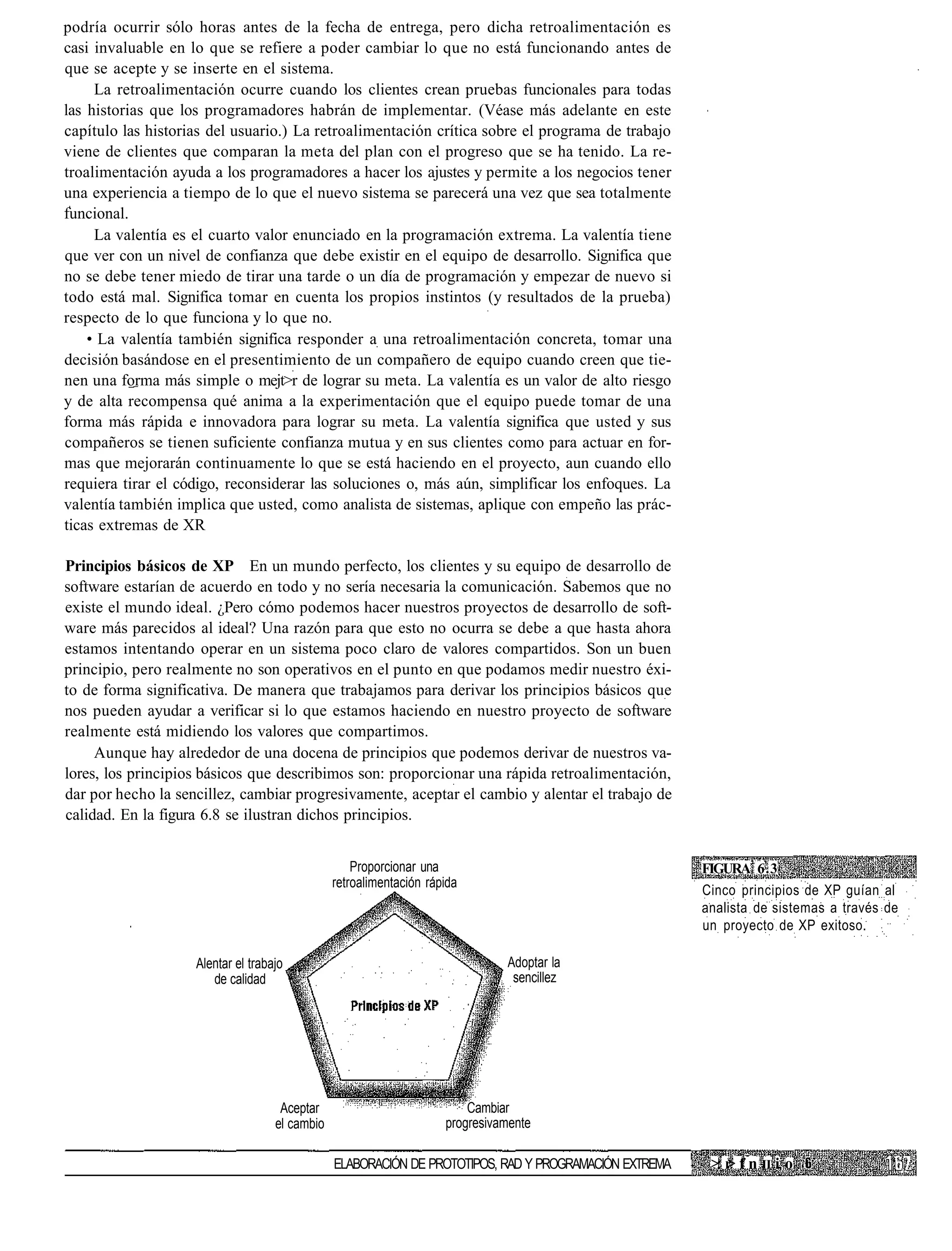 podría ocurrir sólo horas antes de la fecha de entrega, pero dicha retroalimentación es
casi invaluable en lo que se refiere a poder cambiar lo que no está funcionando antes de
que se acepte y se inserte en el sistema.
     La retroalimentación ocurre cuando los clientes crean pruebas funcionales para todas
las historias que los programadores habrán de implementar. (Véase más adelante en este
capítulo las historias del usuario.) La retroalimentación crítica sobre el programa de trabajo
viene de clientes que comparan la meta del plan con el progreso que se ha tenido. La re-
troalimentación ayuda a los programadores a hacer los ajustes y permite a los negocios tener
una experiencia a tiempo de lo que el nuevo sistema se parecerá una vez que sea totalmente
funcional.
     La valentía es el cuarto valor enunciado en la programación extrema. La valentía tiene
que ver con un nivel de confianza que debe existir en el equipo de desarrollo. Significa que
no se debe tener miedo de tirar una tarde o un día de programación y empezar de nuevo si
todo está mal. Significa tomar en cuenta los propios instintos (y resultados de la prueba)
respecto de lo que funciona y lo que no.
    • La valentía también significa responder a una retroalimentación concreta, tomar una
decisión basándose en el presentimiento de un compañero de equipo cuando creen que tie-
nen una forma más simple o mejt>r de lograr su meta. La valentía es un valor de alto riesgo
y de alta recompensa qué anima a la experimentación que el equipo puede tomar de una
forma más rápida e innovadora para lograr su meta. La valentía significa que usted y sus
compañeros se tienen suficiente confianza mutua y en sus clientes como para actuar en for-
mas que mejorarán continuamente lo que se está haciendo en el proyecto, aun cuando ello
requiera tirar el código, reconsiderar las soluciones o, más aún, simplificar los enfoques. La
valentía también implica que usted, como analista de sistemas, aplique con empeño las prác-
ticas extremas de XR

Principios básicos de XP En un mundo perfecto, los clientes y su equipo de desarrollo de
software estarían de acuerdo en todo y no sería necesaria la comunicación. Sabemos que no
existe el mundo ideal. ¿Pero cómo podemos hacer nuestros proyectos de desarrollo de soft-
ware más parecidos al ideal? Una razón para que esto no ocurra se debe a que hasta ahora
estamos intentando operar en un sistema poco claro de valores compartidos. Son un buen
principio, pero realmente no son operativos en el punto en que podamos medir nuestro éxi-
to de forma significativa. De manera que trabajamos para derivar los principios básicos que
nos pueden ayudar a verificar si lo que estamos haciendo en nuestro proyecto de software
realmente está midiendo los valores que compartimos.
     Aunque hay alrededor de una docena de principios que podemos derivar de nuestros va-
lores, los principios básicos que describimos son: proporcionar una rápida retroalimentación,
dar por hecho la sencillez, cambiar progresivamente, aceptar el cambio y alentar el trabajo de
calidad. En la figura 6.8 se ilustran dichos principios.


                                                    Proporcionar una                                    FIGURA 6.3
                                                retroalimentación rápida
                                                                                                        Cinco principios de XP guían al
                                                                                                        analista de sistemas a través de
                                                                                                        un proyecto de XP exitoso.

                    Alentar el trabajo                                         Adoptar la
                       de calidad                                               sencillez




                                     Aceptar                             Cambiar
                                    el cambio                        progresivamente

                                                ELABORACIÓN DE PROTOTIPOS, RAD Y PROGRAMACIÓN EXTREMA    >: r f n II i o
                                                                                                            >
 