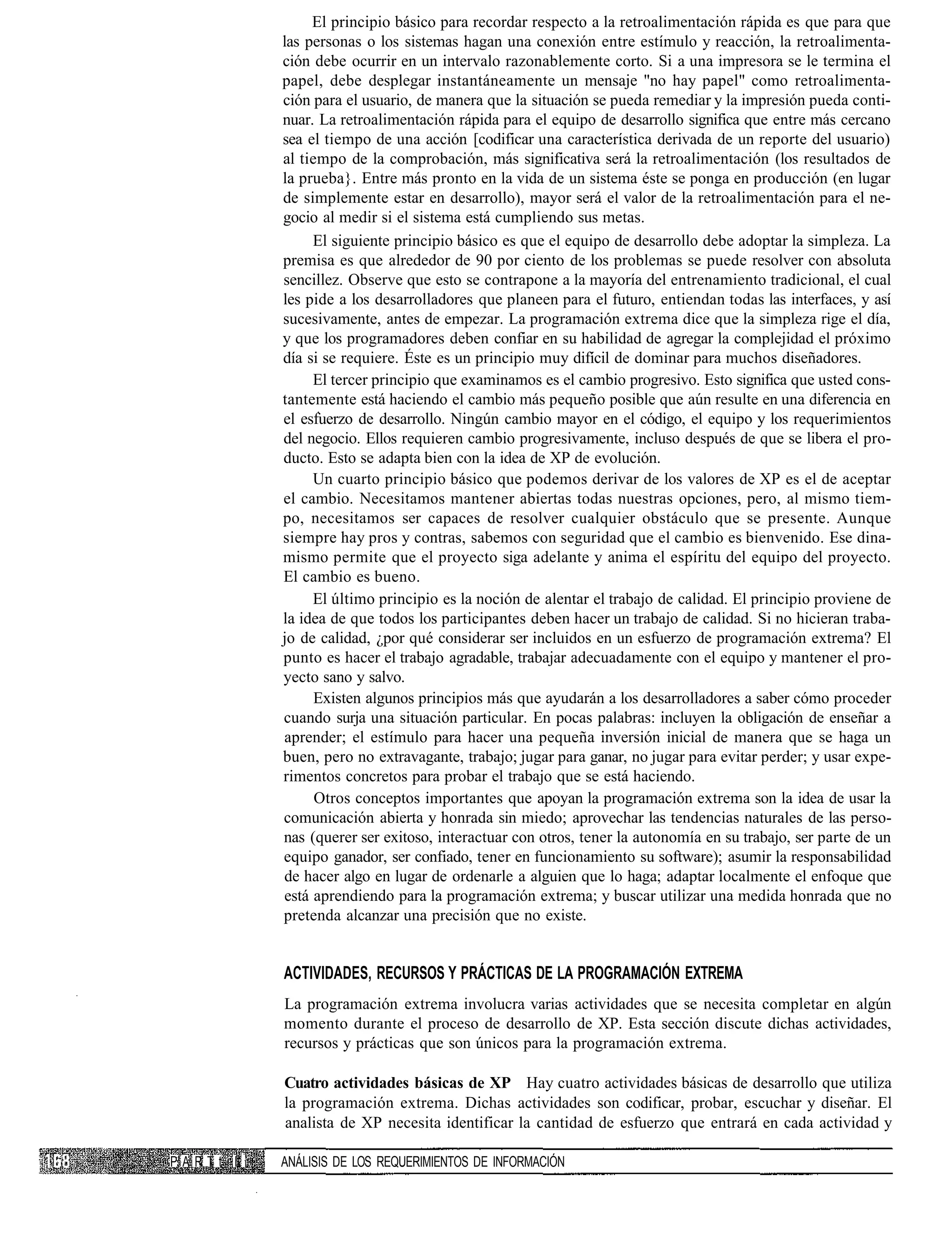El principio básico para recordar respecto a la retroalimentación rápida es que para que
               las personas o los sistemas hagan una conexión entre estímulo y reacción, la retroalimenta-
               ción debe ocurrir en un intervalo razonablemente corto. Si a una impresora se le termina el
               papel, debe desplegar instantáneamente un mensaje "no hay papel" como retroalimenta-
               ción para el usuario, de manera que la situación se pueda remediar y la impresión pueda conti-
               nuar. La retroalimentación rápida para el equipo de desarrollo significa que entre más cercano
               sea el tiempo de una acción [codificar una característica derivada de un reporte del usuario)
               al tiempo de la comprobación, más significativa será la retroalimentación (los resultados de
               la prueba}. Entre más pronto en la vida de un sistema éste se ponga en producción (en lugar
               de simplemente estar en desarrollo), mayor será el valor de la retroalimentación para el ne-
               gocio al medir si el sistema está cumpliendo sus metas.
                    El siguiente principio básico es que el equipo de desarrollo debe adoptar la simpleza. La
               premisa es que alrededor de 90 por ciento de los problemas se puede resolver con absoluta
               sencillez. Observe que esto se contrapone a la mayoría del entrenamiento tradicional, el cual
               les pide a los desarrolladores que planeen para el futuro, entiendan todas las interfaces, y así
               sucesivamente, antes de empezar. La programación extrema dice que la simpleza rige el día,
               y que los programadores deben confiar en su habilidad de agregar la complejidad el próximo
               día si se requiere. Éste es un principio muy difícil de dominar para muchos diseñadores.
                    El tercer principio que examinamos es el cambio progresivo. Esto significa que usted cons-
               tantemente está haciendo el cambio más pequeño posible que aún resulte en una diferencia en
               el esfuerzo de desarrollo. Ningún cambio mayor en el código, el equipo y los requerimientos
               del negocio. Ellos requieren cambio progresivamente, incluso después de que se libera el pro-
               ducto. Esto se adapta bien con la idea de XP de evolución.
                    Un cuarto principio básico que podemos derivar de los valores de XP es el de aceptar
               el cambio. Necesitamos mantener abiertas todas nuestras opciones, pero, al mismo tiem-
               po, necesitamos ser capaces de resolver cualquier obstáculo que se presente. Aunque
               siempre hay pros y contras, sabemos con seguridad que el cambio es bienvenido. Ese dina-
               mismo permite que el proyecto siga adelante y anima el espíritu del equipo del proyecto.
               El cambio es bueno.
                    El último principio es la noción de alentar el trabajo de calidad. El principio proviene de
               la idea de que todos los participantes deben hacer un trabajo de calidad. Si no hicieran traba-
               jo de calidad, ¿por qué considerar ser incluidos en un esfuerzo de programación extrema? El
               punto es hacer el trabajo agradable, trabajar adecuadamente con el equipo y mantener el pro-
               yecto sano y salvo.
                     Existen algunos principios más que ayudarán a los desarrolladores a saber cómo proceder
               cuando surja una situación particular. En pocas palabras: incluyen la obligación de enseñar a
               aprender; el estímulo para hacer una pequeña inversión inicial de manera que se haga un
               buen, pero no extravagante, trabajo; jugar para ganar, no jugar para evitar perder; y usar expe-
               rimentos concretos para probar el trabajo que se está haciendo.
                     Otros conceptos importantes que apoyan la programación extrema son la idea de usar la
               comunicación abierta y honrada sin miedo; aprovechar las tendencias naturales de las perso-
               nas (querer ser exitoso, interactuar con otros, tener la autonomía en su trabajo, ser parte de un
               equipo ganador, ser confiado, tener en funcionamiento su software); asumir la responsabilidad
               de hacer algo en lugar de ordenarle a alguien que lo haga; adaptar localmente el enfoque que
               está aprendiendo para la programación extrema; y buscar utilizar una medida honrada que no
               pretenda alcanzar una precisión que no existe.


               ACTIVIDADES, RECURSOS Y PRÁCTICAS DE LA PROGRAMACIÓN EXTREMA
               La programación extrema involucra varias actividades que se necesita completar en algún
               momento durante el proceso de desarrollo de XP. Esta sección discute dichas actividades,
               recursos y prácticas que son únicos para la programación extrema.

               Cuatro actividades básicas de XP Hay cuatro actividades básicas de desarrollo que utiliza
               la programación extrema. Dichas actividades son codificar, probar, escuchar y diseñar. El
               analista de XP necesita identificar la cantidad de esfuerzo que entrará en cada actividad y

P A R T t II   ANÁLISIS DE LOS REQUERIMIENTOS DE INFORMACIÓN
 