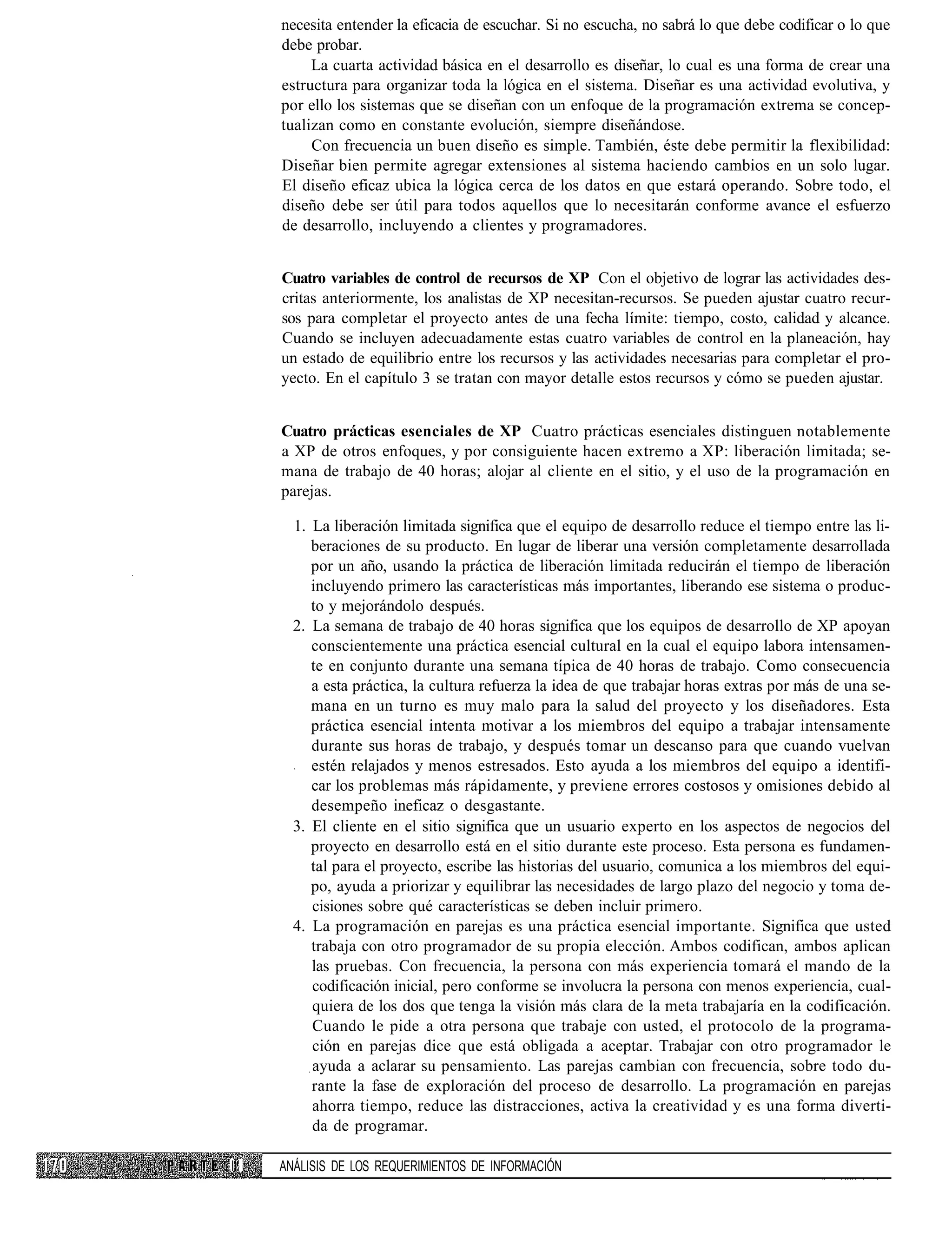 necesita entender la eficacia de escuchar. Si no escucha, no sabrá lo que debe codificar o lo que
     debe probar.
          La cuarta actividad básica en el desarrollo es diseñar, lo cual es una forma de crear una
     estructura para organizar toda la lógica en el sistema. Diseñar es una actividad evolutiva, y
     por ello los sistemas que se diseñan con un enfoque de la programación extrema se concep-
     tualizan como en constante evolución, siempre diseñándose.
          Con frecuencia un buen diseño es simple. También, éste debe permitir la flexibilidad:
     Diseñar bien permite agregar extensiones al sistema haciendo cambios en un solo lugar.
     El diseño eficaz ubica la lógica cerca de los datos en que estará operando. Sobre todo, el
     diseño debe ser útil para todos aquellos que lo necesitarán conforme avance el esfuerzo
     de desarrollo, incluyendo a clientes y programadores.


     Cuatro variables de control de recursos de XP Con el objetivo de lograr las actividades des-
     critas anteriormente, los analistas de XP necesitan-recursos. Se pueden ajustar cuatro recur-
     sos para completar el proyecto antes de una fecha límite: tiempo, costo, calidad y alcance.
     Cuando se incluyen adecuadamente estas cuatro variables de control en la planeación, hay
     un estado de equilibrio entre los recursos y las actividades necesarias para completar el pro-
     yecto. En el capítulo 3 se tratan con mayor detalle estos recursos y cómo se pueden ajustar.


     Cuatro prácticas esenciales de XP Cuatro prácticas esenciales distinguen notablemente
     a XP de otros enfoques, y por consiguiente hacen extremo a XP: liberación limitada; se-
     mana de trabajo de 40 horas; alojar al cliente en el sitio, y el uso de la programación en
     parejas.

       1. La liberación limitada significa que el equipo de desarrollo reduce el tiempo entre las li-
          beraciones de su producto. En lugar de liberar una versión completamente desarrollada
          por un año, usando la práctica de liberación limitada reducirán el tiempo de liberación
          incluyendo primero las características más importantes, liberando ese sistema o produc-
          to y mejorándolo después.
       2. La semana de trabajo de 40 horas significa que los equipos de desarrollo de XP apoyan
          conscientemente una práctica esencial cultural en la cual el equipo labora intensamen-
          te en conjunto durante una semana típica de 40 horas de trabajo. Como consecuencia
          a esta práctica, la cultura refuerza la idea de que trabajar horas extras por más de una se-
          mana en un turno es muy malo para la salud del proyecto y los diseñadores. Esta
          práctica esencial intenta motivar a los miembros del equipo a trabajar intensamente
          durante sus horas de trabajo, y después tomar un descanso para que cuando vuelvan
          estén relajados y menos estresados. Esto ayuda a los miembros del equipo a identifi-
          car los problemas más rápidamente, y previene errores costosos y omisiones debido al
          desempeño ineficaz o desgastante.
       3. El cliente en el sitio significa que un usuario experto en los aspectos de negocios del
          proyecto en desarrollo está en el sitio durante este proceso. Esta persona es fundamen-
          tal para el proyecto, escribe las historias del usuario, comunica a los miembros del equi-
          po, ayuda a priorizar y equilibrar las necesidades de largo plazo del negocio y toma de-
          cisiones sobre qué características se deben incluir primero.
       4. La programación en parejas es una práctica esencial importante. Significa que usted
          trabaja con otro programador de su propia elección. Ambos codifican, ambos aplican
          las pruebas. Con frecuencia, la persona con más experiencia tomará el mando de la
          codificación inicial, pero conforme se involucra la persona con menos experiencia, cual-
          quiera de los dos que tenga la visión más clara de la meta trabajaría en la codificación.
          Cuando le pide a otra persona que trabaje con usted, el protocolo de la programa-
          ción en parejas dice que está obligada a aceptar. Trabajar con otro programador le
          ayuda a aclarar su pensamiento. Las parejas cambian con frecuencia, sobre todo du-
          rante la fase de exploración del proceso de desarrollo. La programación en parejas
          ahorra tiempo, reduce las distracciones, activa la creatividad y es una forma diverti-
          da de programar.

II   ANÁLISIS DE LOS REQUERIMIENTOS DE INFORMACIÓN
 