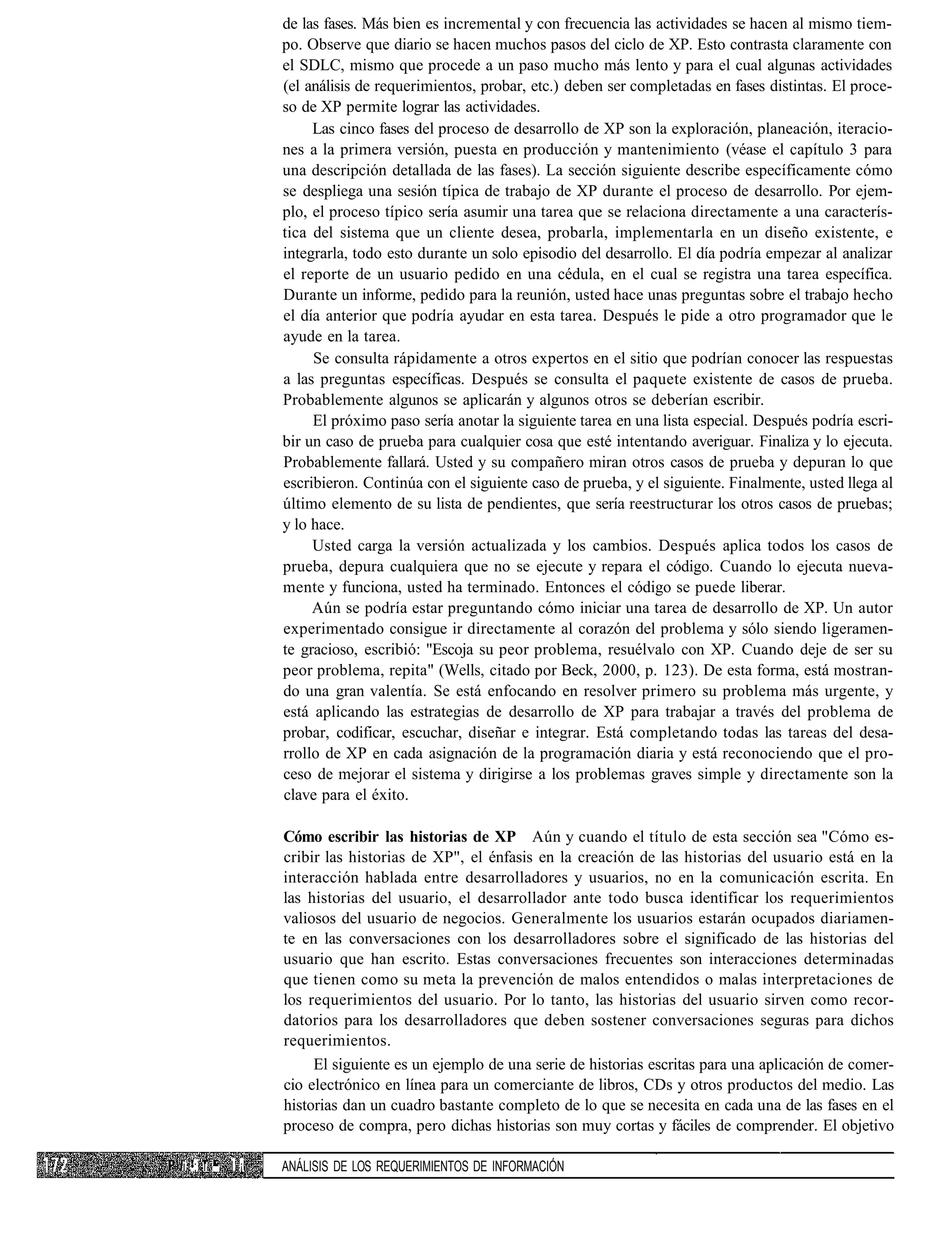 de las fases. Más bien es incremental y con frecuencia las actividades se hacen al mismo tiem-
               po. Observe que diario se hacen muchos pasos del ciclo de XP. Esto contrasta claramente con
               el SDLC, mismo que procede a un paso mucho más lento y para el cual algunas actividades
               (el análisis de requerimientos, probar, etc.) deben ser completadas en fases distintas. El proce-
               so de XP permite lograr las actividades.
                    Las cinco fases del proceso de desarrollo de XP son la exploración, planeación, iteracio-
               nes a la primera versión, puesta en producción y mantenimiento (véase el capítulo 3 para
               una descripción detallada de las fases). La sección siguiente describe específicamente cómo
               se despliega una sesión típica de trabajo de XP durante el proceso de desarrollo. Por ejem-
               plo, el proceso típico sería asumir una tarea que se relaciona directamente a una caracterís-
               tica del sistema que un cliente desea, probarla, implementarla en un diseño existente, e
               integrarla, todo esto durante un solo episodio del desarrollo. El día podría empezar al analizar
               el reporte de un usuario pedido en una cédula, en el cual se registra una tarea específica.
               Durante un informe, pedido para la reunión, usted hace unas preguntas sobre el trabajo hecho
               el día anterior que podría ayudar en esta tarea. Después le pide a otro programador que le
               ayude en la tarea.
                    Se consulta rápidamente a otros expertos en el sitio que podrían conocer las respuestas
               a las preguntas específicas. Después se consulta el paquete existente de casos de prueba.
               Probablemente algunos se aplicarán y algunos otros se deberían escribir.
                    El próximo paso sería anotar la siguiente tarea en una lista especial. Después podría escri-
               bir un caso de prueba para cualquier cosa que esté intentando averiguar. Finaliza y lo ejecuta.
               Probablemente fallará. Usted y su compañero miran otros casos de prueba y depuran lo que
               escribieron. Continúa con el siguiente caso de prueba, y el siguiente. Finalmente, usted llega al
               último elemento de su lista de pendientes, que sería reestructurar los otros casos de pruebas;
               y lo hace.
                    Usted carga la versión actualizada y los cambios. Después aplica todos los casos de
               prueba, depura cualquiera que no se ejecute y repara el código. Cuando lo ejecuta nueva-
               mente y funciona, usted ha terminado. Entonces el código se puede liberar.
                    Aún se podría estar preguntando cómo iniciar una tarea de desarrollo de XP. Un autor
               experimentado consigue ir directamente al corazón del problema y sólo siendo ligeramen-
               te gracioso, escribió: "Escoja su peor problema, resuélvalo con XP. Cuando deje de ser su
               peor problema, repita" (Wells, citado por Beck, 2000, p. 123). De esta forma, está mostran-
               do una gran valentía. Se está enfocando en resolver primero su problema más urgente, y
               está aplicando las estrategias de desarrollo de XP para trabajar a través del problema de
               probar, codificar, escuchar, diseñar e integrar. Está completando todas las tareas del desa-
               rrollo de XP en cada asignación de la programación diaria y está reconociendo que el pro-
               ceso de mejorar el sistema y dirigirse a los problemas graves simple y directamente son la
               clave para el éxito.

               Cómo escribir las historias de XP Aún y cuando el título de esta sección sea "Cómo es-
               cribir las historias de XP", el énfasis en la creación de las historias del usuario está en la
               interacción hablada entre desarrolladores y usuarios, no en la comunicación escrita. En
               las historias del usuario, el desarrollador ante todo busca identificar los requerimientos
               valiosos del usuario de negocios. Generalmente los usuarios estarán ocupados diariamen-
               te en las conversaciones con los desarrolladores sobre el significado de las historias del
               usuario que han escrito. Estas conversaciones frecuentes son interacciones determinadas
               que tienen como su meta la prevención de malos entendidos o malas interpretaciones de
               los requerimientos del usuario. Por lo tanto, las historias del usuario sirven como recor-
               datorios para los desarrolladores que deben sostener conversaciones seguras para dichos
               requerimientos.
                    El siguiente es un ejemplo de una serie de historias escritas para una aplicación de comer-
               cio electrónico en línea para un comerciante de libros, CDs y otros productos del medio. Las
               historias dan un cuadro bastante completo de lo que se necesita en cada una de las fases en el
               proceso de compra, pero dichas historias son muy cortas y fáciles de comprender. El objetivo

i •; i ^ I ¡   ANÁLISIS DE LOS REQUERIMIENTOS DE INFORMACIÓN
 