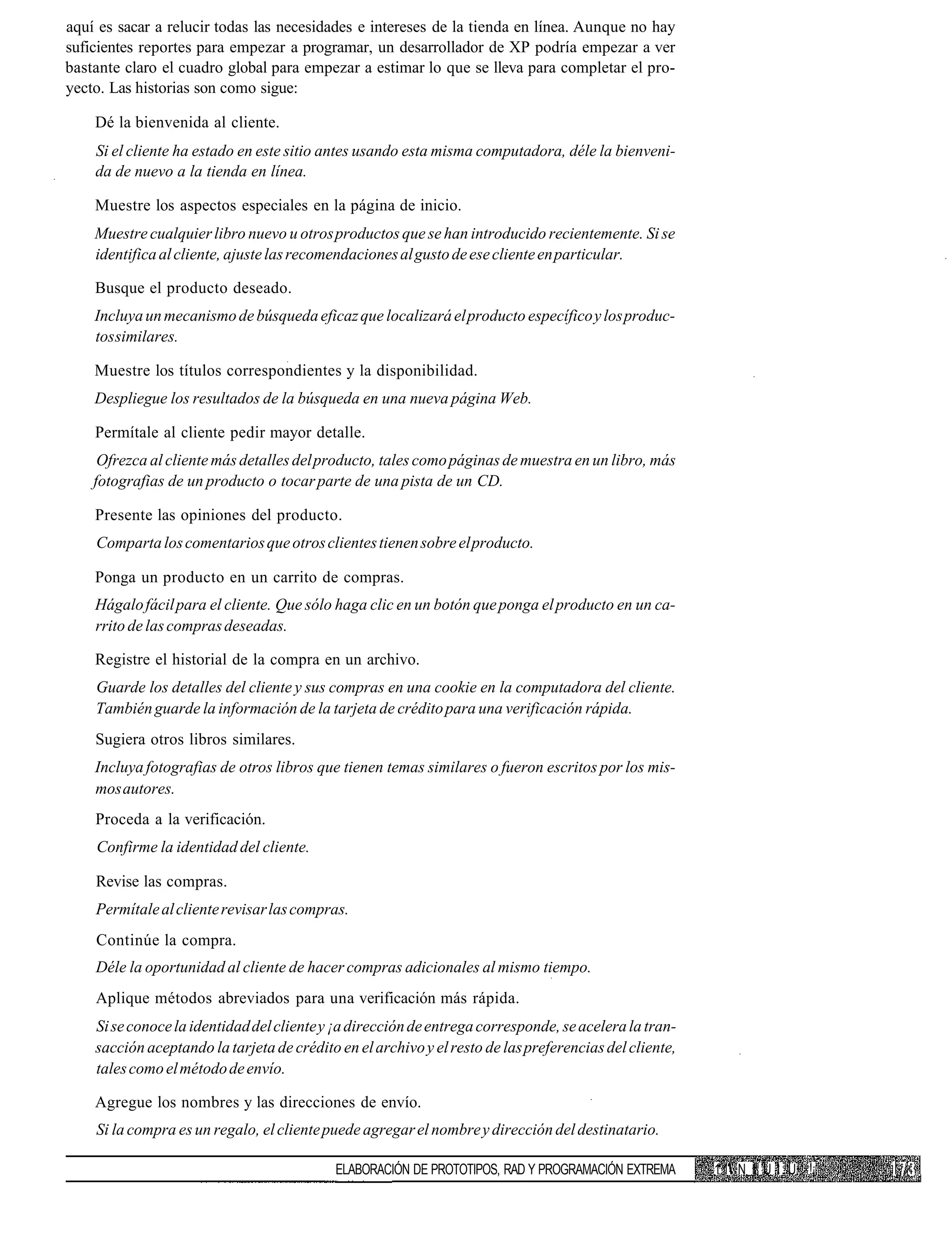 aquí es sacar a relucir todas las necesidades e intereses de la tienda en línea. Aunque no hay
suficientes reportes para empezar a programar, un desarrollador de XP podría empezar a ver
bastante claro el cuadro global para empezar a estimar lo que se lleva para completar el pro-
yecto. Las historias son como sigue:

    Dé la bienvenida al cliente.
    Si el cliente ha estado en este sitio antes usando esta misma computadora, déle la bienveni-
    da de nuevo a la tienda en línea.

    Muestre los aspectos especiales en la página de inicio.
    Muestre cualquier libro nuevo u otros productos que se han introducido recientemente. Si se
    identifica al cliente, ajuste las recomendaciones al gusto de ese cliente en particular.

    Busque el producto deseado.
    Incluya un mecanismo de búsqueda eficaz que localizará el producto específico y los produc-
    tos similares.

    Muestre los títulos correspondientes y la disponibilidad.
    Despliegue los resultados de la búsqueda en una nueva página Web.

    Permítale al cliente pedir mayor detalle.
     Ofrezca al cliente más detalles del producto, tales como páginas de muestra en un libro, más
    fotografias de un producto o tocar parte de una pista de un CD.

    Presente las opiniones del producto.
    Comparta los comentarios que otros clientes tienen sobre el producto.

    Ponga un producto en un carrito de compras.
    Hágalo fácil para el cliente. Que sólo haga clic en un botón que ponga el producto en un ca-
    rrito de las compras deseadas.

    Registre el historial de la compra en un archivo.
    Guarde los detalles del cliente y sus compras en una cookie en la computadora del cliente.
    También guarde la información de la tarjeta de crédito para una verificación rápida.
    Sugiera otros libros similares.
    Incluya fotografias de otros libros que tienen temas similares o fueron escritos por los mis-
    mos autores.
    Proceda a la verificación.
    Confirme la identidad del cliente.

    Revise las compras.
    Permítale al cliente revisar las compras.
    Continúe la compra.
    Déle la oportunidad al cliente de hacer compras adicionales al mismo tiempo.
    Aplique métodos abreviados para una verificación más rápida.
    Si se conoce la identidad del cliente y ¡a dirección de entrega corresponde, se acelera la tran-
    sacción aceptando la tarjeta de crédito en el archivo y el resto de las preferencias del cliente,
    tales como el método de envío.

    Agregue los nombres y las direcciones de envío.
    Si la compra es un regalo, el cliente puede agregar el nombre y dirección del destinatario.

                                            ELABORACIÓN DE PROTOTIPOS, RAD Y PROGRAMACIÓN EXTREMA       1.1 N I U I U !¡
 