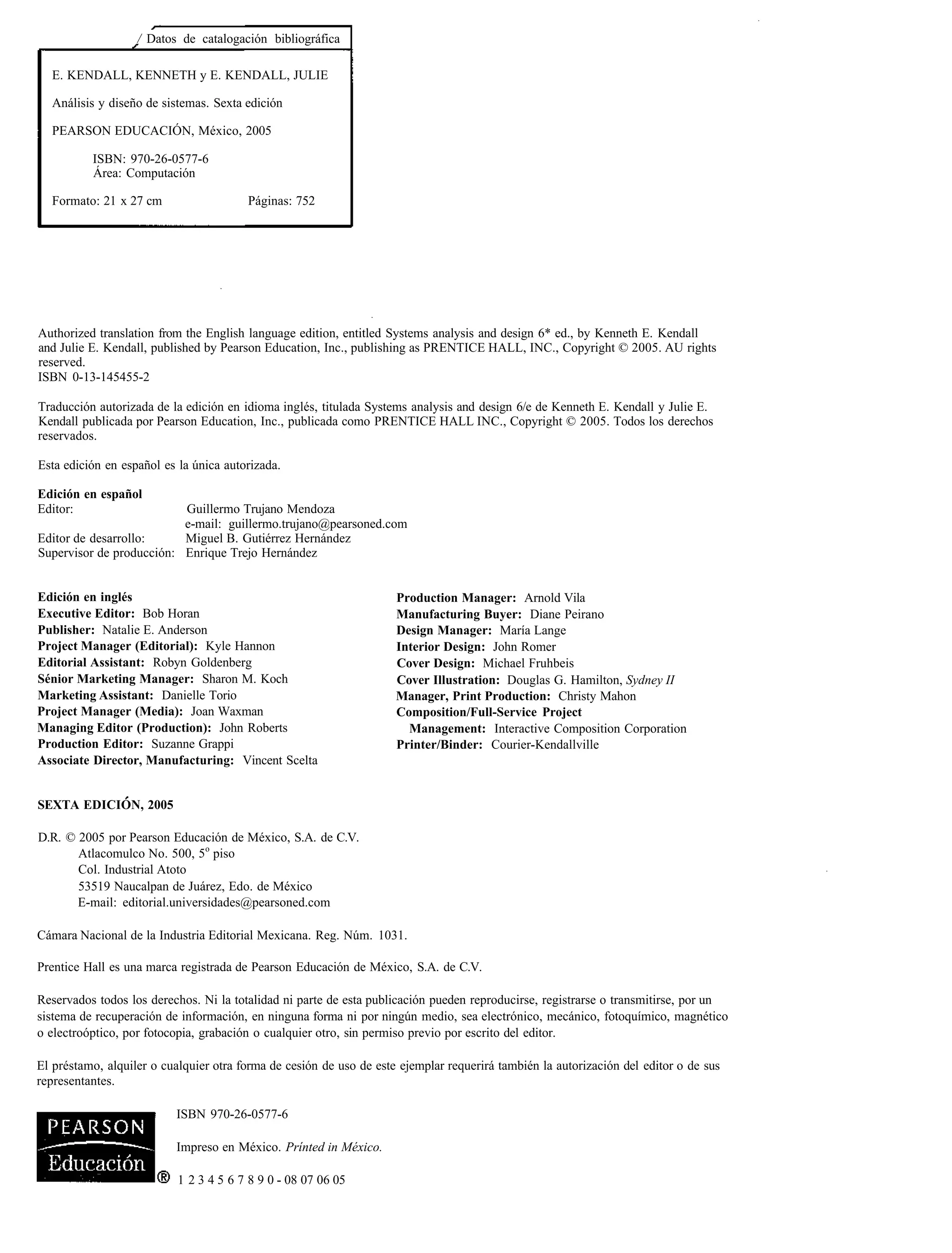 / Datos de catalogación bibliográfica

  E. KENDALL, KENNETH y E. KENDALL, JULIE

  Análisis y diseño de sistemas. Sexta edición

  PEARSON EDUCACIÓN, México, 2005

          ISBN: 970-26-0577-6
          Área: Computación

  Formato: 21 x 27 cm                   Páginas: 752




Authorized translation from the English language edition, entitled Systems analysis and design 6* ed., by Kenneth E. Kendall
and Julie E. Kendall, published by Pearson Education, Inc., publishing as PRENTICE HALL, INC., Copyright © 2005. AU rights
reserved.
ISBN 0-13-145455-2

Traducción autorizada de la edición en idioma inglés, titulada Systems analysis and design 6/e de Kenneth E. Kendall y Julie E.
Kendall publicada por Pearson Education, Inc., publicada como PRENTICE HALL INC., Copyright © 2005. Todos los derechos
reservados.

Esta edición en español es la única autorizada.

Edición en español
Editor:                   Guillermo Trujano Mendoza
                          e-mail: guillermo.trujano@pearsoned.com
Editor de desarrollo:     Miguel B. Gutiérrez Hernández
Supervisor de producción: Enrique Trejo Hernández


Edición en inglés                                                    Production Manager: Arnold Vila
Executive Editor: Bob Horan                                          Manufacturing Buyer: Diane Peirano
Publisher: Natalie E. Anderson                                       Design Manager: María Lange
Project Manager (Editorial): Kyle Hannon                             Interior Design: John Romer
Editorial Assistant: Robyn Goldenberg                                Cover Design: Michael Fruhbeis
Sénior Marketing Manager: Sharon M. Koch                             Cover Illustration: Douglas G. Hamilton, Sydney II
Marketing Assistant: Danielle Torio                                  Manager, Print Production: Christy Mahon
Project Manager (Media): Joan Waxman                                 Composition/Full-Service Project
Managing Editor (Production): John Roberts                             Management: Interactive Composition Corporation
Production Editor: Suzanne Grappi                                    Printer/Binder: Courier-Kendallville
Associate Director, Manufacturing: Vincent Scelta


SEXTA EDICIÓN, 2005

D.R. © 2005 por Pearson Educación de México, S.A. de C.V.
       Atlacomulco No. 500, 5o piso
       Col. Industrial Atoto
       53519 Naucalpan de Juárez, Edo. de México
       E-mail: editorial.universidades@pearsoned.com

Cámara Nacional de la Industria Editorial Mexicana. Reg. Núm. 1031.

Prentice Hall es una marca registrada de Pearson Educación de México, S.A. de C.V.

Reservados todos los derechos. Ni la totalidad ni parte de esta publicación pueden reproducirse, registrarse o transmitirse, por un
sistema de recuperación de información, en ninguna forma ni por ningún medio, sea electrónico, mecánico, fotoquímico, magnético
o electroóptico, por fotocopia, grabación o cualquier otro, sin permiso previo por escrito del editor.

El préstamo, alquiler o cualquier otra forma de cesión de uso de este ejemplar requerirá también la autorización del editor o de sus
representantes.

                          ISBN 970-26-0577-6

                          Impreso en México. Prínted in México.

                           1 2 3 4 5 6 7 8 9 0 - 08 07 06 05
 