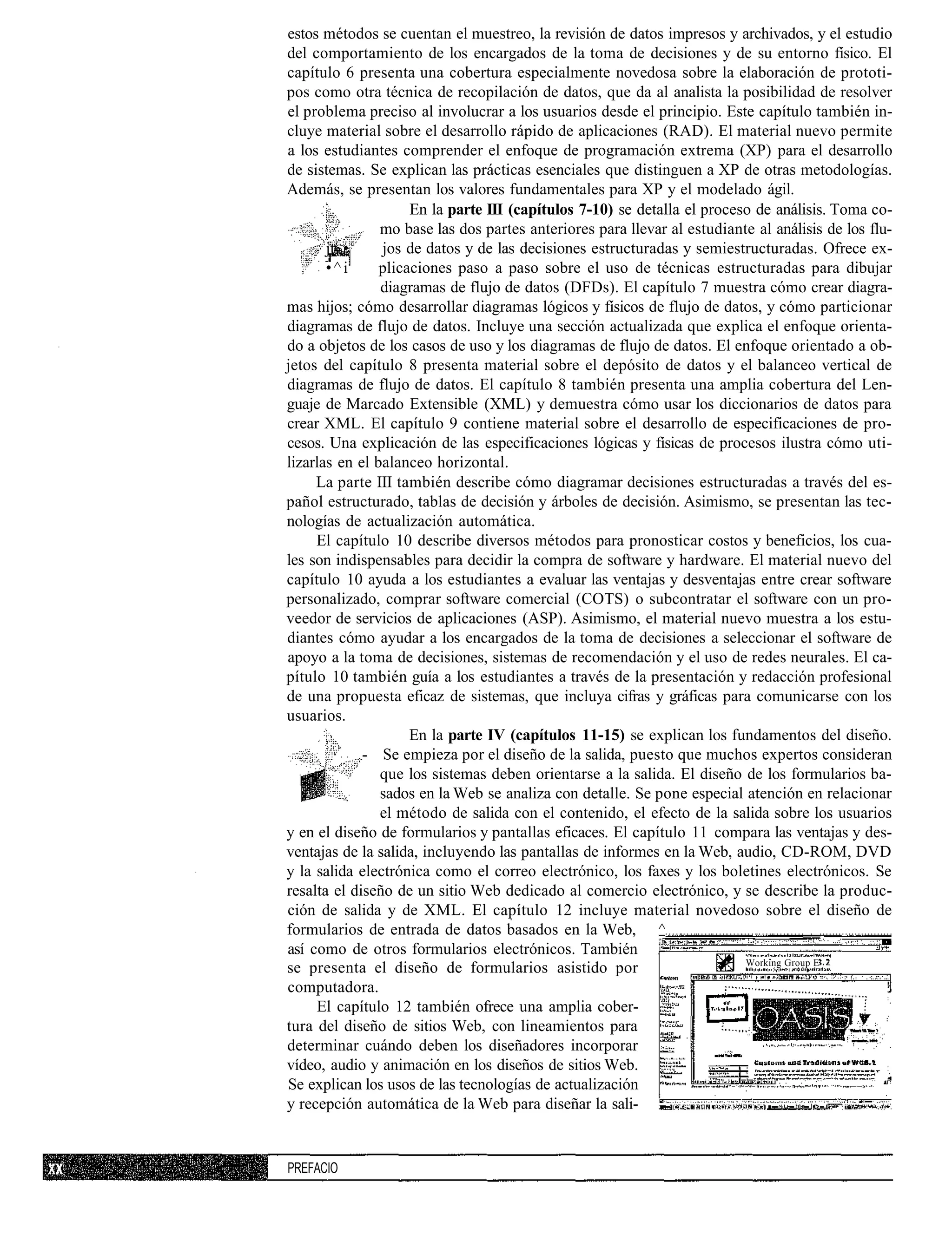 estos métodos se cuentan el muestreo, la revisión de datos impresos y archivados, y el estudio
del comportamiento de los encargados de la toma de decisiones y de su entorno físico. El
capítulo 6 presenta una cobertura especialmente novedosa sobre la elaboración de prototi-
pos como otra técnica de recopilación de datos, que da al analista la posibilidad de resolver
el problema preciso al involucrar a los usuarios desde el principio. Este capítulo también in-
cluye material sobre el desarrollo rápido de aplicaciones (RAD). El material nuevo permite
a los estudiantes comprender el enfoque de programación extrema (XP) para el desarrollo
de sistemas. Se explican las prácticas esenciales que distinguen a XP de otras metodologías.
Además, se presentan los valores fundamentales para XP y el modelado ágil.
                     En la parte III (capítulos 7-10) se detalla el proceso de análisis. Toma co-
                mo base las dos partes anteriores para llevar al estudiante al análisis de los flu-
       jt •     jos de datos y de las decisiones estructuradas y semiestructuradas. Ofrece ex-
       •^i      plicaciones paso a paso sobre el uso de técnicas estructuradas para dibujar
                diagramas de flujo de datos (DFDs). El capítulo 7 muestra cómo crear diagra-
mas hijos; cómo desarrollar diagramas lógicos y físicos de flujo de datos, y cómo particionar
diagramas de flujo de datos. Incluye una sección actualizada que explica el enfoque orienta-
do a objetos de los casos de uso y los diagramas de flujo de datos. El enfoque orientado a ob-
jetos del capítulo 8 presenta material sobre el depósito de datos y el balanceo vertical de
diagramas de flujo de datos. El capítulo 8 también presenta una amplia cobertura del Len-
guaje de Marcado Extensible (XML) y demuestra cómo usar los diccionarios de datos para
crear XML. El capítulo 9 contiene material sobre el desarrollo de especificaciones de pro-
cesos. Una explicación de las especificaciones lógicas y físicas de procesos ilustra cómo uti-
lizarlas en el balanceo horizontal.
     La parte III también describe cómo diagramar decisiones estructuradas a través del es-
pañol estructurado, tablas de decisión y árboles de decisión. Asimismo, se presentan las tec-
nologías de actualización automática.
     El capítulo 10 describe diversos métodos para pronosticar costos y beneficios, los cua-
les son indispensables para decidir la compra de software y hardware. El material nuevo del
capítulo 10 ayuda a los estudiantes a evaluar las ventajas y desventajas entre crear software
personalizado, comprar software comercial (COTS) o subcontratar el software con un pro-
veedor de servicios de aplicaciones (ASP). Asimismo, el material nuevo muestra a los estu-
diantes cómo ayudar a los encargados de la toma de decisiones a seleccionar el software de
apoyo a la toma de decisiones, sistemas de recomendación y el uso de redes neurales. El ca-
pítulo 10 también guía a los estudiantes a través de la presentación y redacción profesional
de una propuesta eficaz de sistemas, que incluya cifras y gráficas para comunicarse con los
usuarios.
                     En la parte IV (capítulos 11-15) se explican los fundamentos del diseño.
             - Se empieza por el diseño de la salida, puesto que muchos expertos consideran
                que los sistemas deben orientarse a la salida. El diseño de los formularios ba-
                sados en la Web se analiza con detalle. Se pone especial atención en relacionar
                el método de salida con el contenido, el efecto de la salida sobre los usuarios
y en el diseño de formularios y pantallas eficaces. El capítulo 11 compara las ventajas y des-
ventajas de la salida, incluyendo las pantallas de informes en la Web, audio, CD-ROM, DVD
y la salida electrónica como el correo electrónico, los faxes y los boletines electrónicos. Se
resalta el diseño de un sitio Web dedicado al comercio electrónico, y se describe la produc-
ción de salida y de XML. El capítulo 12 incluye material novedoso sobre el diseño de
formularios de entrada de datos basados en la Web, ^                                  __
así como de otros formularios electrónicos. También
                                                                          Working Group E
se presenta el diseño de formularios asistido por
computadora.
     El capítulo 12 también ofrece una amplia cober-
tura del diseño de sitios Web, con lineamientos para
determinar cuándo deben los diseñadores incorporar
vídeo, audio y animación en los diseños de sitios Web.
Se explican los usos de las tecnologías de actualización
y recepción automática de la Web para diseñar la sali-


PREFACIO
 